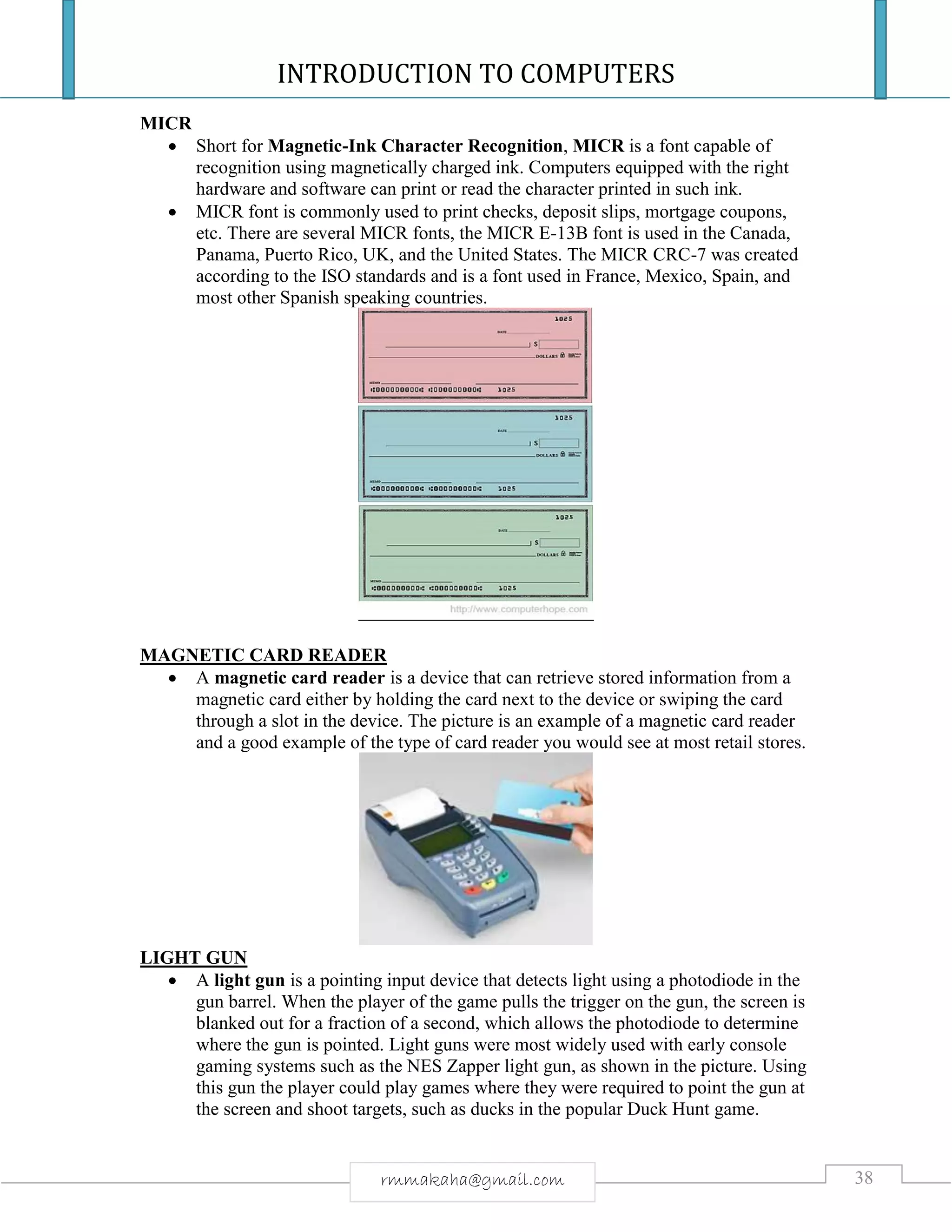 INTRODUCTION TO COMPUTERS
38rmmakaha@gmail.com
MICR
 Short for Magnetic-Ink Character Recognition, MICR is a font capable of
recognition using magnetically charged ink. Computers equipped with the right
hardware and software can print or read the character printed in such ink.
 MICR font is commonly used to print checks, deposit slips, mortgage coupons,
etc. There are several MICR fonts, the MICR E-13B font is used in the Canada,
Panama, Puerto Rico, UK, and the United States. The MICR CRC-7 was created
according to the ISO standards and is a font used in France, Mexico, Spain, and
most other Spanish speaking countries.
MAGNETIC CARD READER
 A magnetic card reader is a device that can retrieve stored information from a
magnetic card either by holding the card next to the device or swiping the card
through a slot in the device. The picture is an example of a magnetic card reader
and a good example of the type of card reader you would see at most retail stores.
LIGHT GUN
 A light gun is a pointing input device that detects light using a photodiode in the
gun barrel. When the player of the game pulls the trigger on the gun, the screen is
blanked out for a fraction of a second, which allows the photodiode to determine
where the gun is pointed. Light guns were most widely used with early console
gaming systems such as the NES Zapper light gun, as shown in the picture. Using
this gun the player could play games where they were required to point the gun at
the screen and shoot targets, such as ducks in the popular Duck Hunt game.
 