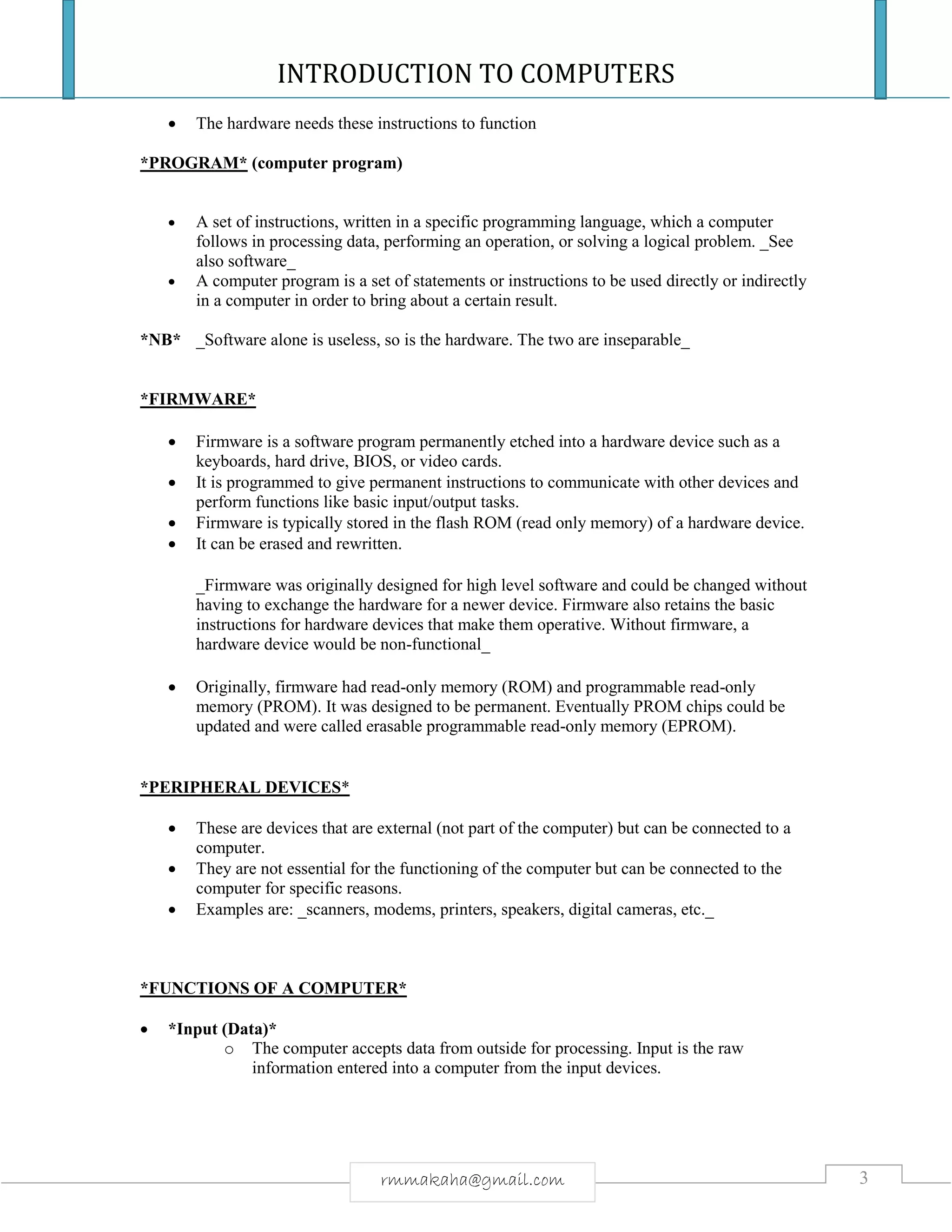 INTRODUCTION TO COMPUTERS
3rmmakaha@gmail.com
 The hardware needs these instructions to function
*PROGRAM* (computer program)
 A set of instructions, written in a specific programming language, which a computer
follows in processing data, performing an operation, or solving a logical problem. _See
also software_
 A computer program is a set of statements or instructions to be used directly or indirectly
in a computer in order to bring about a certain result.
*NB* _Software alone is useless, so is the hardware. The two are inseparable_
*FIRMWARE*
 Firmware is a software program permanently etched into a hardware device such as a
keyboards, hard drive, BIOS, or video cards.
 It is programmed to give permanent instructions to communicate with other devices and
perform functions like basic input/output tasks.
 Firmware is typically stored in the flash ROM (read only memory) of a hardware device.
 It can be erased and rewritten.
_Firmware was originally designed for high level software and could be changed without
having to exchange the hardware for a newer device. Firmware also retains the basic
instructions for hardware devices that make them operative. Without firmware, a
hardware device would be non-functional_
 Originally, firmware had read-only memory (ROM) and programmable read-only
memory (PROM). It was designed to be permanent. Eventually PROM chips could be
updated and were called erasable programmable read-only memory (EPROM).
*PERIPHERAL DEVICES*
 These are devices that are external (not part of the computer) but can be connected to a
computer.
 They are not essential for the functioning of the computer but can be connected to the
computer for specific reasons.
 Examples are: _scanners, modems, printers, speakers, digital cameras, etc._
*FUNCTIONS OF A COMPUTER*
 *Input (Data)*
o The computer accepts data from outside for processing. Input is the raw
information entered into a computer from the input devices.
 