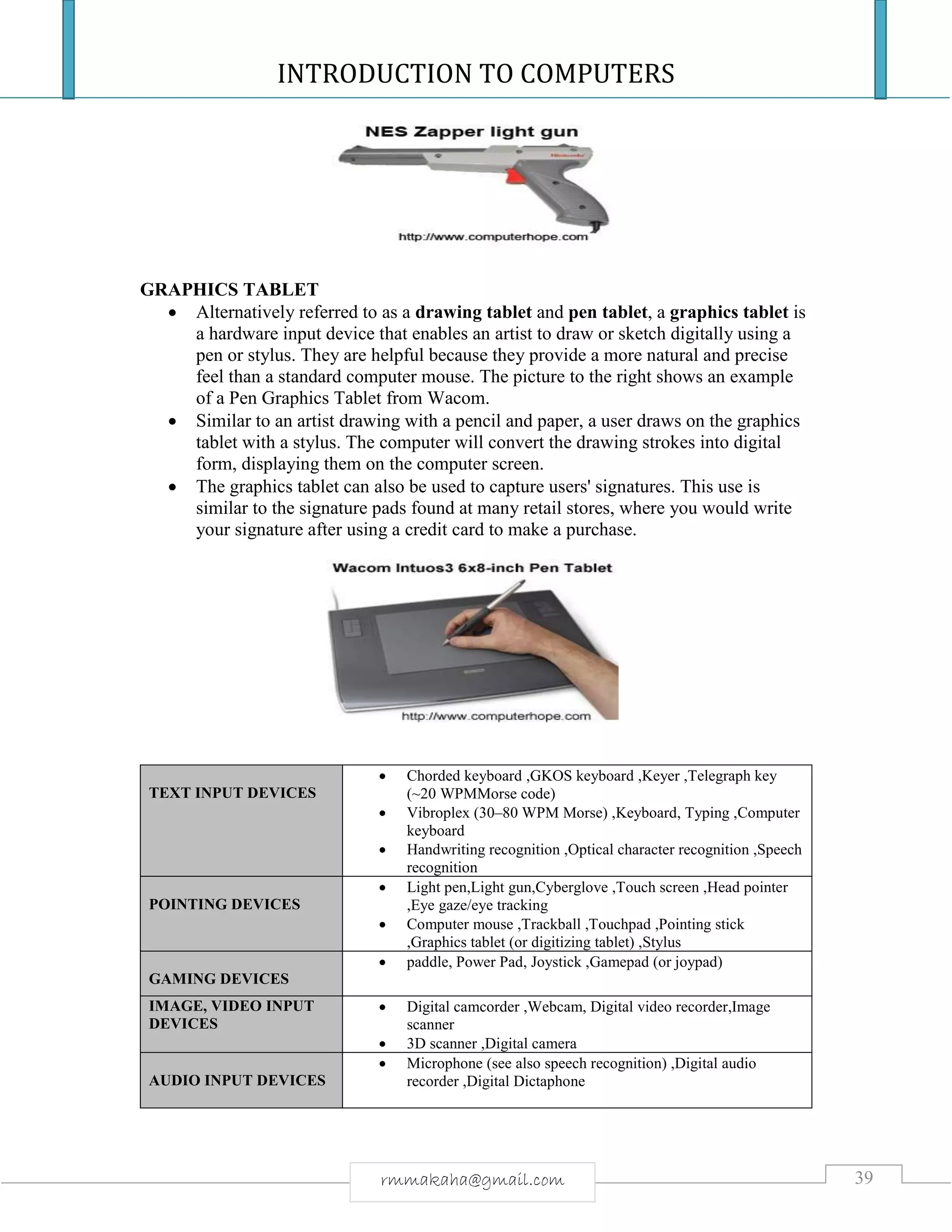 INTRODUCTION TO COMPUTERS
39rmmakaha@gmail.com
GRAPHICS TABLET
 Alternatively referred to as a drawing tablet and pen tablet, a graphics tablet is
a hardware input device that enables an artist to draw or sketch digitally using a
pen or stylus. They are helpful because they provide a more natural and precise
feel than a standard computer mouse. The picture to the right shows an example
of a Pen Graphics Tablet from Wacom.
 Similar to an artist drawing with a pencil and paper, a user draws on the graphics
tablet with a stylus. The computer will convert the drawing strokes into digital
form, displaying them on the computer screen.
 The graphics tablet can also be used to capture users' signatures. This use is
similar to the signature pads found at many retail stores, where you would write
your signature after using a credit card to make a purchase.
TEXT INPUT DEVICES
 Chorded keyboard ,GKOS keyboard ,Keyer ,Telegraph key
(~20 WPMMorse code)
 Vibroplex (30–80 WPM Morse) ,Keyboard, Typing ,Computer
keyboard
 Handwriting recognition ,Optical character recognition ,Speech
recognition
POINTING DEVICES
 Light pen,Light gun,Cyberglove ,Touch screen ,Head pointer
,Eye gaze/eye tracking
 Computer mouse ,Trackball ,Touchpad ,Pointing stick
,Graphics tablet (or digitizing tablet) ,Stylus
GAMING DEVICES
 paddle, Power Pad, Joystick ,Gamepad (or joypad)
IMAGE, VIDEO INPUT
DEVICES
 Digital camcorder ,Webcam, Digital video recorder,Image
scanner
 3D scanner ,Digital camera
AUDIO INPUT DEVICES
 Microphone (see also speech recognition) ,Digital audio
recorder ,Digital Dictaphone
 