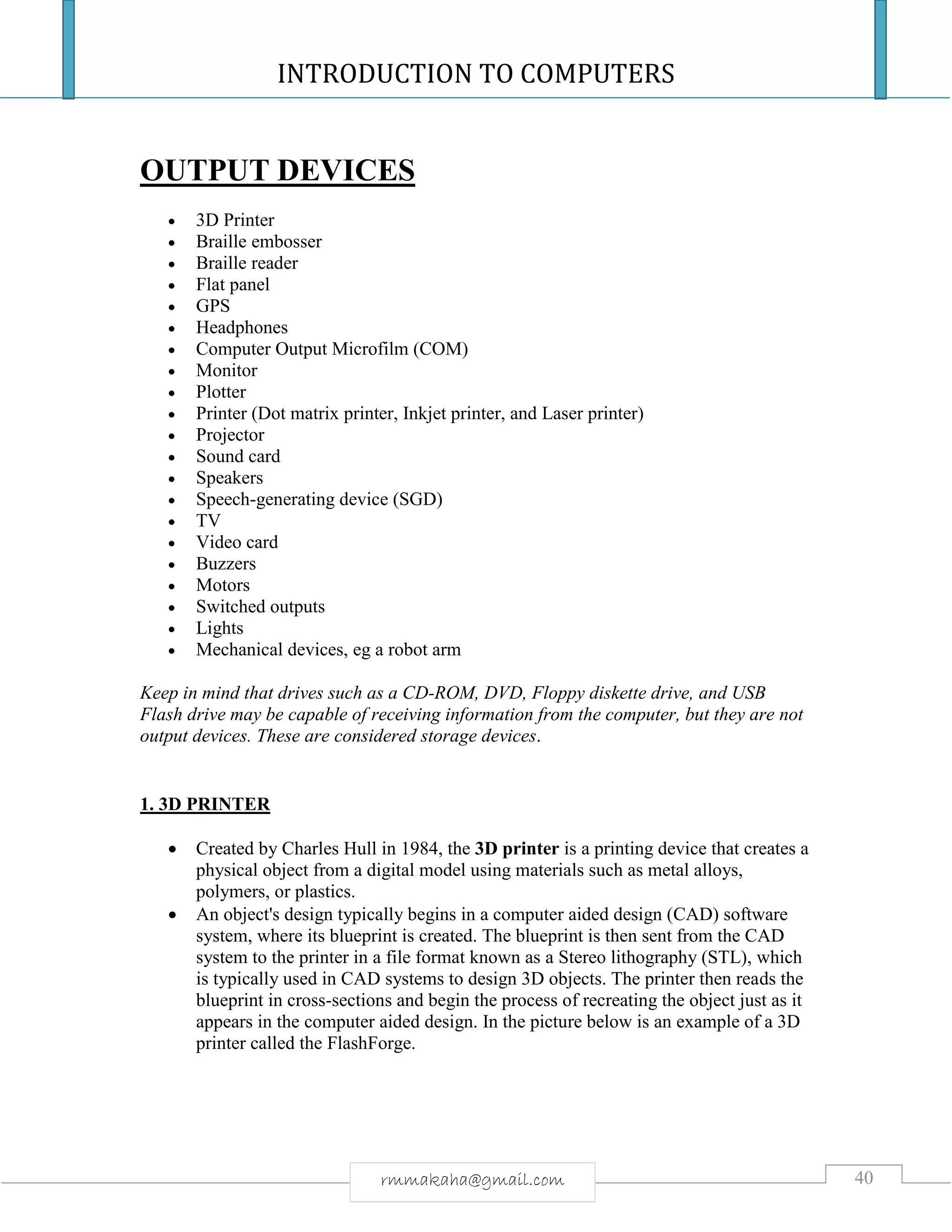 INTRODUCTION TO COMPUTERS
40rmmakaha@gmail.com
OUTPUT DEVICES
 3D Printer
 Braille embosser
 Braille reader
 Flat panel
 GPS
 Headphones
 Computer Output Microfilm (COM)
 Monitor
 Plotter
 Printer (Dot matrix printer, Inkjet printer, and Laser printer)
 Projector
 Sound card
 Speakers
 Speech-generating device (SGD)
 TV
 Video card
 Buzzers
 Motors
 Switched outputs
 Lights
 Mechanical devices, eg a robot arm
Keep in mind that drives such as a CD-ROM, DVD, Floppy diskette drive, and USB
Flash drive may be capable of receiving information from the computer, but they are not
output devices. These are considered storage devices.
1. 3D PRINTER
 Created by Charles Hull in 1984, the 3D printer is a printing device that creates a
physical object from a digital model using materials such as metal alloys,
polymers, or plastics.
 An object's design typically begins in a computer aided design (CAD) software
system, where its blueprint is created. The blueprint is then sent from the CAD
system to the printer in a file format known as a Stereo lithography (STL), which
is typically used in CAD systems to design 3D objects. The printer then reads the
blueprint in cross-sections and begin the process of recreating the object just as it
appears in the computer aided design. In the picture below is an example of a 3D
printer called the FlashForge.
 