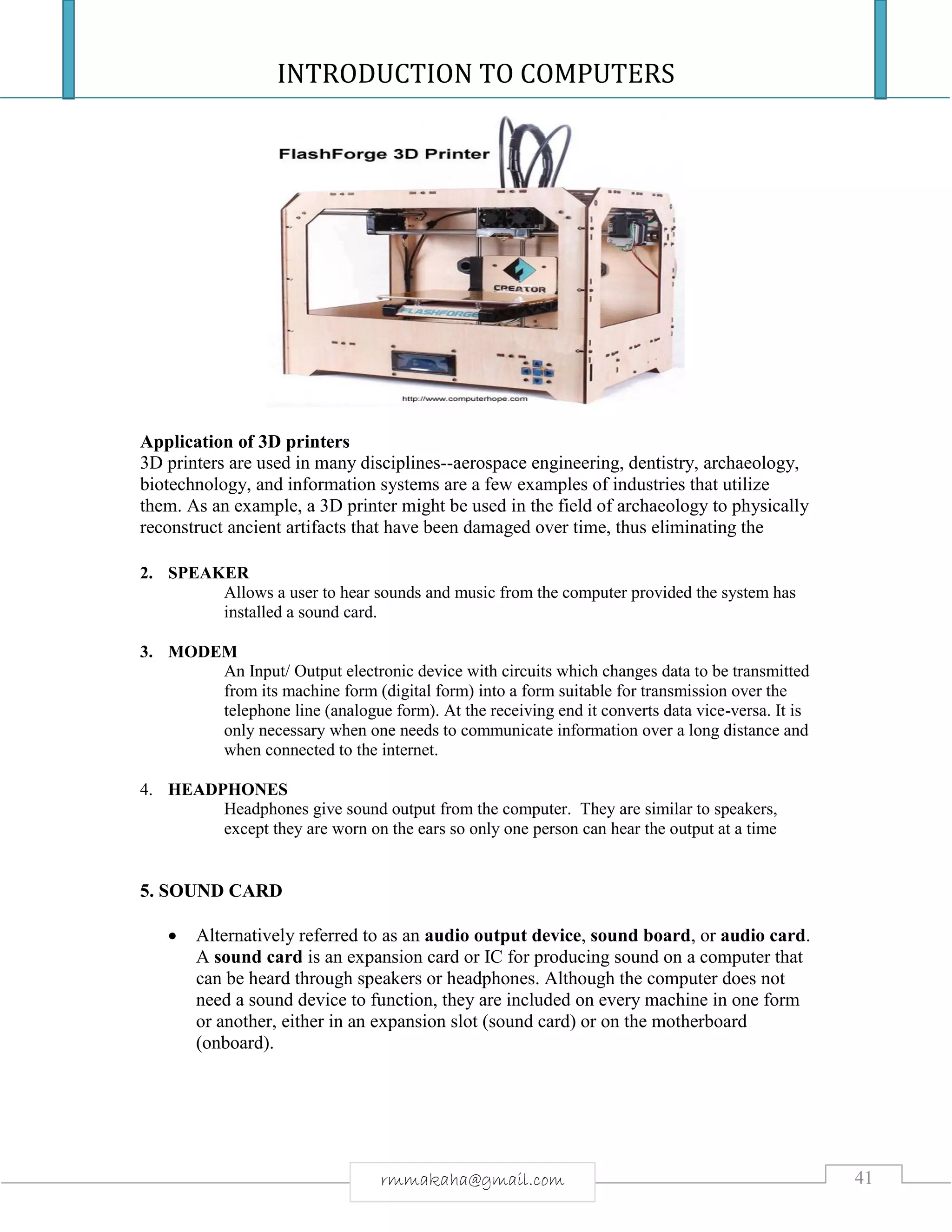 INTRODUCTION TO COMPUTERS
41rmmakaha@gmail.com
Application of 3D printers
3D printers are used in many disciplines--aerospace engineering, dentistry, archaeology,
biotechnology, and information systems are a few examples of industries that utilize
them. As an example, a 3D printer might be used in the field of archaeology to physically
reconstruct ancient artifacts that have been damaged over time, thus eliminating the
2. SPEAKER
Allows a user to hear sounds and music from the computer provided the system has
installed a sound card.
3. MODEM
An Input/ Output electronic device with circuits which changes data to be transmitted
from its machine form (digital form) into a form suitable for transmission over the
telephone line (analogue form). At the receiving end it converts data vice-versa. It is
only necessary when one needs to communicate information over a long distance and
when connected to the internet.
4. HEADPHONES
Headphones give sound output from the computer. They are similar to speakers,
except they are worn on the ears so only one person can hear the output at a time
5. SOUND CARD
 Alternatively referred to as an audio output device, sound board, or audio card.
A sound card is an expansion card or IC for producing sound on a computer that
can be heard through speakers or headphones. Although the computer does not
need a sound device to function, they are included on every machine in one form
or another, either in an expansion slot (sound card) or on the motherboard
(onboard).
 