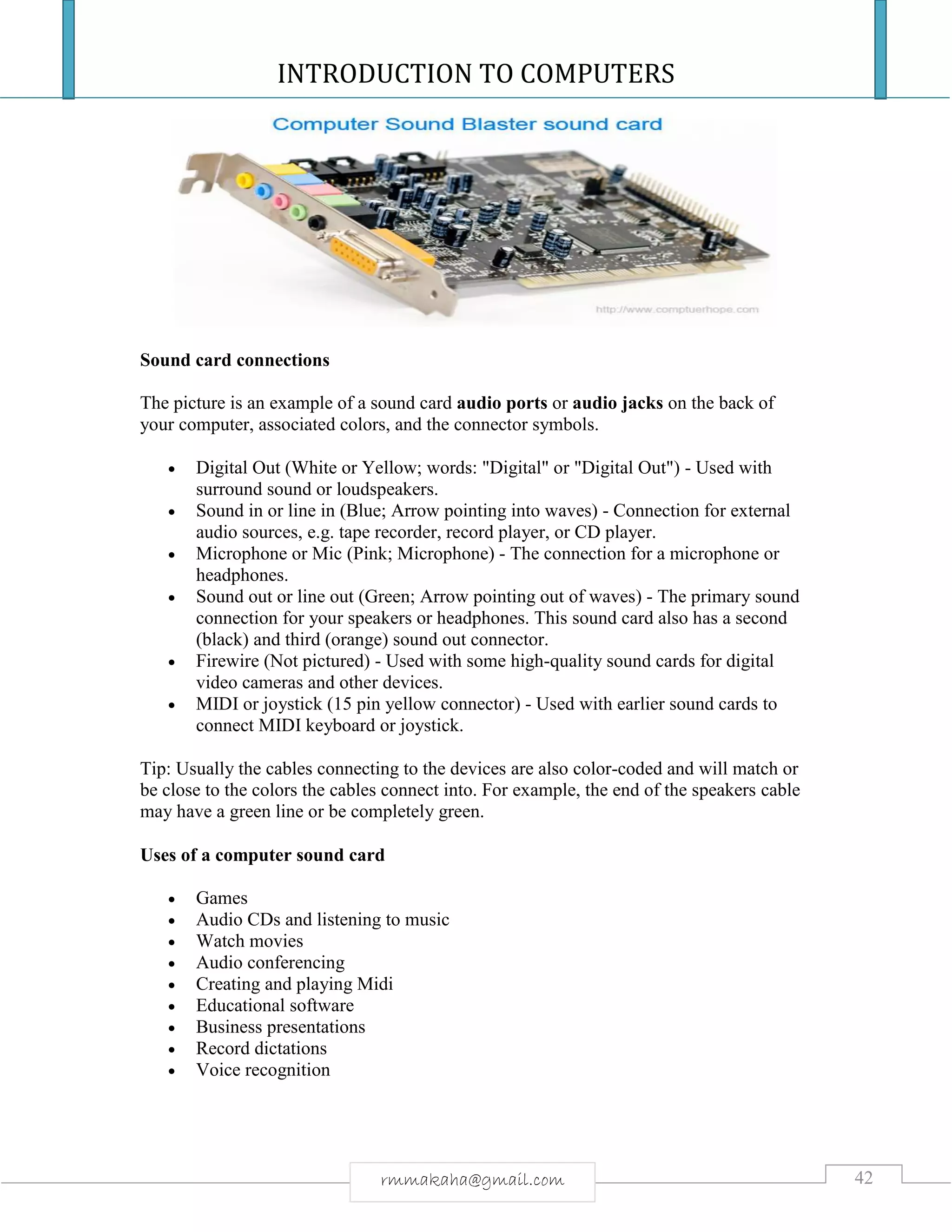 INTRODUCTION TO COMPUTERS
42rmmakaha@gmail.com
Sound card connections
The picture is an example of a sound card audio ports or audio jacks on the back of
your computer, associated colors, and the connector symbols.
 Digital Out (White or Yellow; words: "Digital" or "Digital Out") - Used with
surround sound or loudspeakers.
 Sound in or line in (Blue; Arrow pointing into waves) - Connection for external
audio sources, e.g. tape recorder, record player, or CD player.
 Microphone or Mic (Pink; Microphone) - The connection for a microphone or
headphones.
 Sound out or line out (Green; Arrow pointing out of waves) - The primary sound
connection for your speakers or headphones. This sound card also has a second
(black) and third (orange) sound out connector.
 Firewire (Not pictured) - Used with some high-quality sound cards for digital
video cameras and other devices.
 MIDI or joystick (15 pin yellow connector) - Used with earlier sound cards to
connect MIDI keyboard or joystick.
Tip: Usually the cables connecting to the devices are also color-coded and will match or
be close to the colors the cables connect into. For example, the end of the speakers cable
may have a green line or be completely green.
Uses of a computer sound card
 Games
 Audio CDs and listening to music
 Watch movies
 Audio conferencing
 Creating and playing Midi
 Educational software
 Business presentations
 Record dictations
 Voice recognition
 