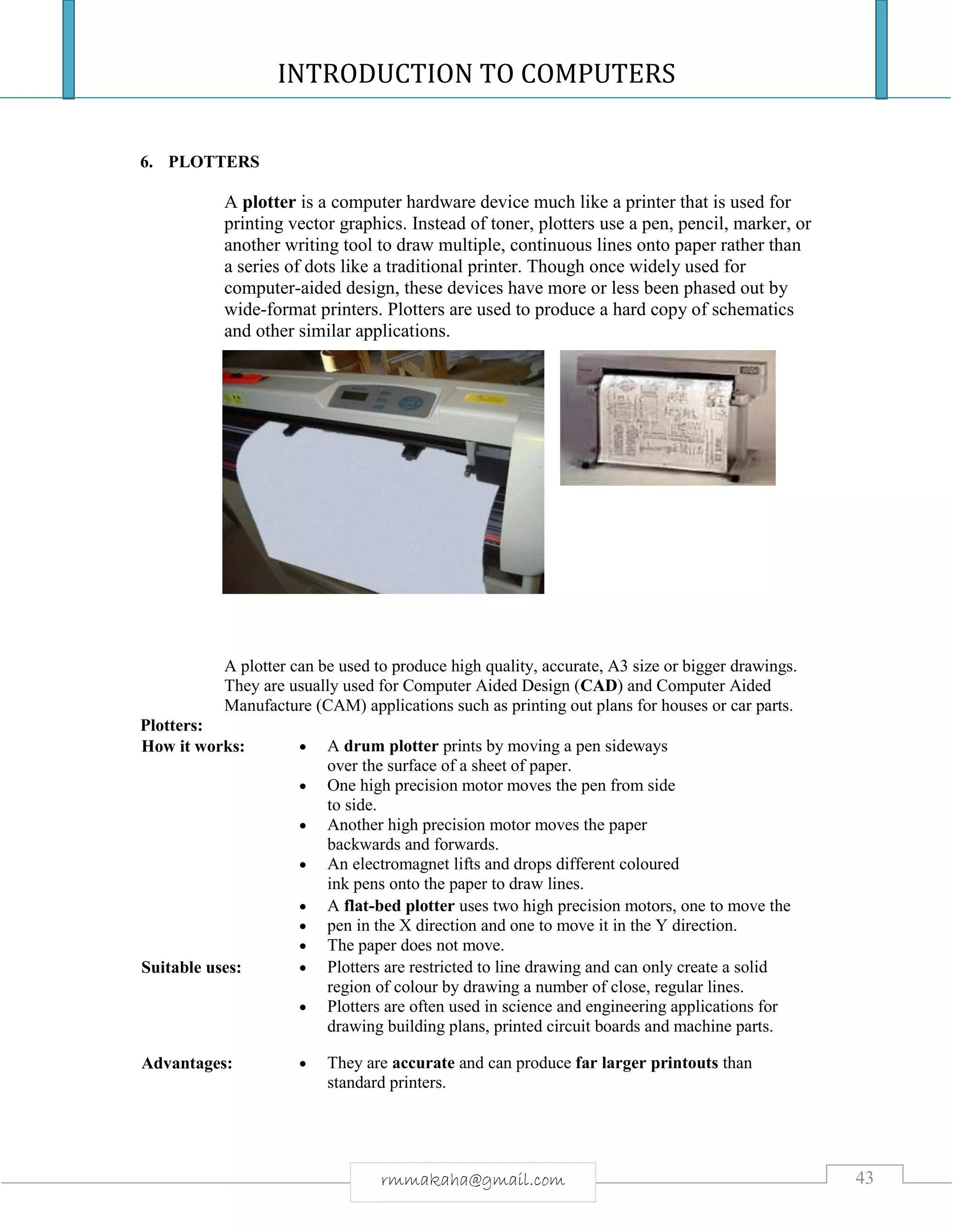 INTRODUCTION TO COMPUTERS
43rmmakaha@gmail.com
6. PLOTTERS
A plotter is a computer hardware device much like a printer that is used for
printing vector graphics. Instead of toner, plotters use a pen, pencil, marker, or
another writing tool to draw multiple, continuous lines onto paper rather than
a series of dots like a traditional printer. Though once widely used for
computer-aided design, these devices have more or less been phased out by
wide-format printers. Plotters are used to produce a hard copy of schematics
and other similar applications.
A plotter can be used to produce high quality, accurate, A3 size or bigger drawings.
They are usually used for Computer Aided Design (CAD) and Computer Aided
Manufacture (CAM) applications such as printing out plans for houses or car parts.
Plotters:
How it works:  A drum plotter prints by moving a pen sideways
over the surface of a sheet of paper.
 One high precision motor moves the pen from side
to side.
 Another high precision motor moves the paper
backwards and forwards.
 An electromagnet lifts and drops different coloured
ink pens onto the paper to draw lines.
 A flat-bed plotter uses two high precision motors, one to move the
 pen in the X direction and one to move it in the Y direction.
 The paper does not move.
Suitable uses:  Plotters are restricted to line drawing and can only create a solid
region of colour by drawing a number of close, regular lines.
 Plotters are often used in science and engineering applications for
drawing building plans, printed circuit boards and machine parts.
Advantages:  They are accurate and can produce far larger printouts than
standard printers.
 