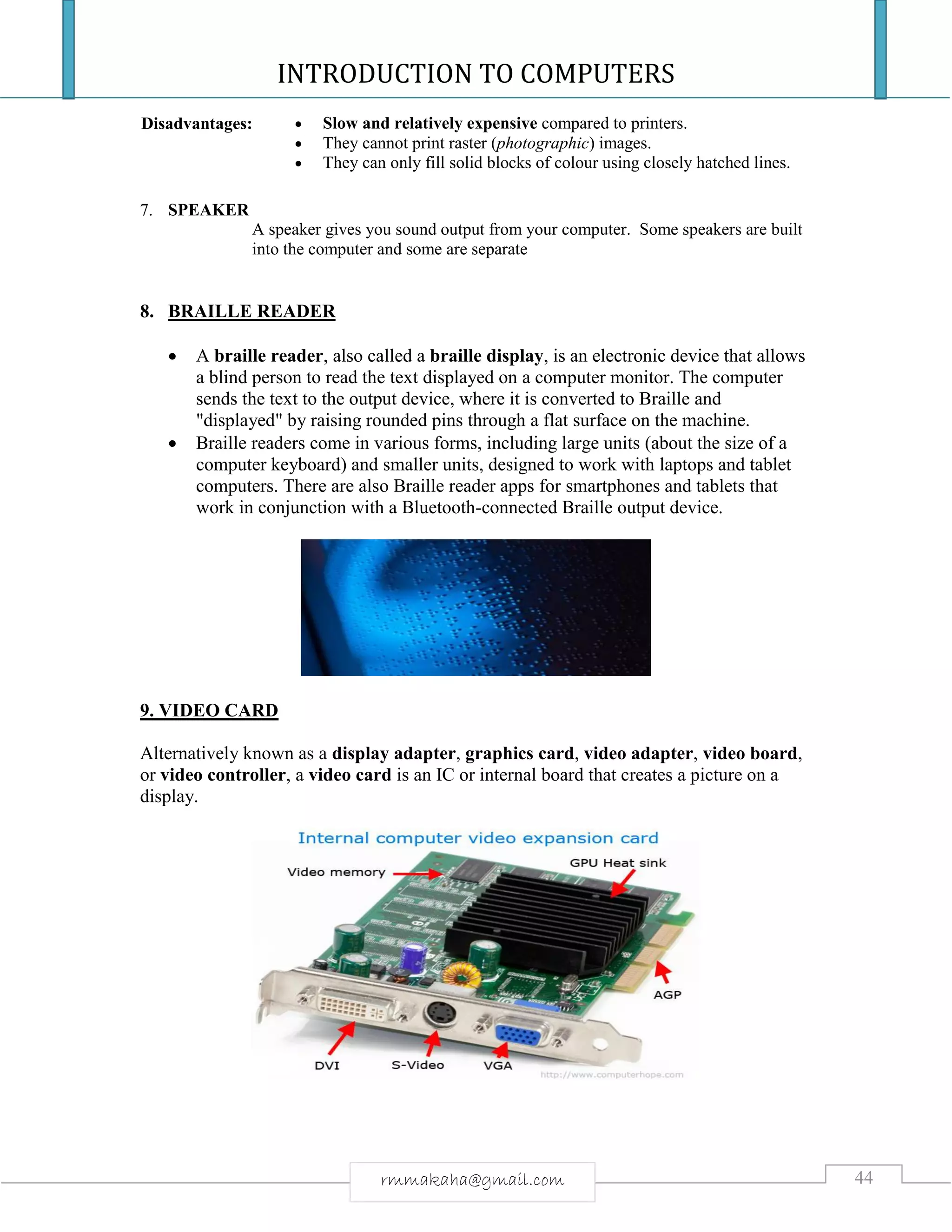 INTRODUCTION TO COMPUTERS
44rmmakaha@gmail.com
Disadvantages:  Slow and relatively expensive compared to printers.
 They cannot print raster (photographic) images.
 They can only fill solid blocks of colour using closely hatched lines.
7. SPEAKER
A speaker gives you sound output from your computer. Some speakers are built
into the computer and some are separate
8. BRAILLE READER
 A braille reader, also called a braille display, is an electronic device that allows
a blind person to read the text displayed on a computer monitor. The computer
sends the text to the output device, where it is converted to Braille and
"displayed" by raising rounded pins through a flat surface on the machine.
 Braille readers come in various forms, including large units (about the size of a
computer keyboard) and smaller units, designed to work with laptops and tablet
computers. There are also Braille reader apps for smartphones and tablets that
work in conjunction with a Bluetooth-connected Braille output device.
9. VIDEO CARD
Alternatively known as a display adapter, graphics card, video adapter, video board,
or video controller, a video card is an IC or internal board that creates a picture on a
display.
 