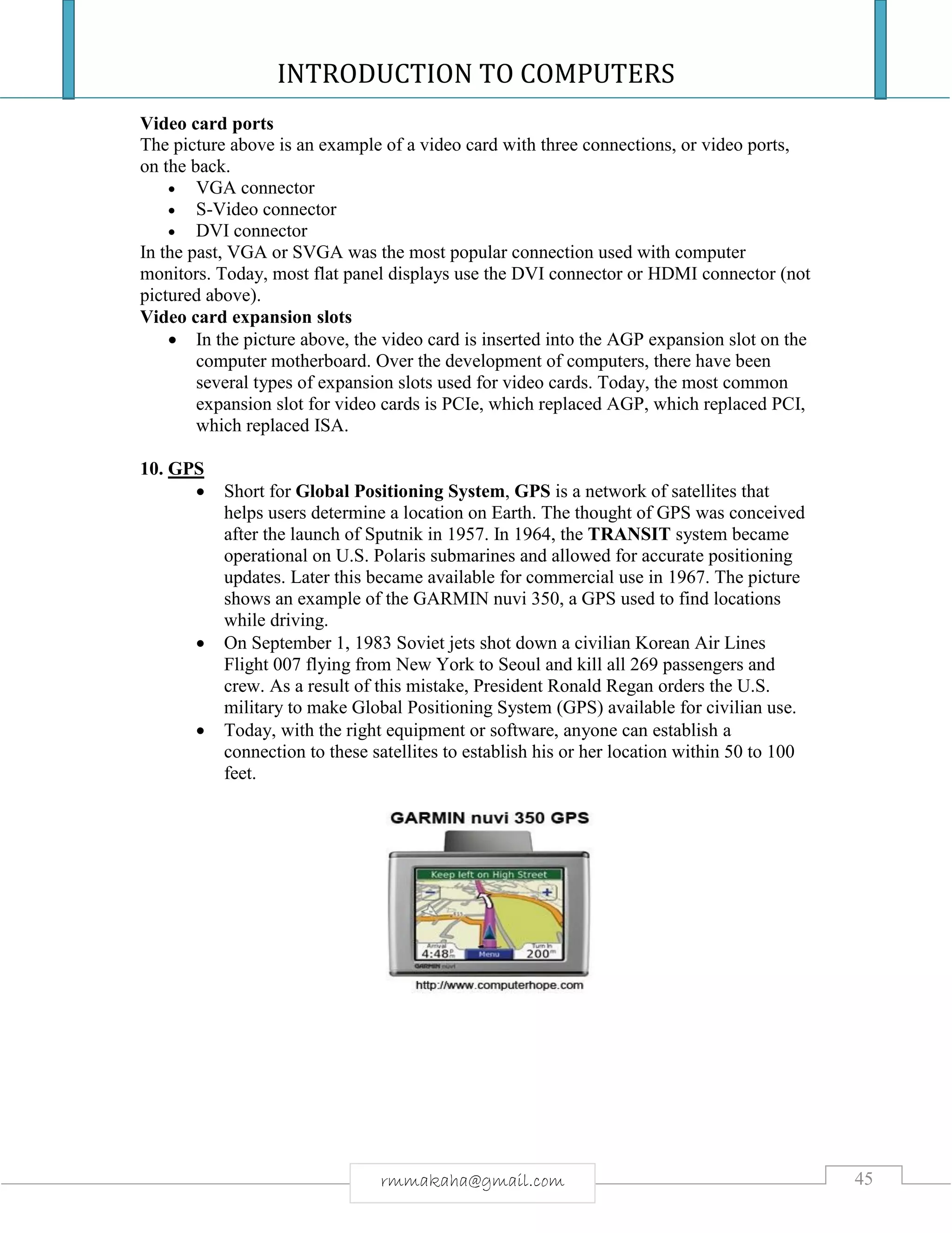 INTRODUCTION TO COMPUTERS
45rmmakaha@gmail.com
Video card ports
The picture above is an example of a video card with three connections, or video ports,
on the back.
 VGA connector
 S-Video connector
 DVI connector
In the past, VGA or SVGA was the most popular connection used with computer
monitors. Today, most flat panel displays use the DVI connector or HDMI connector (not
pictured above).
Video card expansion slots
 In the picture above, the video card is inserted into the AGP expansion slot on the
computer motherboard. Over the development of computers, there have been
several types of expansion slots used for video cards. Today, the most common
expansion slot for video cards is PCIe, which replaced AGP, which replaced PCI,
which replaced ISA.
10. GPS
 Short for Global Positioning System, GPS is a network of satellites that
helps users determine a location on Earth. The thought of GPS was conceived
after the launch of Sputnik in 1957. In 1964, the TRANSIT system became
operational on U.S. Polaris submarines and allowed for accurate positioning
updates. Later this became available for commercial use in 1967. The picture
shows an example of the GARMIN nuvi 350, a GPS used to find locations
while driving.
 On September 1, 1983 Soviet jets shot down a civilian Korean Air Lines
Flight 007 flying from New York to Seoul and kill all 269 passengers and
crew. As a result of this mistake, President Ronald Regan orders the U.S.
military to make Global Positioning System (GPS) available for civilian use.
 Today, with the right equipment or software, anyone can establish a
connection to these satellites to establish his or her location within 50 to 100
feet.
 