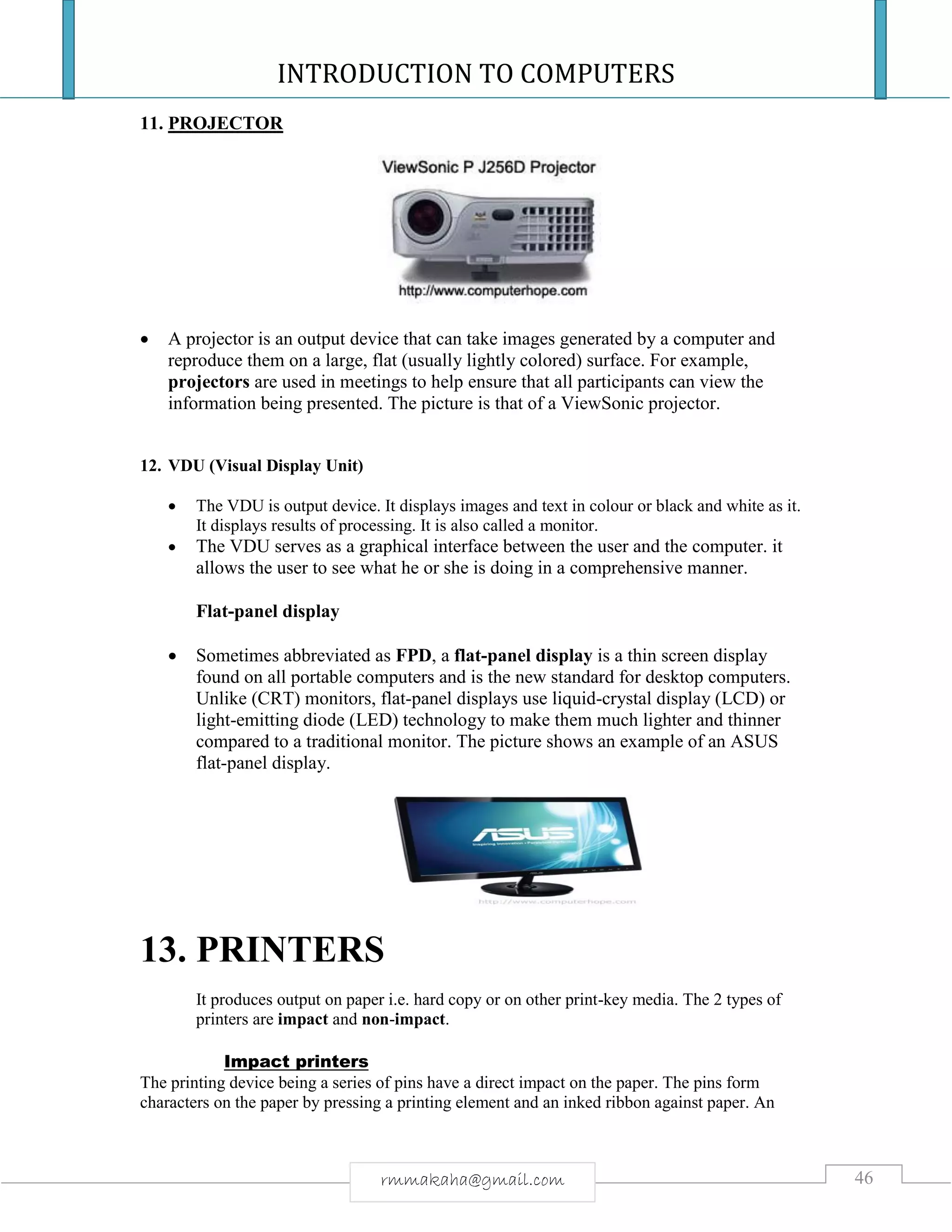 INTRODUCTION TO COMPUTERS
46rmmakaha@gmail.com
11. PROJECTOR
 A projector is an output device that can take images generated by a computer and
reproduce them on a large, flat (usually lightly colored) surface. For example,
projectors are used in meetings to help ensure that all participants can view the
information being presented. The picture is that of a ViewSonic projector.
12. VDU (Visual Display Unit)
 The VDU is output device. It displays images and text in colour or black and white as it.
It displays results of processing. It is also called a monitor.
 The VDU serves as a graphical interface between the user and the computer. it
allows the user to see what he or she is doing in a comprehensive manner.
Flat-panel display
 Sometimes abbreviated as FPD, a flat-panel display is a thin screen display
found on all portable computers and is the new standard for desktop computers.
Unlike (CRT) monitors, flat-panel displays use liquid-crystal display (LCD) or
light-emitting diode (LED) technology to make them much lighter and thinner
compared to a traditional monitor. The picture shows an example of an ASUS
flat-panel display.
13. PRINTERS
It produces output on paper i.e. hard copy or on other print-key media. The 2 types of
printers are impact and non-impact.
Impact printers
The printing device being a series of pins have a direct impact on the paper. The pins form
characters on the paper by pressing a printing element and an inked ribbon against paper. An
 