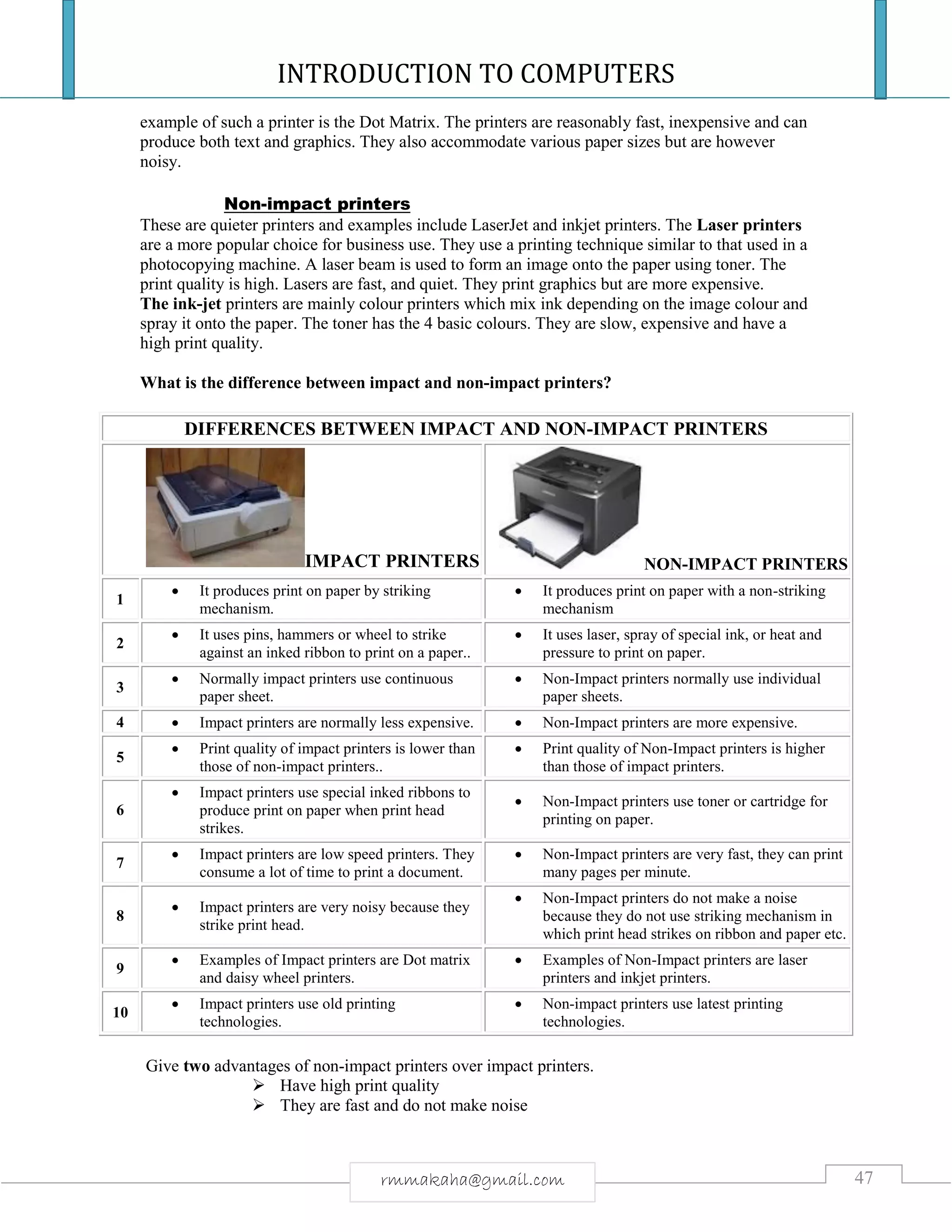 INTRODUCTION TO COMPUTERS
47rmmakaha@gmail.com
example of such a printer is the Dot Matrix. The printers are reasonably fast, inexpensive and can
produce both text and graphics. They also accommodate various paper sizes but are however
noisy.
Non-impact printers
These are quieter printers and examples include LaserJet and inkjet printers. The Laser printers
are a more popular choice for business use. They use a printing technique similar to that used in a
photocopying machine. A laser beam is used to form an image onto the paper using toner. The
print quality is high. Lasers are fast, and quiet. They print graphics but are more expensive.
The ink-jet printers are mainly colour printers which mix ink depending on the image colour and
spray it onto the paper. The toner has the 4 basic colours. They are slow, expensive and have a
high print quality.
What is the difference between impact and non-impact printers?
DIFFERENCES BETWEEN IMPACT AND NON-IMPACT PRINTERS
IMPACT PRINTERS NON-IMPACT PRINTERS
1
 It produces print on paper by striking
mechanism.
 It produces print on paper with a non-striking
mechanism
2
 It uses pins, hammers or wheel to strike
against an inked ribbon to print on a paper..
 It uses laser, spray of special ink, or heat and
pressure to print on paper.
3
 Normally impact printers use continuous
paper sheet.
 Non-Impact printers normally use individual
paper sheets.
4  Impact printers are normally less expensive.  Non-Impact printers are more expensive.
5
 Print quality of impact printers is lower than
those of non-impact printers..
 Print quality of Non-Impact printers is higher
than those of impact printers.
6
 Impact printers use special inked ribbons to
produce print on paper when print head
strikes.
 Non-Impact printers use toner or cartridge for
printing on paper.
7
 Impact printers are low speed printers. They
consume a lot of time to print a document.
 Non-Impact printers are very fast, they can print
many pages per minute.
8
 Impact printers are very noisy because they
strike print head.
 Non-Impact printers do not make a noise
because they do not use striking mechanism in
which print head strikes on ribbon and paper etc.
9
 Examples of Impact printers are Dot matrix
and daisy wheel printers.
 Examples of Non-Impact printers are laser
printers and inkjet printers.
10
 Impact printers use old printing
technologies.
 Non-impact printers use latest printing
technologies.
Give two advantages of non-impact printers over impact printers.
 Have high print quality
 They are fast and do not make noise
 