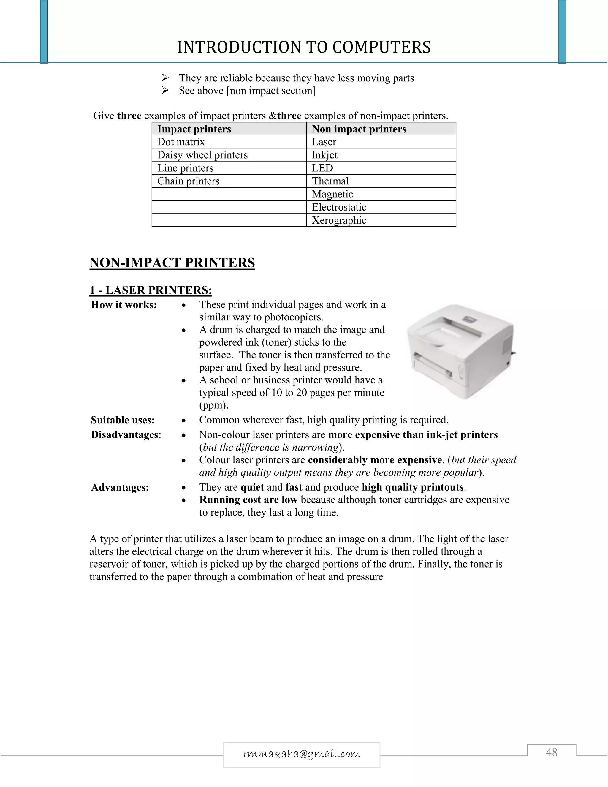 INTRODUCTION TO COMPUTERS
48rmmakaha@gmail.com
 They are reliable because they have less moving parts
 See above [non impact section]
Give three examples of impact printers &three examples of non-impact printers.
Impact printers Non impact printers
Dot matrix Laser
Daisy wheel printers Inkjet
Line printers LED
Chain printers Thermal
Magnetic
Electrostatic
Xerographic
NON-IMPACT PRINTERS
1 - LASER PRINTERS:
How it works:  These print individual pages and work in a
similar way to photocopiers.
 A drum is charged to match the image and
powdered ink (toner) sticks to the
surface. The toner is then transferred to the
paper and fixed by heat and pressure.
 A school or business printer would have a
typical speed of 10 to 20 pages per minute
(ppm).
Suitable uses:  Common wherever fast, high quality printing is required.
Disadvantages:  Non-colour laser printers are more expensive than ink-jet printers
(but the difference is narrowing).
 Colour laser printers are considerably more expensive. (but their speed
and high quality output means they are becoming more popular).
Advantages:  They are quiet and fast and produce high quality printouts.
 Running cost are low because although toner cartridges are expensive
to replace, they last a long time.
A type of printer that utilizes a laser beam to produce an image on a drum. The light of the laser
alters the electrical charge on the drum wherever it hits. The drum is then rolled through a
reservoir of toner, which is picked up by the charged portions of the drum. Finally, the toner is
transferred to the paper through a combination of heat and pressure
 