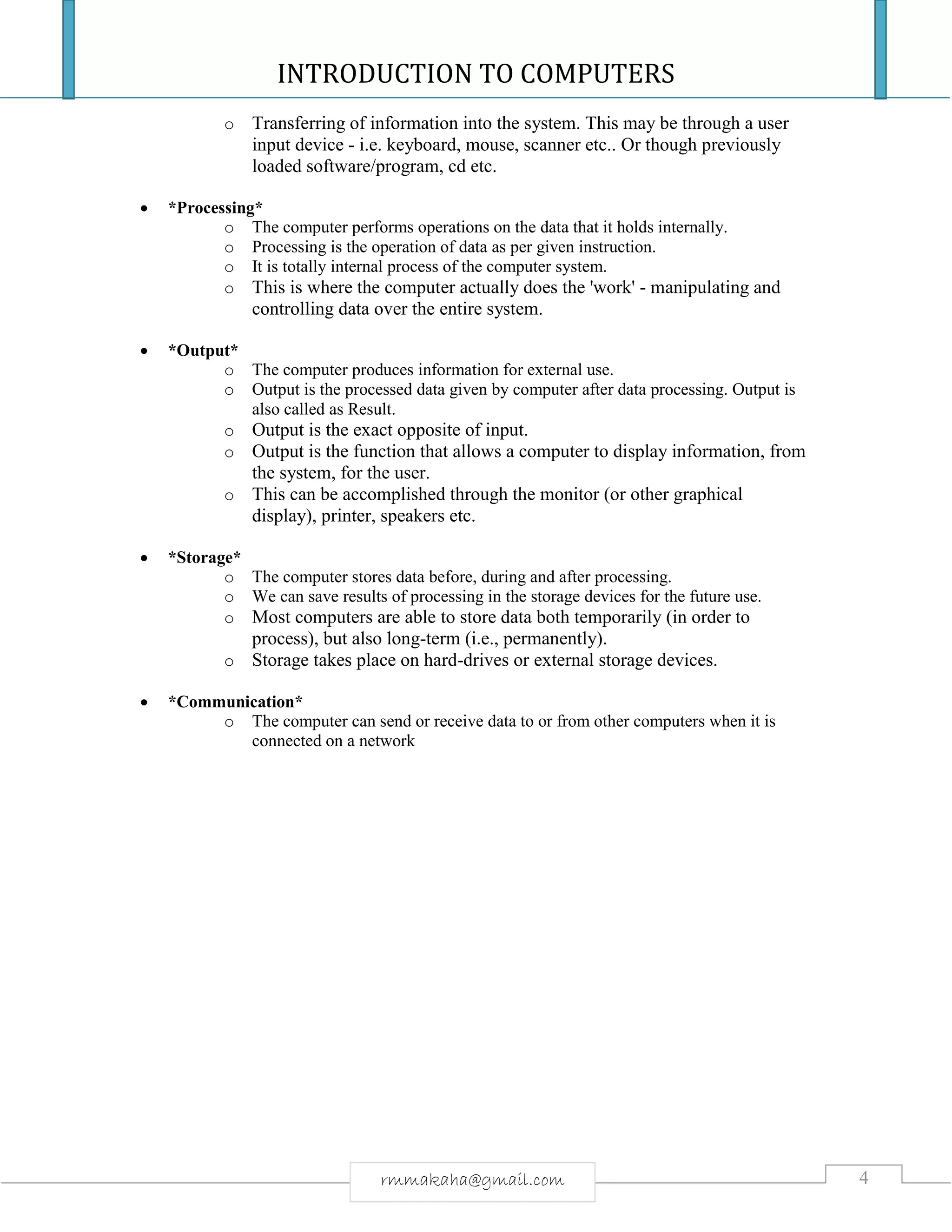 INTRODUCTION TO COMPUTERS
4rmmakaha@gmail.com
o Transferring of information into the system. This may be through a user
input device - i.e. keyboard, mouse, scanner etc.. Or though previously
loaded software/program, cd etc.
 *Processing*
o The computer performs operations on the data that it holds internally.
o Processing is the operation of data as per given instruction.
o It is totally internal process of the computer system.
o This is where the computer actually does the 'work' - manipulating and
controlling data over the entire system.
 *Output*
o The computer produces information for external use.
o Output is the processed data given by computer after data processing. Output is
also called as Result.
o Output is the exact opposite of input.
o Output is the function that allows a computer to display information, from
the system, for the user.
o This can be accomplished through the monitor (or other graphical
display), printer, speakers etc.
 *Storage*
o The computer stores data before, during and after processing.
o We can save results of processing in the storage devices for the future use.
o Most computers are able to store data both temporarily (in order to
process), but also long-term (i.e., permanently).
o Storage takes place on hard-drives or external storage devices.
 *Communication*
o The computer can send or receive data to or from other computers when it is
connected on a network
 