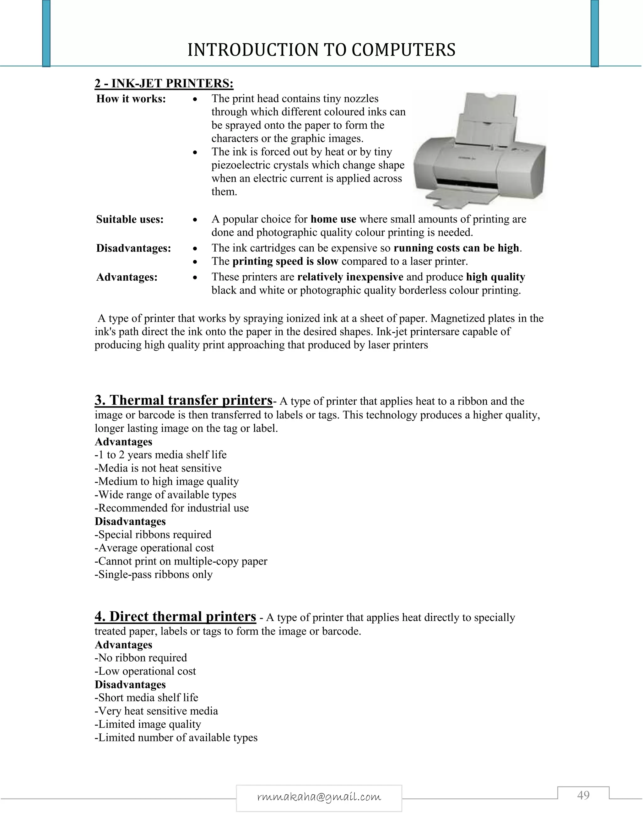 INTRODUCTION TO COMPUTERS
49rmmakaha@gmail.com
2 - INK-JET PRINTERS:
How it works:  The print head contains tiny nozzles
through which different coloured inks can
be sprayed onto the paper to form the
characters or the graphic images.
 The ink is forced out by heat or by tiny
piezoelectric crystals which change shape
when an electric current is applied across
them.
Suitable uses:  A popular choice for home use where small amounts of printing are
done and photographic quality colour printing is needed.
Disadvantages:  The ink cartridges can be expensive so running costs can be high.
 The printing speed is slow compared to a laser printer.
Advantages:  These printers are relatively inexpensive and produce high quality
black and white or photographic quality borderless colour printing.
A type of printer that works by spraying ionized ink at a sheet of paper. Magnetized plates in the
ink's path direct the ink onto the paper in the desired shapes. Ink-jet printersare capable of
producing high quality print approaching that produced by laser printers
3. Thermal transfer printers- A type of printer that applies heat to a ribbon and the
image or barcode is then transferred to labels or tags. This technology produces a higher quality,
longer lasting image on the tag or label.
Advantages
-1 to 2 years media shelf life
-Media is not heat sensitive
-Medium to high image quality
-Wide range of available types
-Recommended for industrial use
Disadvantages
-Special ribbons required
-Average operational cost
-Cannot print on multiple-copy paper
-Single-pass ribbons only
4. Direct thermal printers - A type of printer that applies heat directly to specially
treated paper, labels or tags to form the image or barcode.
Advantages
-No ribbon required
-Low operational cost
Disadvantages
-Short media shelf life
-Very heat sensitive media
-Limited image quality
-Limited number of available types
 