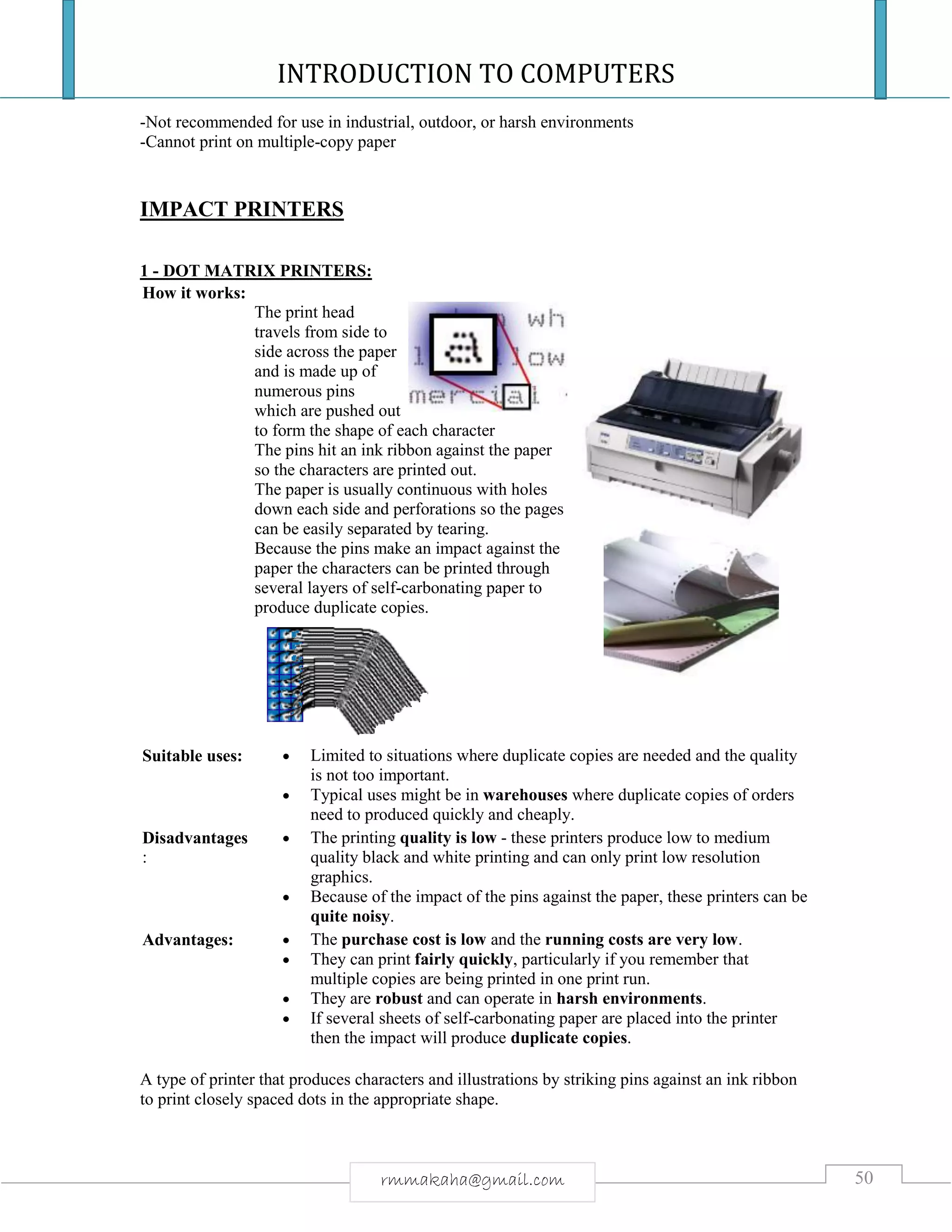 INTRODUCTION TO COMPUTERS
50rmmakaha@gmail.com
-Not recommended for use in industrial, outdoor, or harsh environments
-Cannot print on multiple-copy paper
IMPACT PRINTERS
1 - DOT MATRIX PRINTERS:
How it works:
The print head
travels from side to
side across the paper
and is made up of
numerous pins
which are pushed out
to form the shape of each character
The pins hit an ink ribbon against the paper
so the characters are printed out.
The paper is usually continuous with holes
down each side and perforations so the pages
can be easily separated by tearing.
Because the pins make an impact against the
paper the characters can be printed through
several layers of self-carbonating paper to
produce duplicate copies.
Suitable uses:  Limited to situations where duplicate copies are needed and the quality
is not too important.
 Typical uses might be in warehouses where duplicate copies of orders
need to produced quickly and cheaply.
Disadvantages
:
 The printing quality is low - these printers produce low to medium
quality black and white printing and can only print low resolution
graphics.
 Because of the impact of the pins against the paper, these printers can be
quite noisy.
Advantages:  The purchase cost is low and the running costs are very low.
 They can print fairly quickly, particularly if you remember that
multiple copies are being printed in one print run.
 They are robust and can operate in harsh environments.
 If several sheets of self-carbonating paper are placed into the printer
then the impact will produce duplicate copies.
A type of printer that produces characters and illustrations by striking pins against an ink ribbon
to print closely spaced dots in the appropriate shape.
 