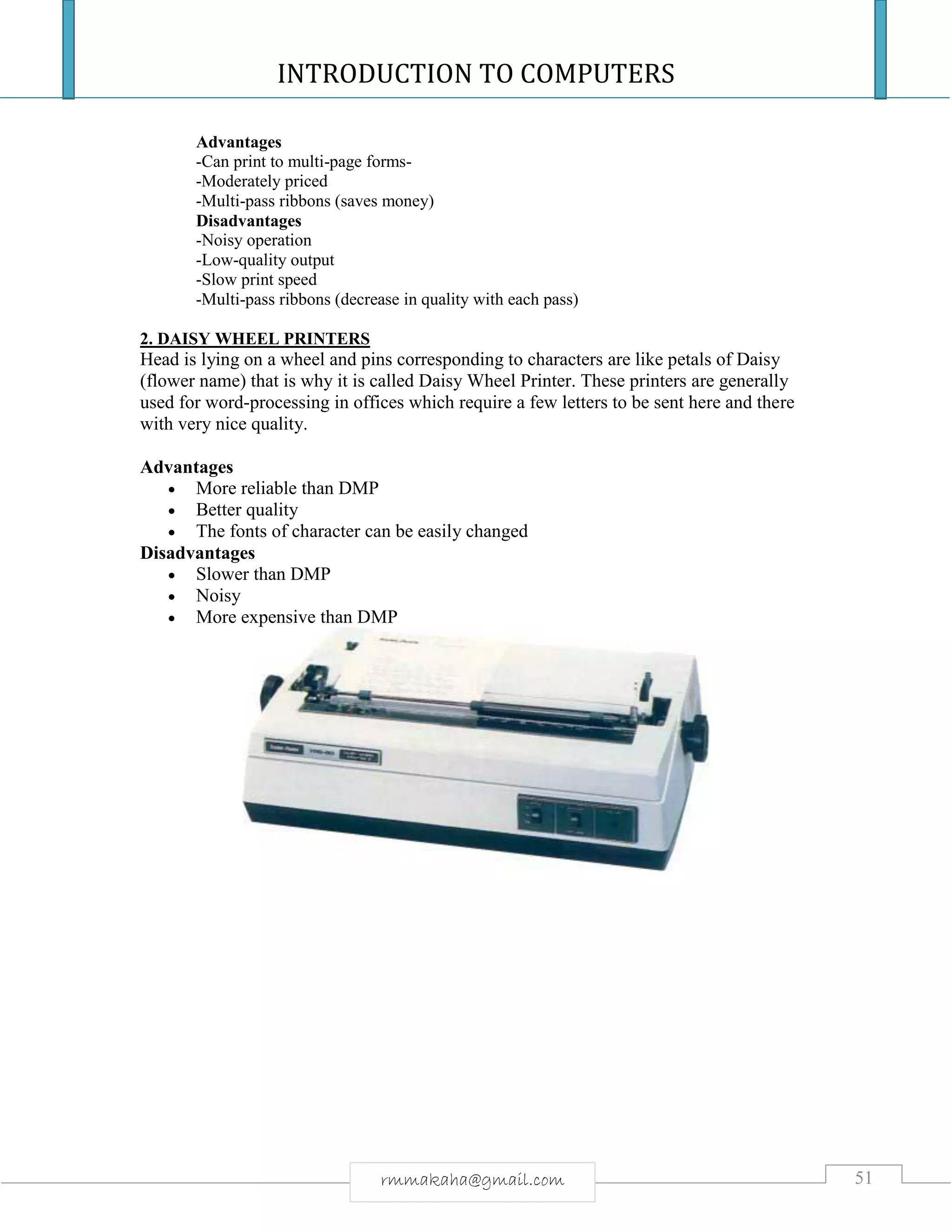 INTRODUCTION TO COMPUTERS
51rmmakaha@gmail.com
Advantages
-Can print to multi-page forms-
-Moderately priced
-Multi-pass ribbons (saves money)
Disadvantages
-Noisy operation
-Low-quality output
-Slow print speed
-Multi-pass ribbons (decrease in quality with each pass)
2. DAISY WHEEL PRINTERS
Head is lying on a wheel and pins corresponding to characters are like petals of Daisy
(flower name) that is why it is called Daisy Wheel Printer. These printers are generally
used for word-processing in offices which require a few letters to be sent here and there
with very nice quality.
Advantages
 More reliable than DMP
 Better quality
 The fonts of character can be easily changed
Disadvantages
 Slower than DMP
 Noisy
 More expensive than DMP
 