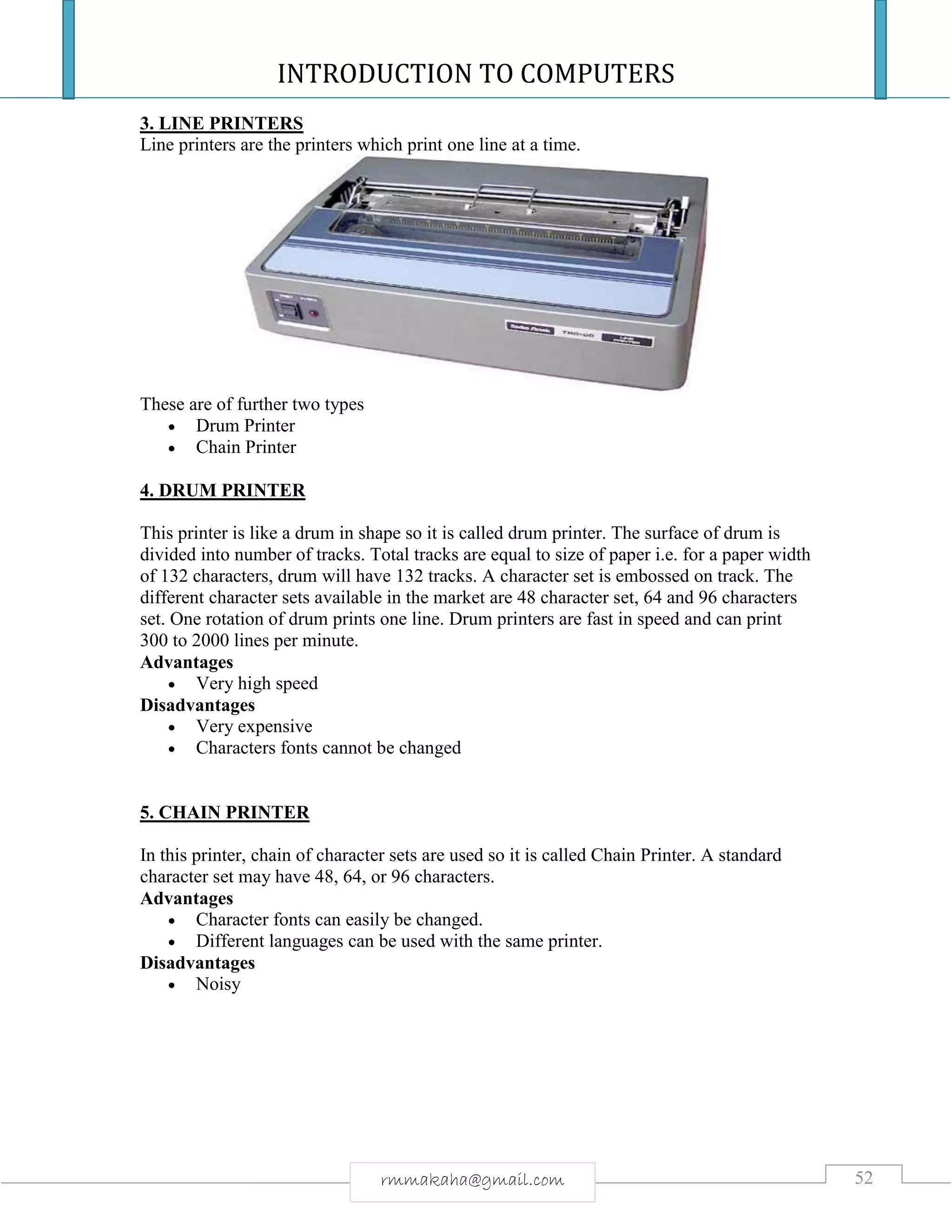 INTRODUCTION TO COMPUTERS
52rmmakaha@gmail.com
3. LINE PRINTERS
Line printers are the printers which print one line at a time.
These are of further two types
 Drum Printer
 Chain Printer
4. DRUM PRINTER
This printer is like a drum in shape so it is called drum printer. The surface of drum is
divided into number of tracks. Total tracks are equal to size of paper i.e. for a paper width
of 132 characters, drum will have 132 tracks. A character set is embossed on track. The
different character sets available in the market are 48 character set, 64 and 96 characters
set. One rotation of drum prints one line. Drum printers are fast in speed and can print
300 to 2000 lines per minute.
Advantages
 Very high speed
Disadvantages
 Very expensive
 Characters fonts cannot be changed
5. CHAIN PRINTER
In this printer, chain of character sets are used so it is called Chain Printer. A standard
character set may have 48, 64, or 96 characters.
Advantages
 Character fonts can easily be changed.
 Different languages can be used with the same printer.
Disadvantages
 Noisy
 