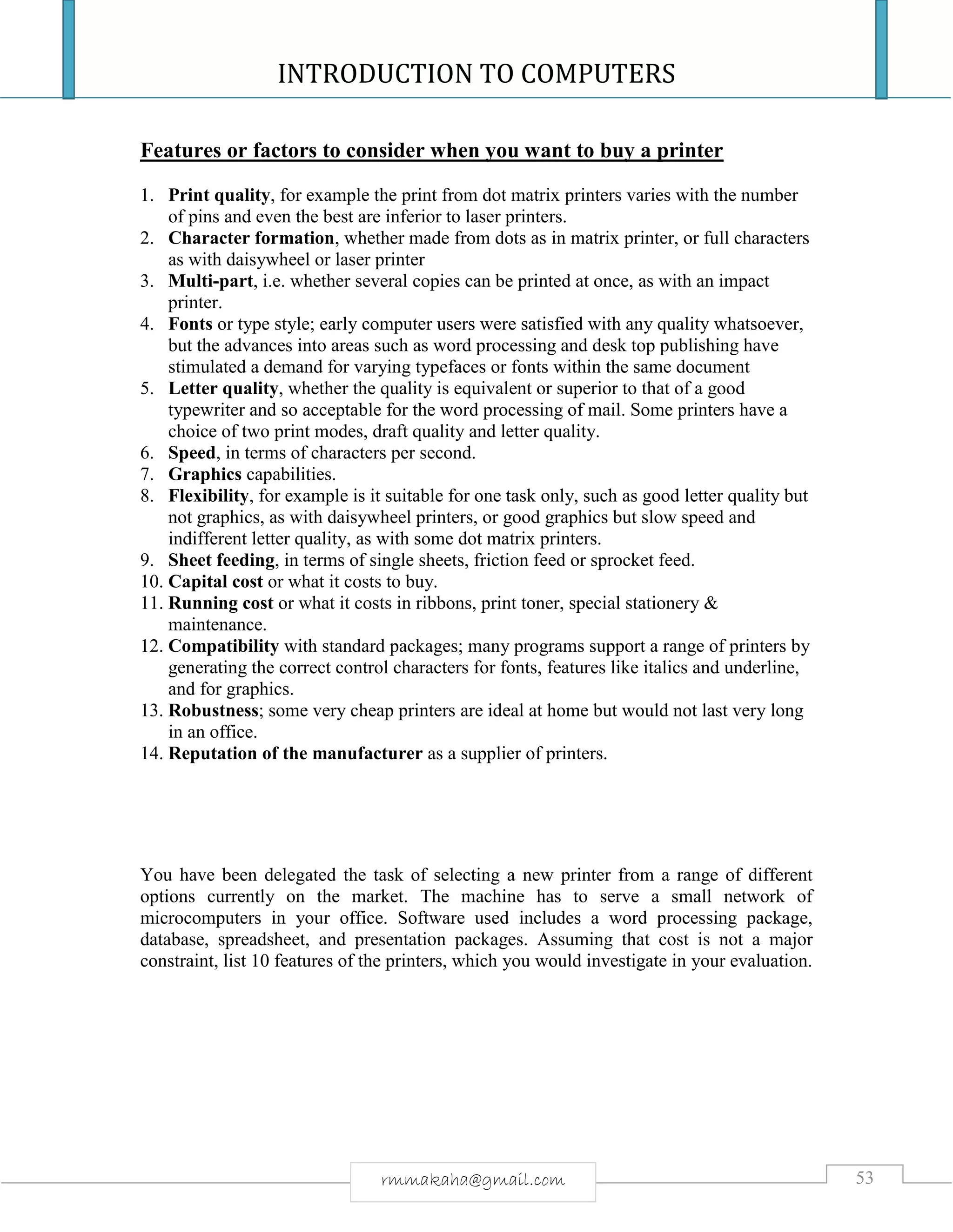 INTRODUCTION TO COMPUTERS
53rmmakaha@gmail.com
Features or factors to consider when you want to buy a printer
1. Print quality, for example the print from dot matrix printers varies with the number
of pins and even the best are inferior to laser printers.
2. Character formation, whether made from dots as in matrix printer, or full characters
as with daisywheel or laser printer
3. Multi-part, i.e. whether several copies can be printed at once, as with an impact
printer.
4. Fonts or type style; early computer users were satisfied with any quality whatsoever,
but the advances into areas such as word processing and desk top publishing have
stimulated a demand for varying typefaces or fonts within the same document
5. Letter quality, whether the quality is equivalent or superior to that of a good
typewriter and so acceptable for the word processing of mail. Some printers have a
choice of two print modes, draft quality and letter quality.
6. Speed, in terms of characters per second.
7. Graphics capabilities.
8. Flexibility, for example is it suitable for one task only, such as good letter quality but
not graphics, as with daisywheel printers, or good graphics but slow speed and
indifferent letter quality, as with some dot matrix printers.
9. Sheet feeding, in terms of single sheets, friction feed or sprocket feed.
10. Capital cost or what it costs to buy.
11. Running cost or what it costs in ribbons, print toner, special stationery &
maintenance.
12. Compatibility with standard packages; many programs support a range of printers by
generating the correct control characters for fonts, features like italics and underline,
and for graphics.
13. Robustness; some very cheap printers are ideal at home but would not last very long
in an office.
14. Reputation of the manufacturer as a supplier of printers.
You have been delegated the task of selecting a new printer from a range of different
options currently on the market. The machine has to serve a small network of
microcomputers in your office. Software used includes a word processing package,
database, spreadsheet, and presentation packages. Assuming that cost is not a major
constraint, list 10 features of the printers, which you would investigate in your evaluation.
 