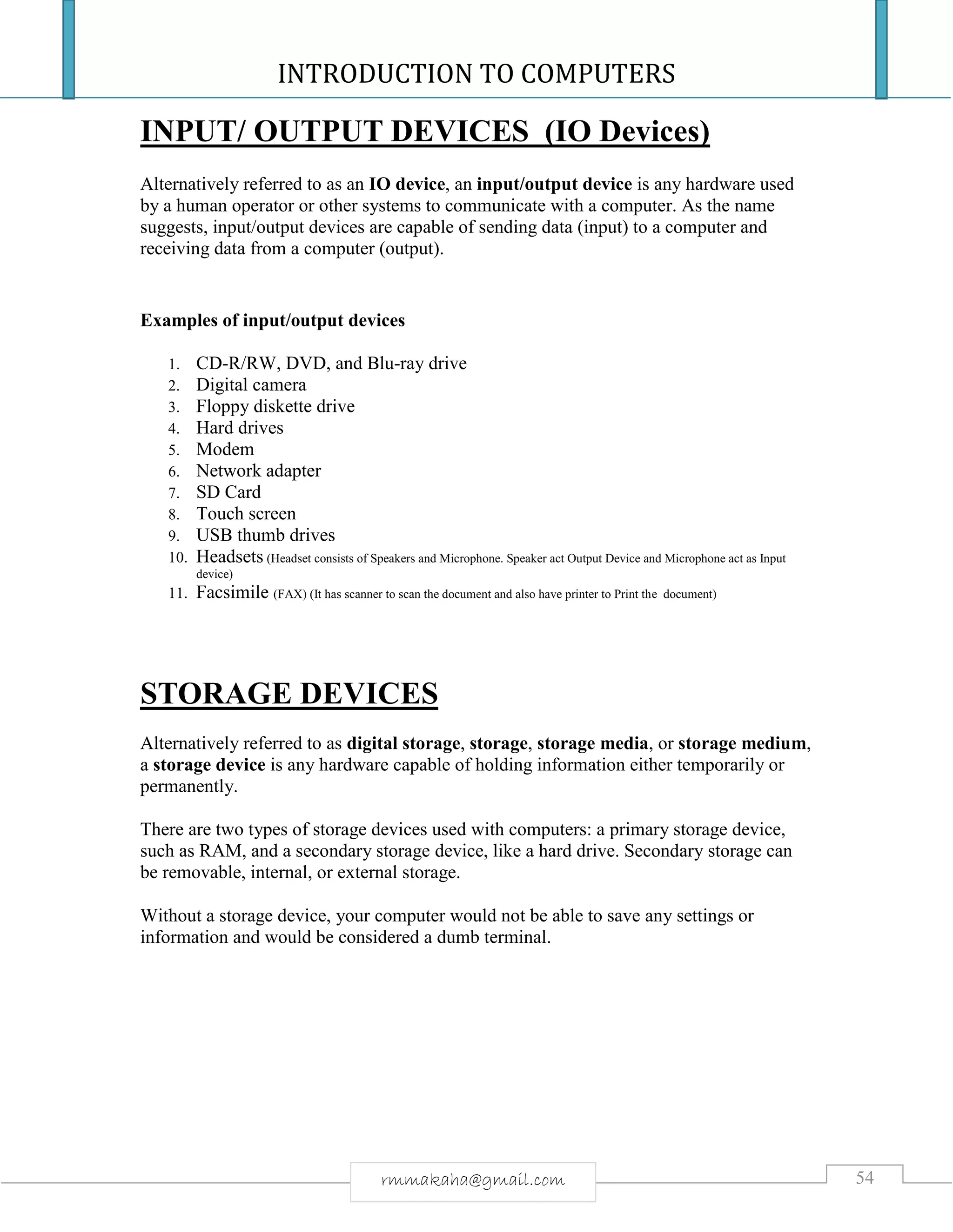 INTRODUCTION TO COMPUTERS
54rmmakaha@gmail.com
INPUT/ OUTPUT DEVICES (IO Devices)
Alternatively referred to as an IO device, an input/output device is any hardware used
by a human operator or other systems to communicate with a computer. As the name
suggests, input/output devices are capable of sending data (input) to a computer and
receiving data from a computer (output).
Examples of input/output devices
1. CD-R/RW, DVD, and Blu-ray drive
2. Digital camera
3. Floppy diskette drive
4. Hard drives
5. Modem
6. Network adapter
7. SD Card
8. Touch screen
9. USB thumb drives
10. Headsets (Headset consists of Speakers and Microphone. Speaker act Output Device and Microphone act as Input
device)
11. Facsimile (FAX) (It has scanner to scan the document and also have printer to Print the document)
STORAGE DEVICES
Alternatively referred to as digital storage, storage, storage media, or storage medium,
a storage device is any hardware capable of holding information either temporarily or
permanently.
There are two types of storage devices used with computers: a primary storage device,
such as RAM, and a secondary storage device, like a hard drive. Secondary storage can
be removable, internal, or external storage.
Without a storage device, your computer would not be able to save any settings or
information and would be considered a dumb terminal.
 