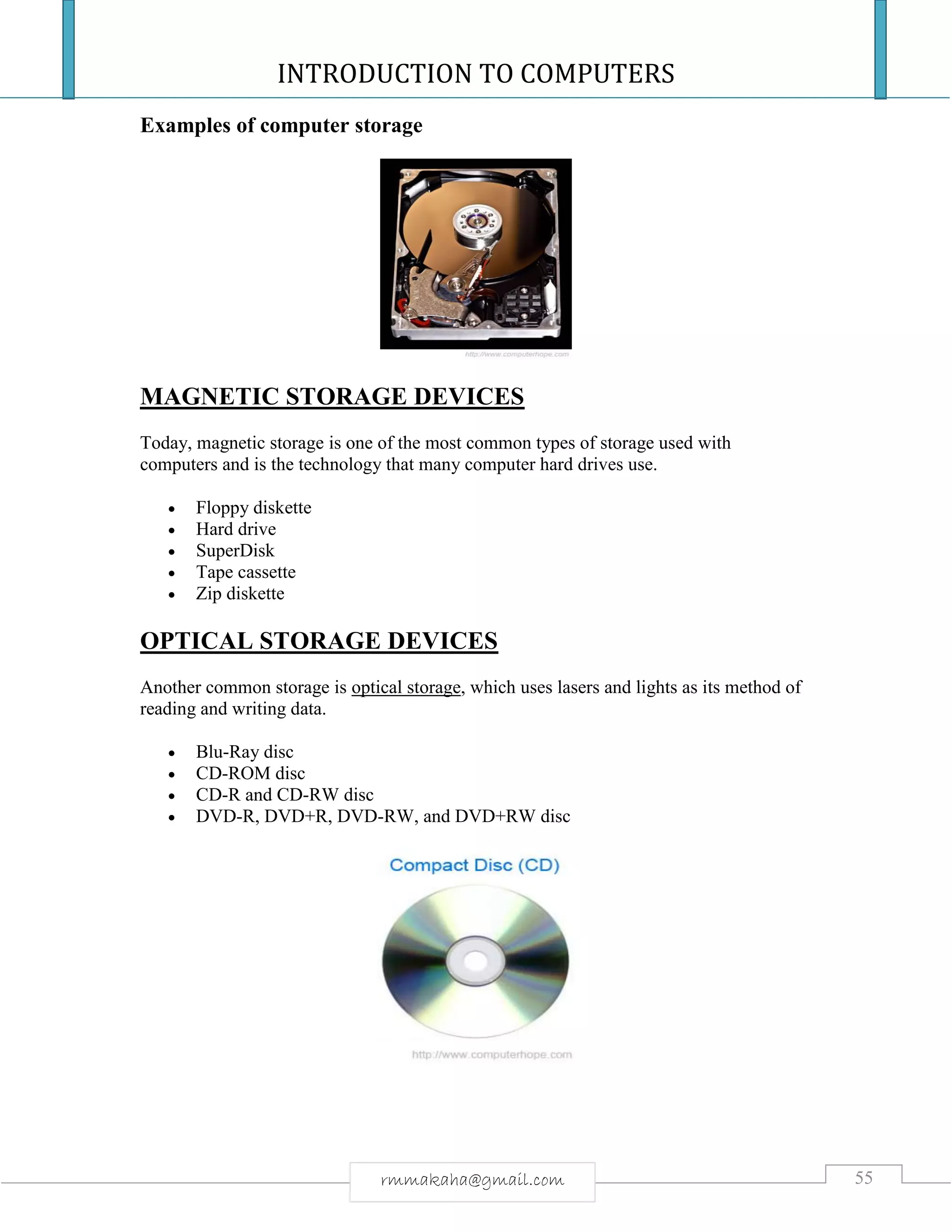 INTRODUCTION TO COMPUTERS
55rmmakaha@gmail.com
Examples of computer storage
MAGNETIC STORAGE DEVICES
Today, magnetic storage is one of the most common types of storage used with
computers and is the technology that many computer hard drives use.
 Floppy diskette
 Hard drive
 SuperDisk
 Tape cassette
 Zip diskette
OPTICAL STORAGE DEVICES
Another common storage is optical storage, which uses lasers and lights as its method of
reading and writing data.
 Blu-Ray disc
 CD-ROM disc
 CD-R and CD-RW disc
 DVD-R, DVD+R, DVD-RW, and DVD+RW disc
 