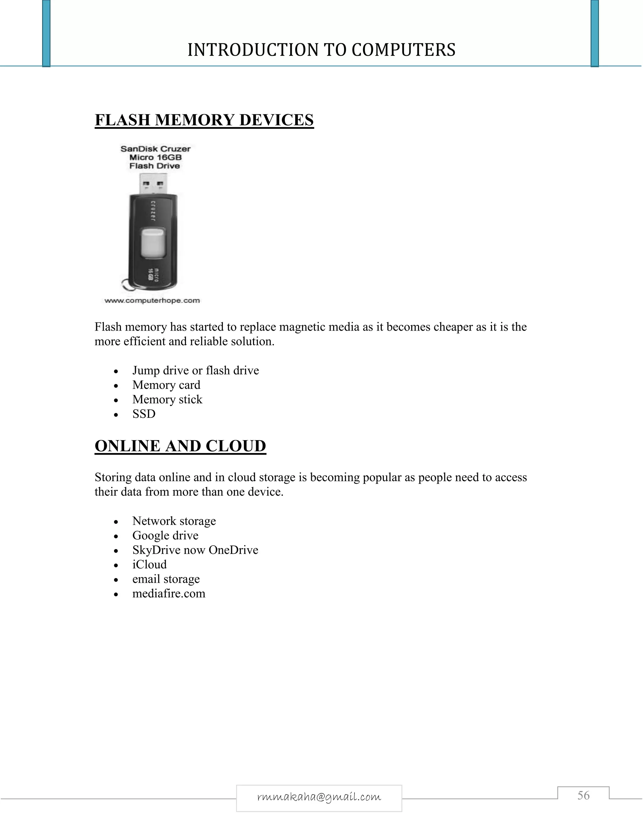 INTRODUCTION TO COMPUTERS
56rmmakaha@gmail.com
FLASH MEMORY DEVICES
Flash memory has started to replace magnetic media as it becomes cheaper as it is the
more efficient and reliable solution.
 Jump drive or flash drive
 Memory card
 Memory stick
 SSD
ONLINE AND CLOUD
Storing data online and in cloud storage is becoming popular as people need to access
their data from more than one device.
 Network storage
 Google drive
 SkyDrive now OneDrive
 iCloud
 email storage
 mediafire.com
 