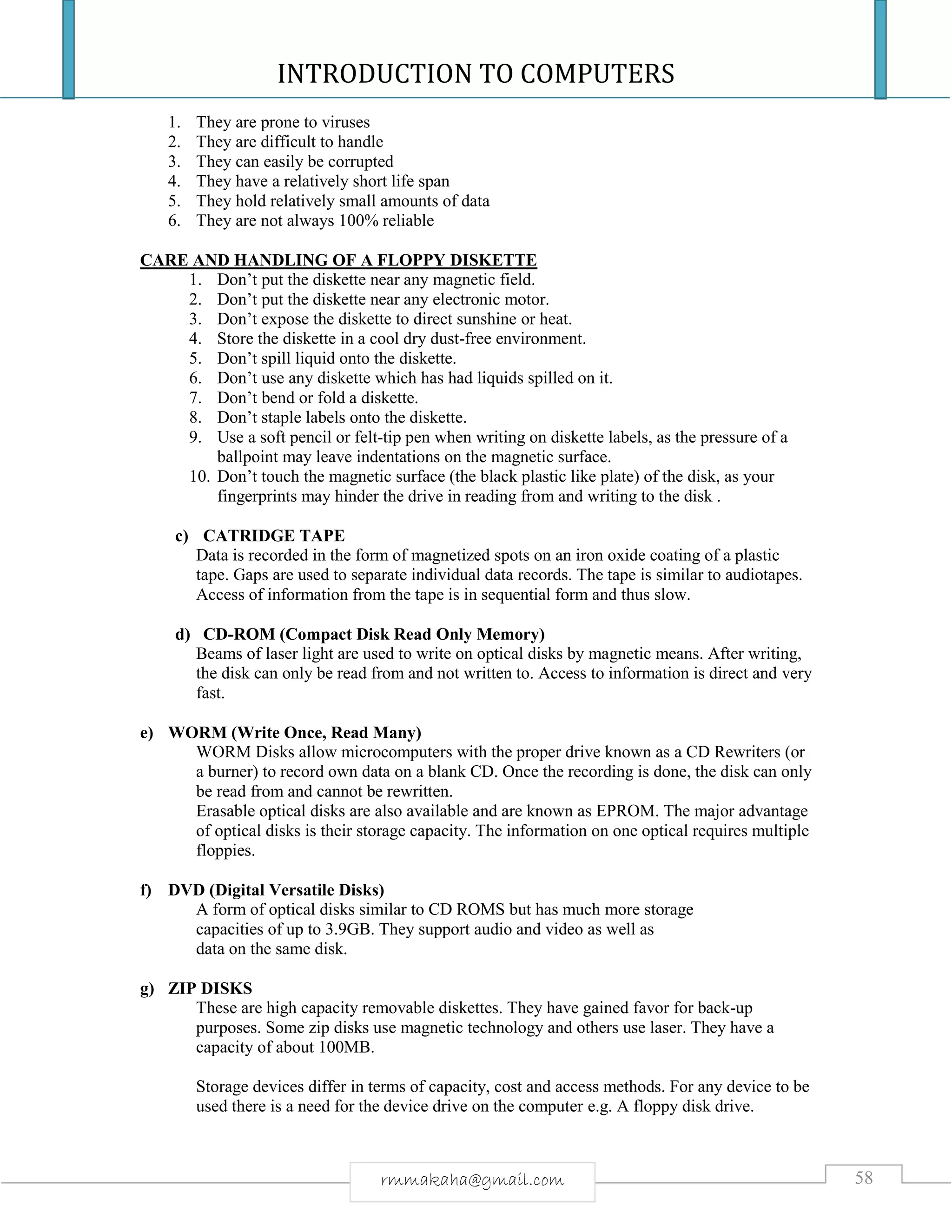 INTRODUCTION TO COMPUTERS
58rmmakaha@gmail.com
1. They are prone to viruses
2. They are difficult to handle
3. They can easily be corrupted
4. They have a relatively short life span
5. They hold relatively small amounts of data
6. They are not always 100% reliable
CARE AND HANDLING OF A FLOPPY DISKETTE
1. Don’t put the diskette near any magnetic field.
2. Don’t put the diskette near any electronic motor.
3. Don’t expose the diskette to direct sunshine or heat.
4. Store the diskette in a cool dry dust-free environment.
5. Don’t spill liquid onto the diskette.
6. Don’t use any diskette which has had liquids spilled on it.
7. Don’t bend or fold a diskette.
8. Don’t staple labels onto the diskette.
9. Use a soft pencil or felt-tip pen when writing on diskette labels, as the pressure of a
ballpoint may leave indentations on the magnetic surface.
10. Don’t touch the magnetic surface (the black plastic like plate) of the disk, as your
fingerprints may hinder the drive in reading from and writing to the disk .
c) CATRIDGE TAPE
Data is recorded in the form of magnetized spots on an iron oxide coating of a plastic
tape. Gaps are used to separate individual data records. The tape is similar to audiotapes.
Access of information from the tape is in sequential form and thus slow.
d) CD-ROM (Compact Disk Read Only Memory)
Beams of laser light are used to write on optical disks by magnetic means. After writing,
the disk can only be read from and not written to. Access to information is direct and very
fast.
e) WORM (Write Once, Read Many)
WORM Disks allow microcomputers with the proper drive known as a CD Rewriters (or
a burner) to record own data on a blank CD. Once the recording is done, the disk can only
be read from and cannot be rewritten.
Erasable optical disks are also available and are known as EPROM. The major advantage
of optical disks is their storage capacity. The information on one optical requires multiple
floppies.
f) DVD (Digital Versatile Disks)
A form of optical disks similar to CD ROMS but has much more storage
capacities of up to 3.9GB. They support audio and video as well as
data on the same disk.
g) ZIP DISKS
These are high capacity removable diskettes. They have gained favor for back-up
purposes. Some zip disks use magnetic technology and others use laser. They have a
capacity of about 100MB.
Storage devices differ in terms of capacity, cost and access methods. For any device to be
used there is a need for the device drive on the computer e.g. A floppy disk drive.
 