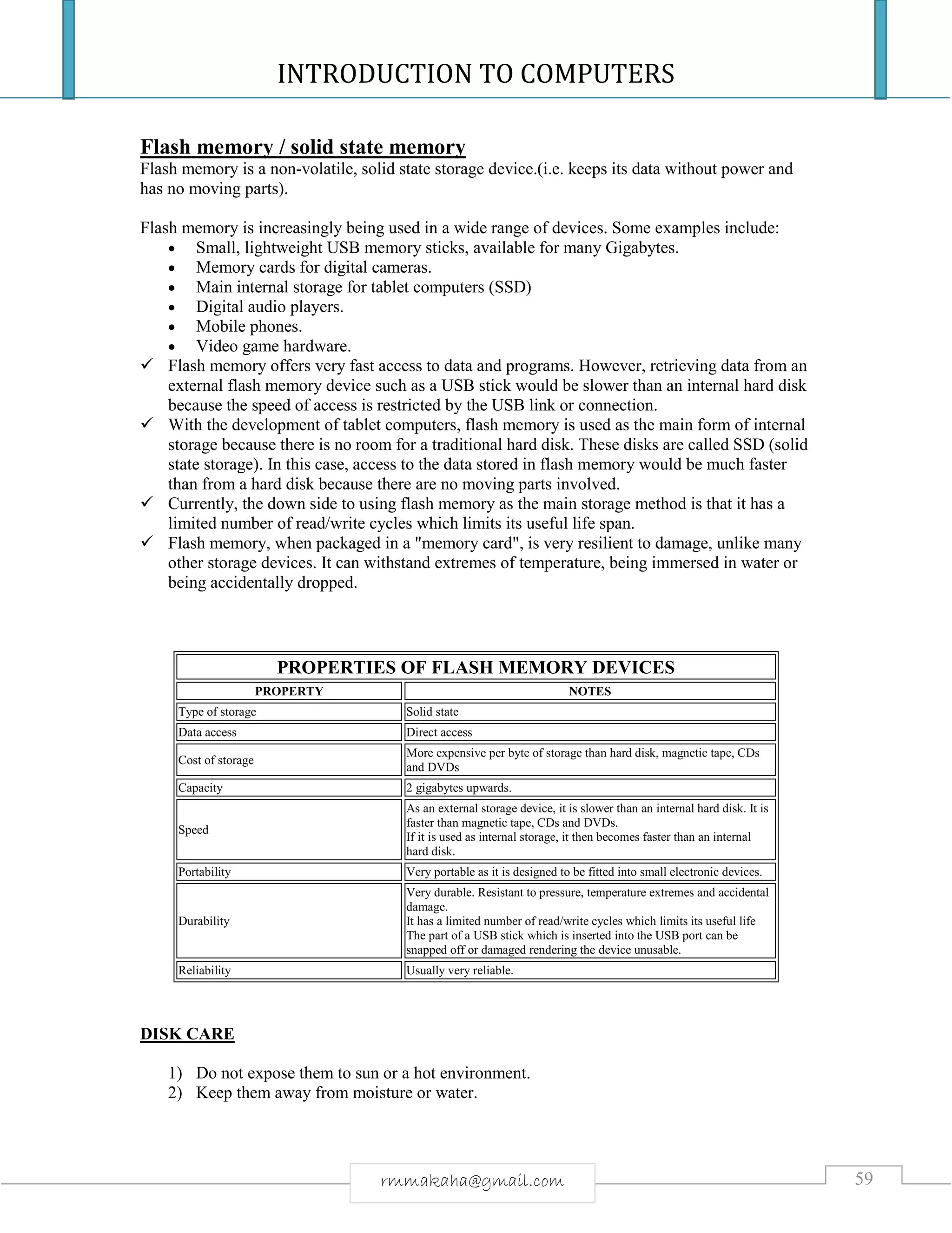 INTRODUCTION TO COMPUTERS
59rmmakaha@gmail.com
Flash memory / solid state memory
Flash memory is a non-volatile, solid state storage device.(i.e. keeps its data without power and
has no moving parts).
Flash memory is increasingly being used in a wide range of devices. Some examples include:
 Small, lightweight USB memory sticks, available for many Gigabytes.
 Memory cards for digital cameras.
 Main internal storage for tablet computers (SSD)
 Digital audio players.
 Mobile phones.
 Video game hardware.
 Flash memory offers very fast access to data and programs. However, retrieving data from an
external flash memory device such as a USB stick would be slower than an internal hard disk
because the speed of access is restricted by the USB link or connection.
 With the development of tablet computers, flash memory is used as the main form of internal
storage because there is no room for a traditional hard disk. These disks are called SSD (solid
state storage). In this case, access to the data stored in flash memory would be much faster
than from a hard disk because there are no moving parts involved.
 Currently, the down side to using flash memory as the main storage method is that it has a
limited number of read/write cycles which limits its useful life span.
 Flash memory, when packaged in a "memory card", is very resilient to damage, unlike many
other storage devices. It can withstand extremes of temperature, being immersed in water or
being accidentally dropped.
PROPERTIES OF FLASH MEMORY DEVICES
PROPERTY NOTES
Type of storage Solid state
Data access Direct access
Cost of storage
More expensive per byte of storage than hard disk, magnetic tape, CDs
and DVDs
Capacity 2 gigabytes upwards.
Speed
As an external storage device, it is slower than an internal hard disk. It is
faster than magnetic tape, CDs and DVDs.
If it is used as internal storage, it then becomes faster than an internal
hard disk.
Portability Very portable as it is designed to be fitted into small electronic devices.
Durability
Very durable. Resistant to pressure, temperature extremes and accidental
damage.
It has a limited number of read/write cycles which limits its useful life
The part of a USB stick which is inserted into the USB port can be
snapped off or damaged rendering the device unusable.
Reliability Usually very reliable.
DISK CARE
1) Do not expose them to sun or a hot environment.
2) Keep them away from moisture or water.
 