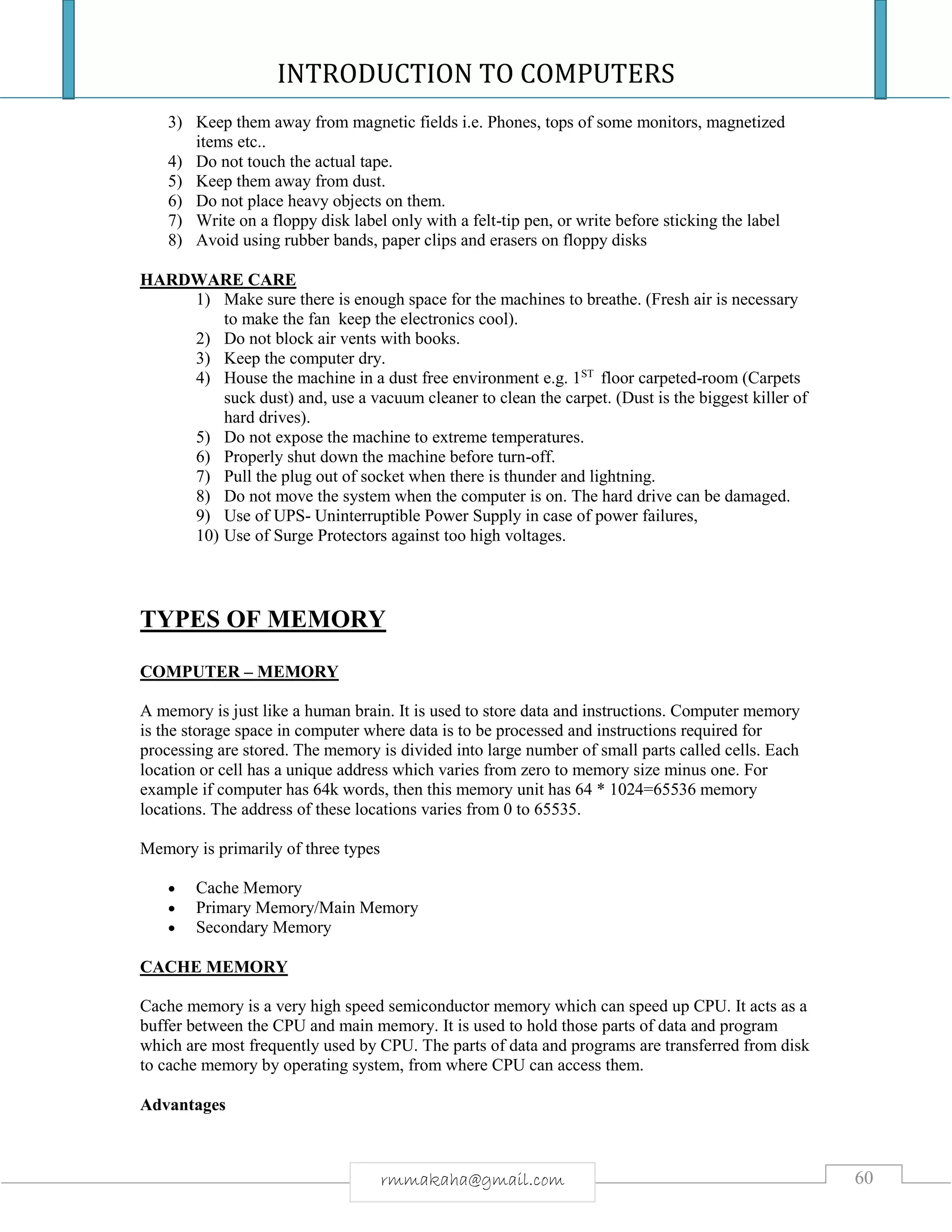 INTRODUCTION TO COMPUTERS
60rmmakaha@gmail.com
3) Keep them away from magnetic fields i.e. Phones, tops of some monitors, magnetized
items etc..
4) Do not touch the actual tape.
5) Keep them away from dust.
6) Do not place heavy objects on them.
7) Write on a floppy disk label only with a felt-tip pen, or write before sticking the label
8) Avoid using rubber bands, paper clips and erasers on floppy disks
HARDWARE CARE
1) Make sure there is enough space for the machines to breathe. (Fresh air is necessary
to make the fan keep the electronics cool).
2) Do not block air vents with books.
3) Keep the computer dry.
4) House the machine in a dust free environment e.g. 1ST
floor carpeted-room (Carpets
suck dust) and, use a vacuum cleaner to clean the carpet. (Dust is the biggest killer of
hard drives).
5) Do not expose the machine to extreme temperatures.
6) Properly shut down the machine before turn-off.
7) Pull the plug out of socket when there is thunder and lightning.
8) Do not move the system when the computer is on. The hard drive can be damaged.
9) Use of UPS- Uninterruptible Power Supply in case of power failures,
10) Use of Surge Protectors against too high voltages.
TYPES OF MEMORY
COMPUTER – MEMORY
A memory is just like a human brain. It is used to store data and instructions. Computer memory
is the storage space in computer where data is to be processed and instructions required for
processing are stored. The memory is divided into large number of small parts called cells. Each
location or cell has a unique address which varies from zero to memory size minus one. For
example if computer has 64k words, then this memory unit has 64 * 1024=65536 memory
locations. The address of these locations varies from 0 to 65535.
Memory is primarily of three types
 Cache Memory
 Primary Memory/Main Memory
 Secondary Memory
CACHE MEMORY
Cache memory is a very high speed semiconductor memory which can speed up CPU. It acts as a
buffer between the CPU and main memory. It is used to hold those parts of data and program
which are most frequently used by CPU. The parts of data and programs are transferred from disk
to cache memory by operating system, from where CPU can access them.
Advantages
 