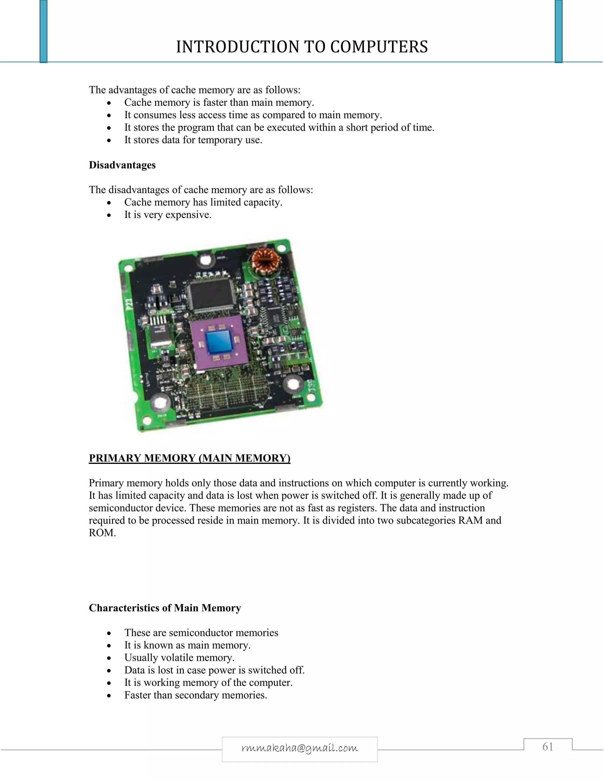 INTRODUCTION TO COMPUTERS
61rmmakaha@gmail.com
The advantages of cache memory are as follows:
 Cache memory is faster than main memory.
 It consumes less access time as compared to main memory.
 It stores the program that can be executed within a short period of time.
 It stores data for temporary use.
Disadvantages
The disadvantages of cache memory are as follows:
 Cache memory has limited capacity.
 It is very expensive.
PRIMARY MEMORY (MAIN MEMORY)
Primary memory holds only those data and instructions on which computer is currently working.
It has limited capacity and data is lost when power is switched off. It is generally made up of
semiconductor device. These memories are not as fast as registers. The data and instruction
required to be processed reside in main memory. It is divided into two subcategories RAM and
ROM.
Characteristics of Main Memory
 These are semiconductor memories
 It is known as main memory.
 Usually volatile memory.
 Data is lost in case power is switched off.
 It is working memory of the computer.
 Faster than secondary memories.
 