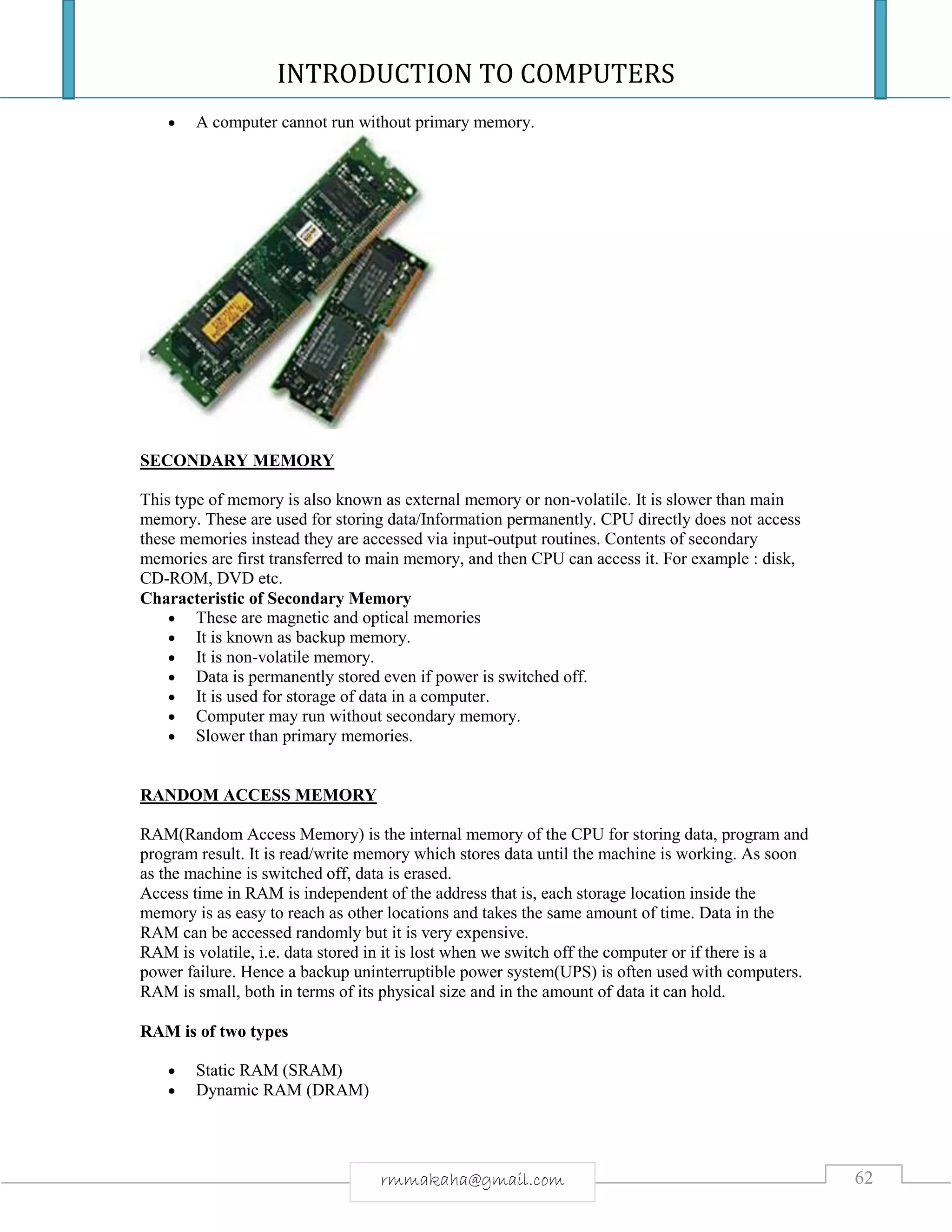 INTRODUCTION TO COMPUTERS
62rmmakaha@gmail.com
 A computer cannot run without primary memory.
SECONDARY MEMORY
This type of memory is also known as external memory or non-volatile. It is slower than main
memory. These are used for storing data/Information permanently. CPU directly does not access
these memories instead they are accessed via input-output routines. Contents of secondary
memories are first transferred to main memory, and then CPU can access it. For example : disk,
CD-ROM, DVD etc.
Characteristic of Secondary Memory
 These are magnetic and optical memories
 It is known as backup memory.
 It is non-volatile memory.
 Data is permanently stored even if power is switched off.
 It is used for storage of data in a computer.
 Computer may run without secondary memory.
 Slower than primary memories.
RANDOM ACCESS MEMORY
RAM(Random Access Memory) is the internal memory of the CPU for storing data, program and
program result. It is read/write memory which stores data until the machine is working. As soon
as the machine is switched off, data is erased.
Access time in RAM is independent of the address that is, each storage location inside the
memory is as easy to reach as other locations and takes the same amount of time. Data in the
RAM can be accessed randomly but it is very expensive.
RAM is volatile, i.e. data stored in it is lost when we switch off the computer or if there is a
power failure. Hence a backup uninterruptible power system(UPS) is often used with computers.
RAM is small, both in terms of its physical size and in the amount of data it can hold.
RAM is of two types
 Static RAM (SRAM)
 Dynamic RAM (DRAM)
 