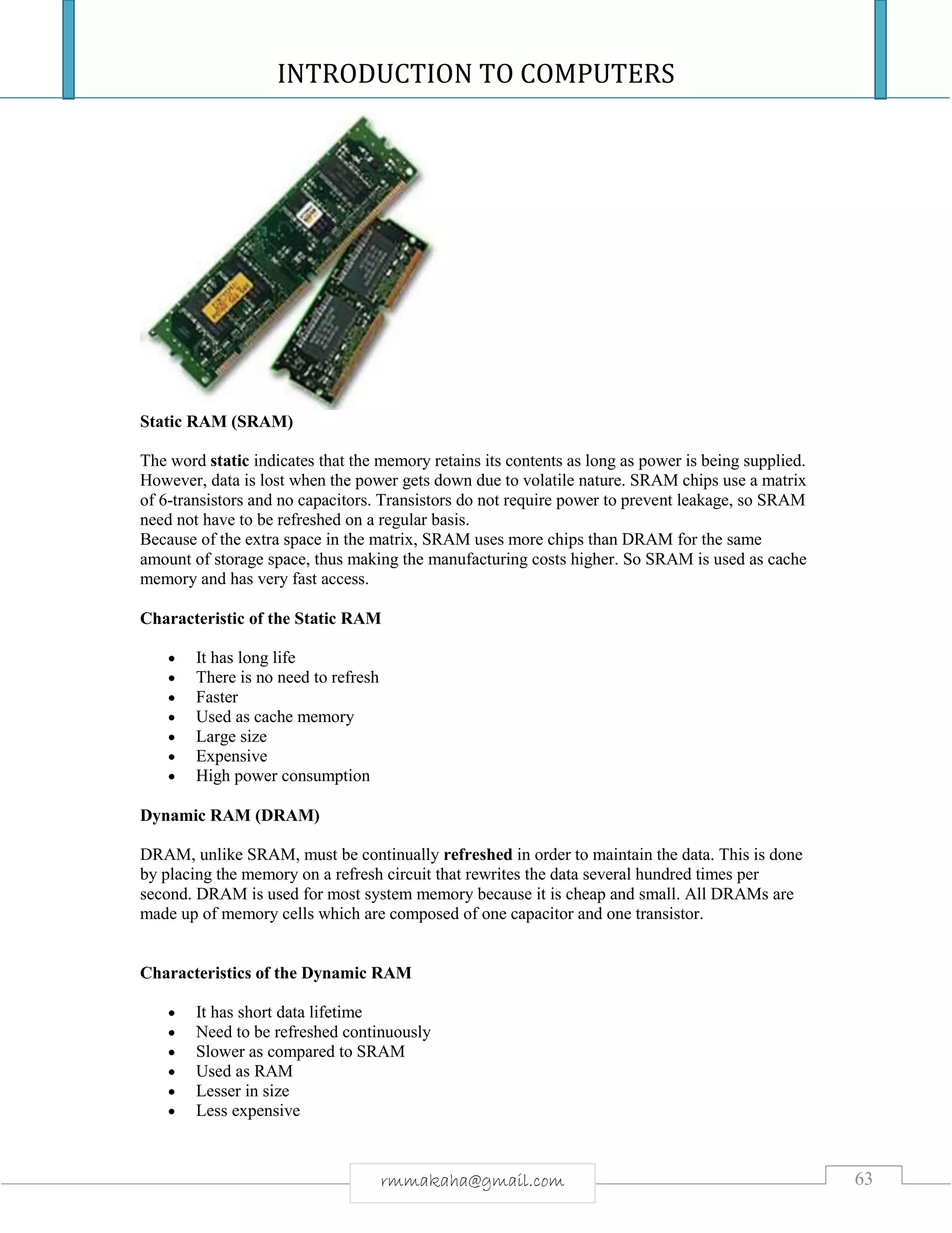 INTRODUCTION TO COMPUTERS
63rmmakaha@gmail.com
Static RAM (SRAM)
The word static indicates that the memory retains its contents as long as power is being supplied.
However, data is lost when the power gets down due to volatile nature. SRAM chips use a matrix
of 6-transistors and no capacitors. Transistors do not require power to prevent leakage, so SRAM
need not have to be refreshed on a regular basis.
Because of the extra space in the matrix, SRAM uses more chips than DRAM for the same
amount of storage space, thus making the manufacturing costs higher. So SRAM is used as cache
memory and has very fast access.
Characteristic of the Static RAM
 It has long life
 There is no need to refresh
 Faster
 Used as cache memory
 Large size
 Expensive
 High power consumption
Dynamic RAM (DRAM)
DRAM, unlike SRAM, must be continually refreshed in order to maintain the data. This is done
by placing the memory on a refresh circuit that rewrites the data several hundred times per
second. DRAM is used for most system memory because it is cheap and small. All DRAMs are
made up of memory cells which are composed of one capacitor and one transistor.
Characteristics of the Dynamic RAM
 It has short data lifetime
 Need to be refreshed continuously
 Slower as compared to SRAM
 Used as RAM
 Lesser in size
 Less expensive
 