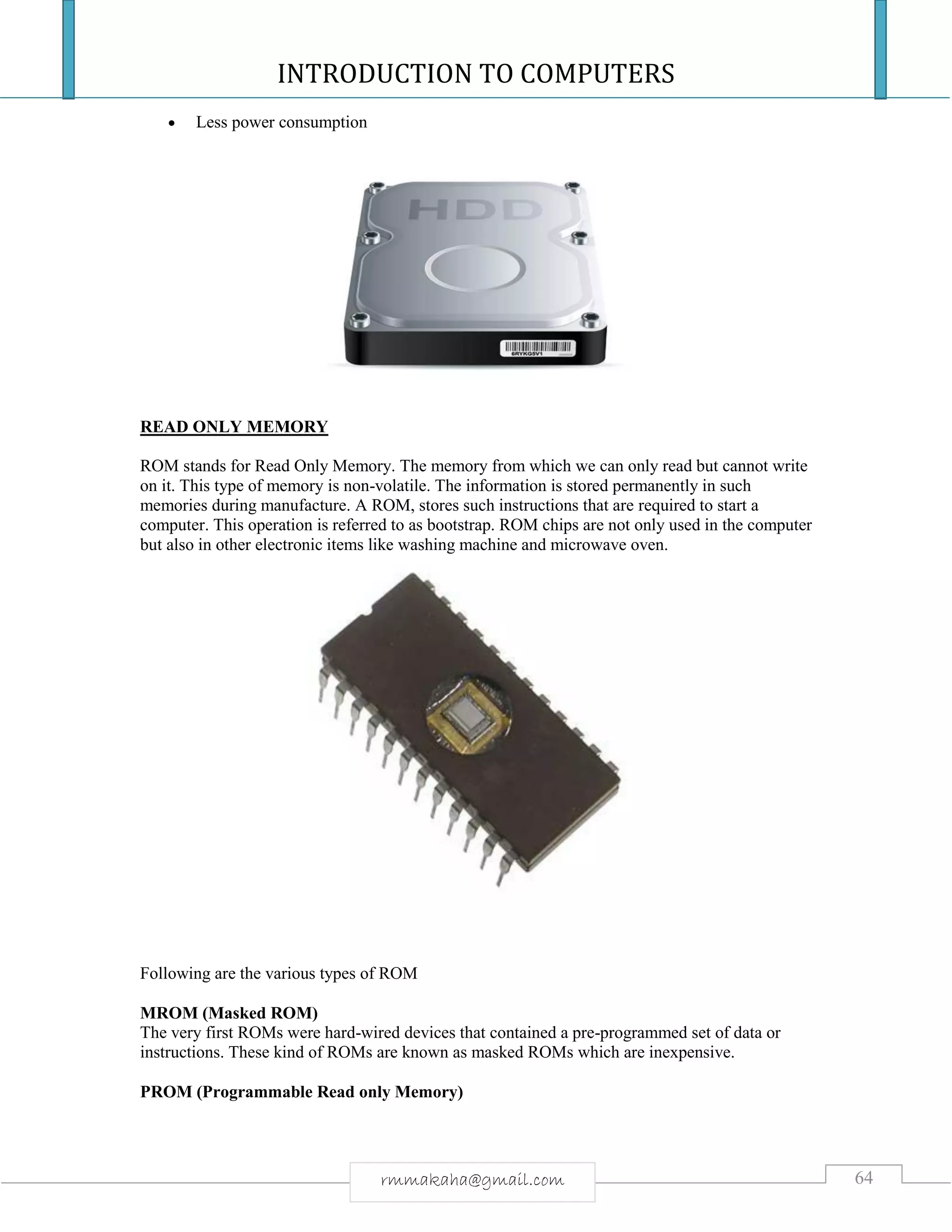 INTRODUCTION TO COMPUTERS
64rmmakaha@gmail.com
 Less power consumption
READ ONLY MEMORY
ROM stands for Read Only Memory. The memory from which we can only read but cannot write
on it. This type of memory is non-volatile. The information is stored permanently in such
memories during manufacture. A ROM, stores such instructions that are required to start a
computer. This operation is referred to as bootstrap. ROM chips are not only used in the computer
but also in other electronic items like washing machine and microwave oven.
Following are the various types of ROM
MROM (Masked ROM)
The very first ROMs were hard-wired devices that contained a pre-programmed set of data or
instructions. These kind of ROMs are known as masked ROMs which are inexpensive.
PROM (Programmable Read only Memory)
 