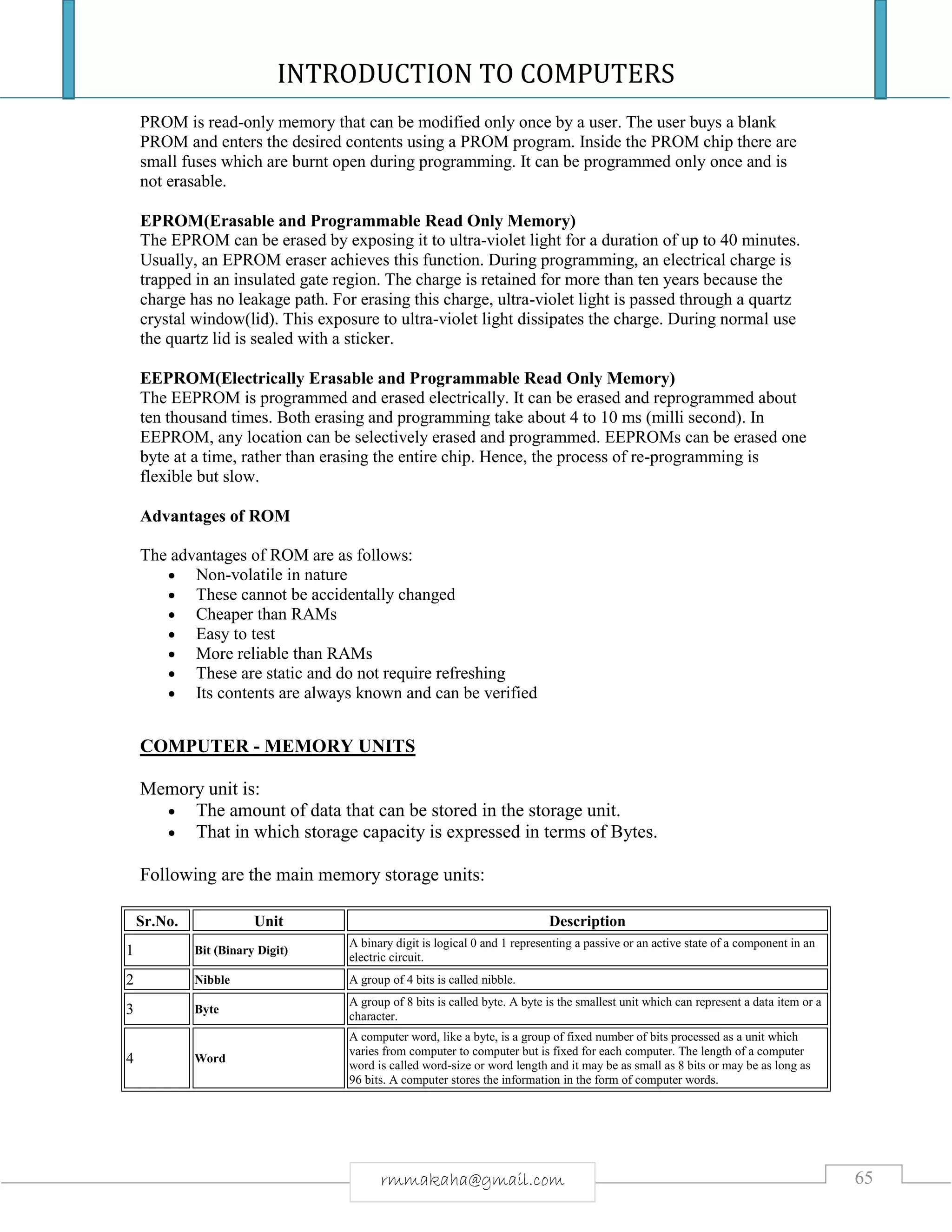 INTRODUCTION TO COMPUTERS
65rmmakaha@gmail.com
PROM is read-only memory that can be modified only once by a user. The user buys a blank
PROM and enters the desired contents using a PROM program. Inside the PROM chip there are
small fuses which are burnt open during programming. It can be programmed only once and is
not erasable.
EPROM(Erasable and Programmable Read Only Memory)
The EPROM can be erased by exposing it to ultra-violet light for a duration of up to 40 minutes.
Usually, an EPROM eraser achieves this function. During programming, an electrical charge is
trapped in an insulated gate region. The charge is retained for more than ten years because the
charge has no leakage path. For erasing this charge, ultra-violet light is passed through a quartz
crystal window(lid). This exposure to ultra-violet light dissipates the charge. During normal use
the quartz lid is sealed with a sticker.
EEPROM(Electrically Erasable and Programmable Read Only Memory)
The EEPROM is programmed and erased electrically. It can be erased and reprogrammed about
ten thousand times. Both erasing and programming take about 4 to 10 ms (milli second). In
EEPROM, any location can be selectively erased and programmed. EEPROMs can be erased one
byte at a time, rather than erasing the entire chip. Hence, the process of re-programming is
flexible but slow.
Advantages of ROM
The advantages of ROM are as follows:
 Non-volatile in nature
 These cannot be accidentally changed
 Cheaper than RAMs
 Easy to test
 More reliable than RAMs
 These are static and do not require refreshing
 Its contents are always known and can be verified
COMPUTER - MEMORY UNITS
Memory unit is:
 The amount of data that can be stored in the storage unit.
 That in which storage capacity is expressed in terms of Bytes.
Following are the main memory storage units:
Sr.No. Unit Description
1 Bit (Binary Digit)
A binary digit is logical 0 and 1 representing a passive or an active state of a component in an
electric circuit.
2 Nibble A group of 4 bits is called nibble.
3 Byte
A group of 8 bits is called byte. A byte is the smallest unit which can represent a data item or a
character.
4 Word
A computer word, like a byte, is a group of fixed number of bits processed as a unit which
varies from computer to computer but is fixed for each computer. The length of a computer
word is called word-size or word length and it may be as small as 8 bits or may be as long as
96 bits. A computer stores the information in the form of computer words.
 