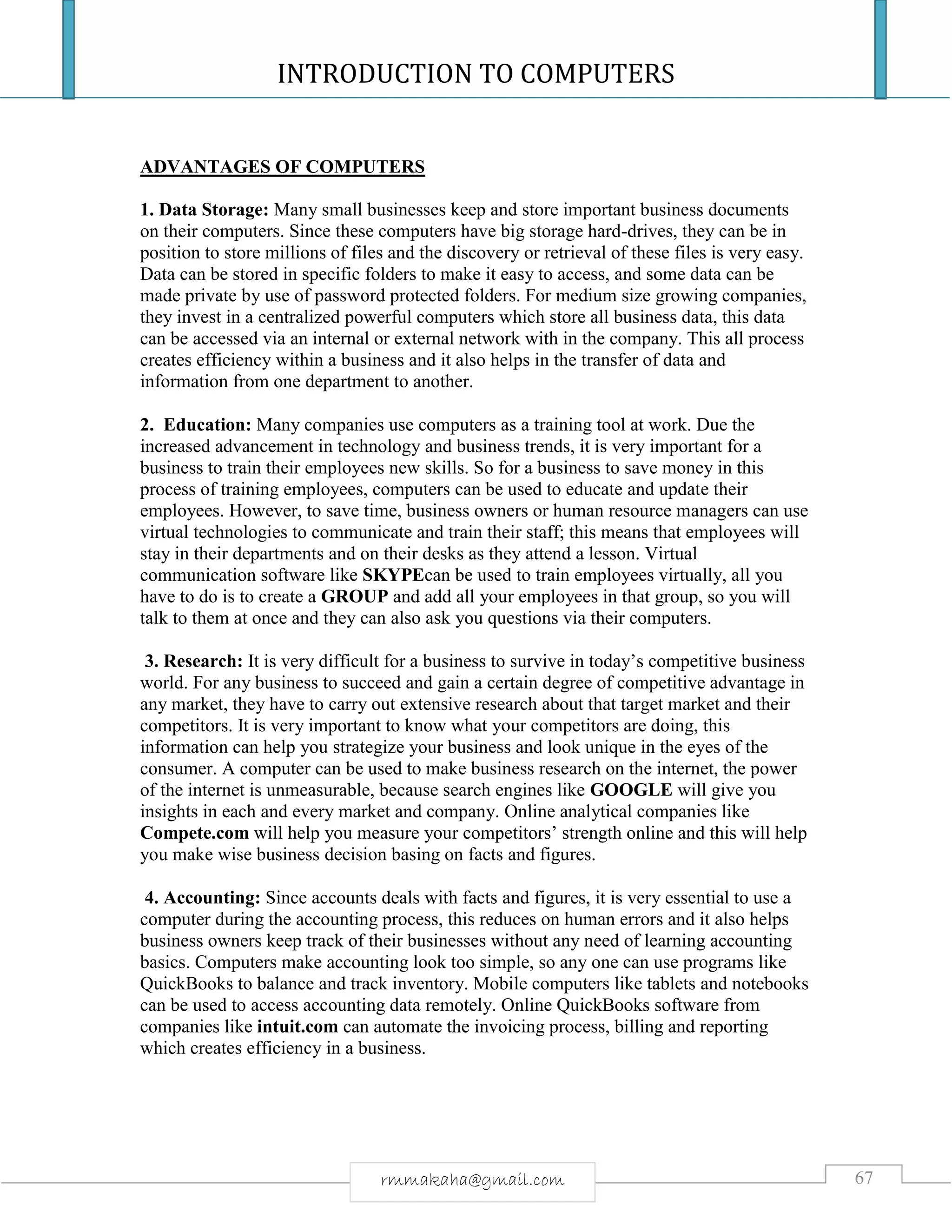 INTRODUCTION TO COMPUTERS
67rmmakaha@gmail.com
ADVANTAGES OF COMPUTERS
1. Data Storage: Many small businesses keep and store important business documents
on their computers. Since these computers have big storage hard-drives, they can be in
position to store millions of files and the discovery or retrieval of these files is very easy.
Data can be stored in specific folders to make it easy to access, and some data can be
made private by use of password protected folders. For medium size growing companies,
they invest in a centralized powerful computers which store all business data, this data
can be accessed via an internal or external network with in the company. This all process
creates efficiency within a business and it also helps in the transfer of data and
information from one department to another.
2. Education: Many companies use computers as a training tool at work. Due the
increased advancement in technology and business trends, it is very important for a
business to train their employees new skills. So for a business to save money in this
process of training employees, computers can be used to educate and update their
employees. However, to save time, business owners or human resource managers can use
virtual technologies to communicate and train their staff; this means that employees will
stay in their departments and on their desks as they attend a lesson. Virtual
communication software like SKYPEcan be used to train employees virtually, all you
have to do is to create a GROUP and add all your employees in that group, so you will
talk to them at once and they can also ask you questions via their computers.
3. Research: It is very difficult for a business to survive in today’s competitive business
world. For any business to succeed and gain a certain degree of competitive advantage in
any market, they have to carry out extensive research about that target market and their
competitors. It is very important to know what your competitors are doing, this
information can help you strategize your business and look unique in the eyes of the
consumer. A computer can be used to make business research on the internet, the power
of the internet is unmeasurable, because search engines like GOOGLE will give you
insights in each and every market and company. Online analytical companies like
Compete.com will help you measure your competitors’ strength online and this will help
you make wise business decision basing on facts and figures.
4. Accounting: Since accounts deals with facts and figures, it is very essential to use a
computer during the accounting process, this reduces on human errors and it also helps
business owners keep track of their businesses without any need of learning accounting
basics. Computers make accounting look too simple, so any one can use programs like
QuickBooks to balance and track inventory. Mobile computers like tablets and notebooks
can be used to access accounting data remotely. Online QuickBooks software from
companies like intuit.com can automate the invoicing process, billing and reporting
which creates efficiency in a business.
 