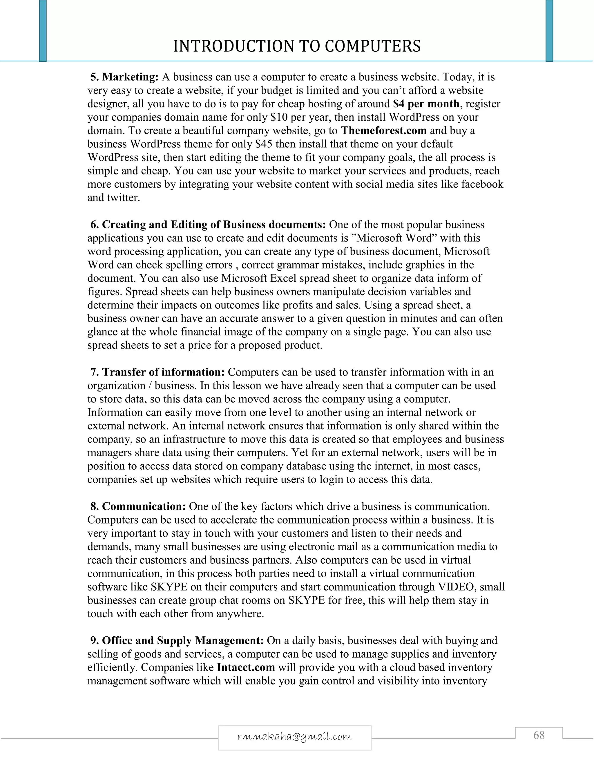 INTRODUCTION TO COMPUTERS
68rmmakaha@gmail.com
5. Marketing: A business can use a computer to create a business website. Today, it is
very easy to create a website, if your budget is limited and you can’t afford a website
designer, all you have to do is to pay for cheap hosting of around $4 per month, register
your companies domain name for only $10 per year, then install WordPress on your
domain. To create a beautiful company website, go to Themeforest.com and buy a
business WordPress theme for only $45 then install that theme on your default
WordPress site, then start editing the theme to fit your company goals, the all process is
simple and cheap. You can use your website to market your services and products, reach
more customers by integrating your website content with social media sites like facebook
and twitter.
6. Creating and Editing of Business documents: One of the most popular business
applications you can use to create and edit documents is ”Microsoft Word” with this
word processing application, you can create any type of business document, Microsoft
Word can check spelling errors , correct grammar mistakes, include graphics in the
document. You can also use Microsoft Excel spread sheet to organize data inform of
figures. Spread sheets can help business owners manipulate decision variables and
determine their impacts on outcomes like profits and sales. Using a spread sheet, a
business owner can have an accurate answer to a given question in minutes and can often
glance at the whole financial image of the company on a single page. You can also use
spread sheets to set a price for a proposed product.
7. Transfer of information: Computers can be used to transfer information with in an
organization / business. In this lesson we have already seen that a computer can be used
to store data, so this data can be moved across the company using a computer.
Information can easily move from one level to another using an internal network or
external network. An internal network ensures that information is only shared within the
company, so an infrastructure to move this data is created so that employees and business
managers share data using their computers. Yet for an external network, users will be in
position to access data stored on company database using the internet, in most cases,
companies set up websites which require users to login to access this data.
8. Communication: One of the key factors which drive a business is communication.
Computers can be used to accelerate the communication process within a business. It is
very important to stay in touch with your customers and listen to their needs and
demands, many small businesses are using electronic mail as a communication media to
reach their customers and business partners. Also computers can be used in virtual
communication, in this process both parties need to install a virtual communication
software like SKYPE on their computers and start communication through VIDEO, small
businesses can create group chat rooms on SKYPE for free, this will help them stay in
touch with each other from anywhere.
9. Office and Supply Management: On a daily basis, businesses deal with buying and
selling of goods and services, a computer can be used to manage supplies and inventory
efficiently. Companies like Intacct.com will provide you with a cloud based inventory
management software which will enable you gain control and visibility into inventory
 