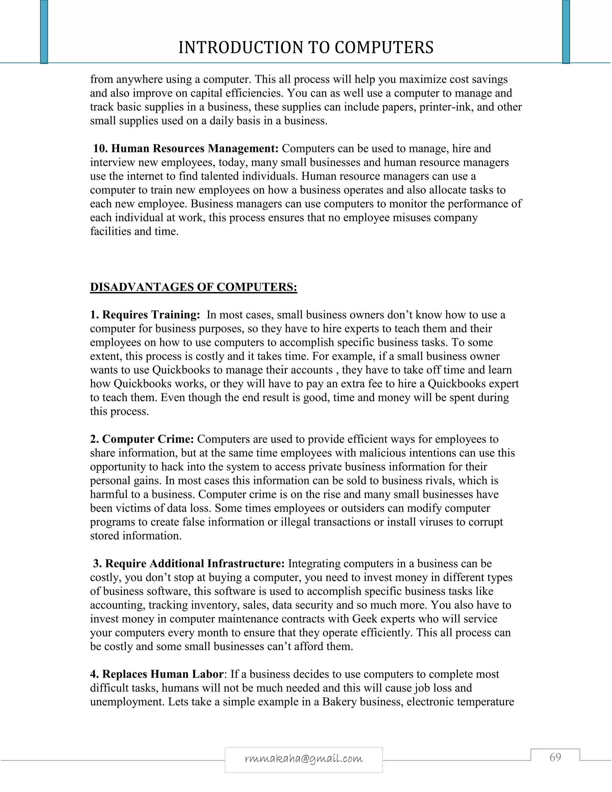 INTRODUCTION TO COMPUTERS
69rmmakaha@gmail.com
from anywhere using a computer. This all process will help you maximize cost savings
and also improve on capital efficiencies. You can as well use a computer to manage and
track basic supplies in a business, these supplies can include papers, printer-ink, and other
small supplies used on a daily basis in a business.
10. Human Resources Management: Computers can be used to manage, hire and
interview new employees, today, many small businesses and human resource managers
use the internet to find talented individuals. Human resource managers can use a
computer to train new employees on how a business operates and also allocate tasks to
each new employee. Business managers can use computers to monitor the performance of
each individual at work, this process ensures that no employee misuses company
facilities and time.
DISADVANTAGES OF COMPUTERS:
1. Requires Training: In most cases, small business owners don’t know how to use a
computer for business purposes, so they have to hire experts to teach them and their
employees on how to use computers to accomplish specific business tasks. To some
extent, this process is costly and it takes time. For example, if a small business owner
wants to use Quickbooks to manage their accounts , they have to take off time and learn
how Quickbooks works, or they will have to pay an extra fee to hire a Quickbooks expert
to teach them. Even though the end result is good, time and money will be spent during
this process.
2. Computer Crime: Computers are used to provide efficient ways for employees to
share information, but at the same time employees with malicious intentions can use this
opportunity to hack into the system to access private business information for their
personal gains. In most cases this information can be sold to business rivals, which is
harmful to a business. Computer crime is on the rise and many small businesses have
been victims of data loss. Some times employees or outsiders can modify computer
programs to create false information or illegal transactions or install viruses to corrupt
stored information.
3. Require Additional Infrastructure: Integrating computers in a business can be
costly, you don’t stop at buying a computer, you need to invest money in different types
of business software, this software is used to accomplish specific business tasks like
accounting, tracking inventory, sales, data security and so much more. You also have to
invest money in computer maintenance contracts with Geek experts who will service
your computers every month to ensure that they operate efficiently. This all process can
be costly and some small businesses can’t afford them.
4. Replaces Human Labor: If a business decides to use computers to complete most
difficult tasks, humans will not be much needed and this will cause job loss and
unemployment. Lets take a simple example in a Bakery business, electronic temperature
 