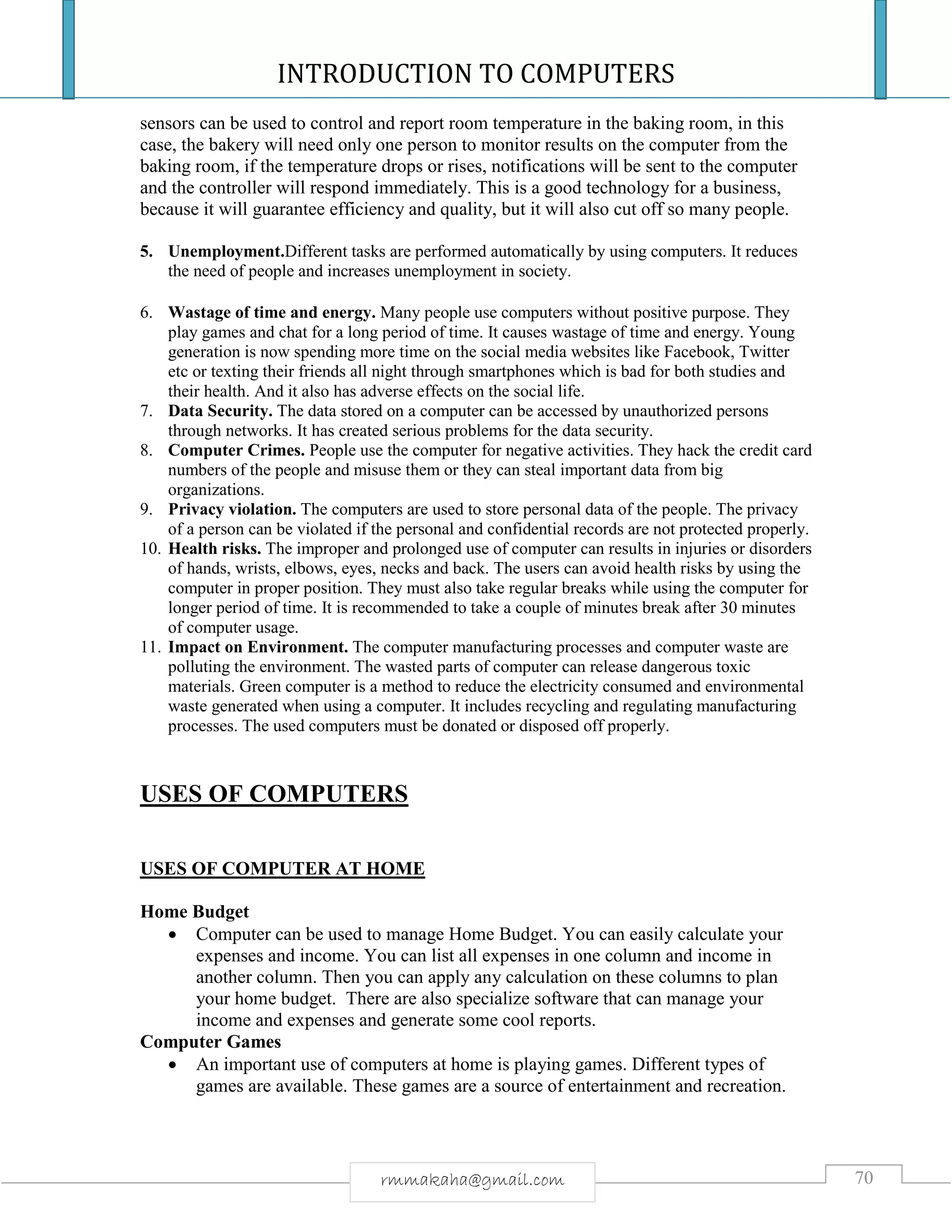 INTRODUCTION TO COMPUTERS
70rmmakaha@gmail.com
sensors can be used to control and report room temperature in the baking room, in this
case, the bakery will need only one person to monitor results on the computer from the
baking room, if the temperature drops or rises, notifications will be sent to the computer
and the controller will respond immediately. This is a good technology for a business,
because it will guarantee efficiency and quality, but it will also cut off so many people.
5. Unemployment.Different tasks are performed automatically by using computers. It reduces
the need of people and increases unemployment in society.
6. Wastage of time and energy. Many people use computers without positive purpose. They
play games and chat for a long period of time. It causes wastage of time and energy. Young
generation is now spending more time on the social media websites like Facebook, Twitter
etc or texting their friends all night through smartphones which is bad for both studies and
their health. And it also has adverse effects on the social life.
7. Data Security. The data stored on a computer can be accessed by unauthorized persons
through networks. It has created serious problems for the data security.
8. Computer Crimes. People use the computer for negative activities. They hack the credit card
numbers of the people and misuse them or they can steal important data from big
organizations.
9. Privacy violation. The computers are used to store personal data of the people. The privacy
of a person can be violated if the personal and confidential records are not protected properly.
10. Health risks. The improper and prolonged use of computer can results in injuries or disorders
of hands, wrists, elbows, eyes, necks and back. The users can avoid health risks by using the
computer in proper position. They must also take regular breaks while using the computer for
longer period of time. It is recommended to take a couple of minutes break after 30 minutes
of computer usage.
11. Impact on Environment. The computer manufacturing processes and computer waste are
polluting the environment. The wasted parts of computer can release dangerous toxic
materials. Green computer is a method to reduce the electricity consumed and environmental
waste generated when using a computer. It includes recycling and regulating manufacturing
processes. The used computers must be donated or disposed off properly.
USES OF COMPUTERS
USES OF COMPUTER AT HOME
Home Budget
 Computer can be used to manage Home Budget. You can easily calculate your
expenses and income. You can list all expenses in one column and income in
another column. Then you can apply any calculation on these columns to plan
your home budget. There are also specialize software that can manage your
income and expenses and generate some cool reports.
Computer Games
 An important use of computers at home is playing games. Different types of
games are available. These games are a source of entertainment and recreation.
 