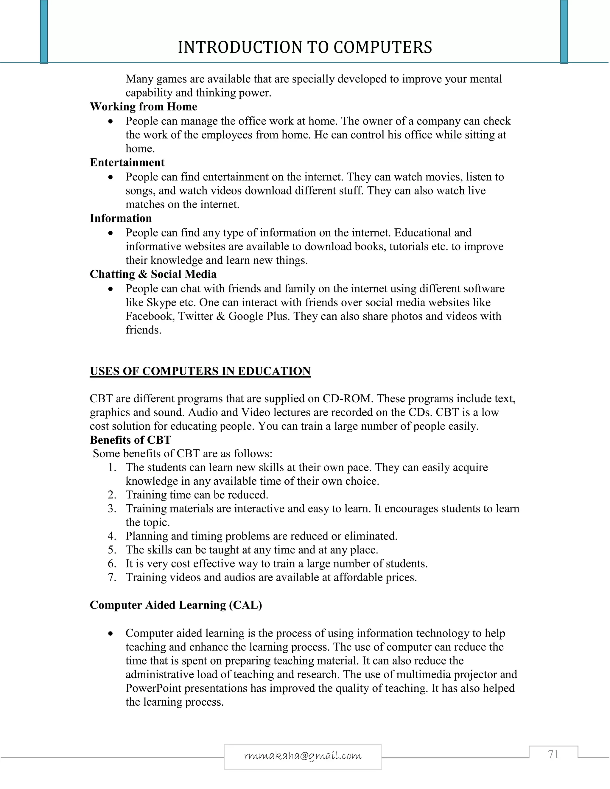 INTRODUCTION TO COMPUTERS
71rmmakaha@gmail.com
Many games are available that are specially developed to improve your mental
capability and thinking power.
Working from Home
 People can manage the office work at home. The owner of a company can check
the work of the employees from home. He can control his office while sitting at
home.
Entertainment
 People can find entertainment on the internet. They can watch movies, listen to
songs, and watch videos download different stuff. They can also watch live
matches on the internet.
Information
 People can find any type of information on the internet. Educational and
informative websites are available to download books, tutorials etc. to improve
their knowledge and learn new things.
Chatting & Social Media
 People can chat with friends and family on the internet using different software
like Skype etc. One can interact with friends over social media websites like
Facebook, Twitter & Google Plus. They can also share photos and videos with
friends.
USES OF COMPUTERS IN EDUCATION
CBT are different programs that are supplied on CD-ROM. These programs include text,
graphics and sound. Audio and Video lectures are recorded on the CDs. CBT is a low
cost solution for educating people. You can train a large number of people easily.
Benefits of CBT
Some benefits of CBT are as follows:
1. The students can learn new skills at their own pace. They can easily acquire
knowledge in any available time of their own choice.
2. Training time can be reduced.
3. Training materials are interactive and easy to learn. It encourages students to learn
the topic.
4. Planning and timing problems are reduced or eliminated.
5. The skills can be taught at any time and at any place.
6. It is very cost effective way to train a large number of students.
7. Training videos and audios are available at affordable prices.
Computer Aided Learning (CAL)
 Computer aided learning is the process of using information technology to help
teaching and enhance the learning process. The use of computer can reduce the
time that is spent on preparing teaching material. It can also reduce the
administrative load of teaching and research. The use of multimedia projector and
PowerPoint presentations has improved the quality of teaching. It has also helped
the learning process.
 
