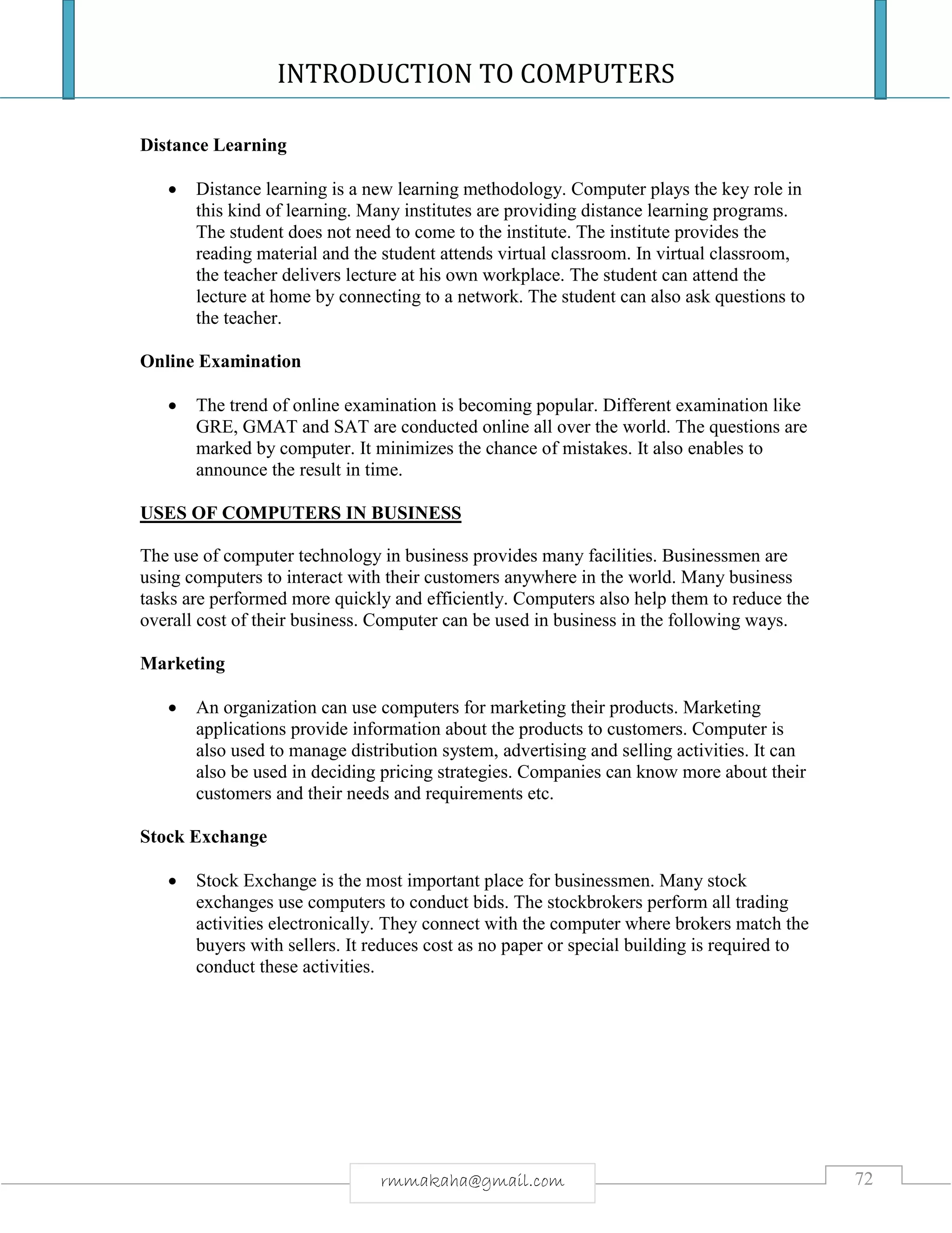 INTRODUCTION TO COMPUTERS
72rmmakaha@gmail.com
Distance Learning
 Distance learning is a new learning methodology. Computer plays the key role in
this kind of learning. Many institutes are providing distance learning programs.
The student does not need to come to the institute. The institute provides the
reading material and the student attends virtual classroom. In virtual classroom,
the teacher delivers lecture at his own workplace. The student can attend the
lecture at home by connecting to a network. The student can also ask questions to
the teacher.
Online Examination
 The trend of online examination is becoming popular. Different examination like
GRE, GMAT and SAT are conducted online all over the world. The questions are
marked by computer. It minimizes the chance of mistakes. It also enables to
announce the result in time.
USES OF COMPUTERS IN BUSINESS
The use of computer technology in business provides many facilities. Businessmen are
using computers to interact with their customers anywhere in the world. Many business
tasks are performed more quickly and efficiently. Computers also help them to reduce the
overall cost of their business. Computer can be used in business in the following ways.
Marketing
 An organization can use computers for marketing their products. Marketing
applications provide information about the products to customers. Computer is
also used to manage distribution system, advertising and selling activities. It can
also be used in deciding pricing strategies. Companies can know more about their
customers and their needs and requirements etc.
Stock Exchange
 Stock Exchange is the most important place for businessmen. Many stock
exchanges use computers to conduct bids. The stockbrokers perform all trading
activities electronically. They connect with the computer where brokers match the
buyers with sellers. It reduces cost as no paper or special building is required to
conduct these activities.
 