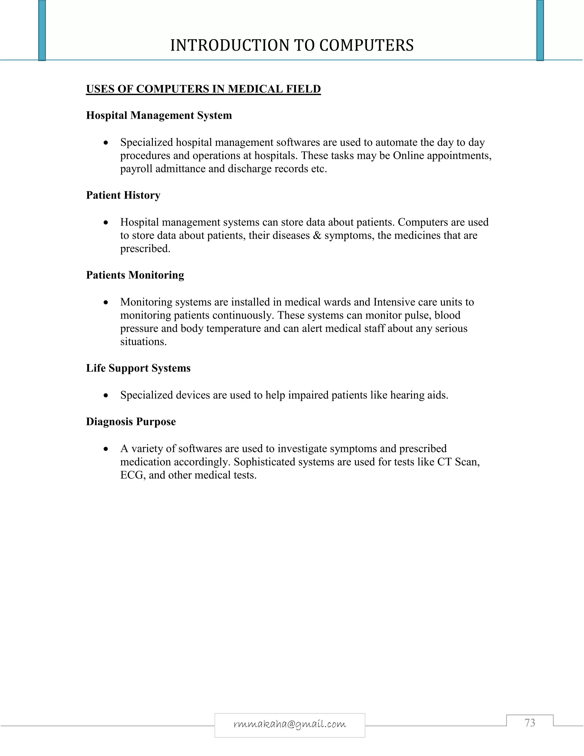 INTRODUCTION TO COMPUTERS
73rmmakaha@gmail.com
USES OF COMPUTERS IN MEDICAL FIELD
Hospital Management System
 Specialized hospital management softwares are used to automate the day to day
procedures and operations at hospitals. These tasks may be Online appointments,
payroll admittance and discharge records etc.
Patient History
 Hospital management systems can store data about patients. Computers are used
to store data about patients, their diseases & symptoms, the medicines that are
prescribed.
Patients Monitoring
 Monitoring systems are installed in medical wards and Intensive care units to
monitoring patients continuously. These systems can monitor pulse, blood
pressure and body temperature and can alert medical staff about any serious
situations.
Life Support Systems
 Specialized devices are used to help impaired patients like hearing aids.
Diagnosis Purpose
 A variety of softwares are used to investigate symptoms and prescribed
medication accordingly. Sophisticated systems are used for tests like CT Scan,
ECG, and other medical tests.
 