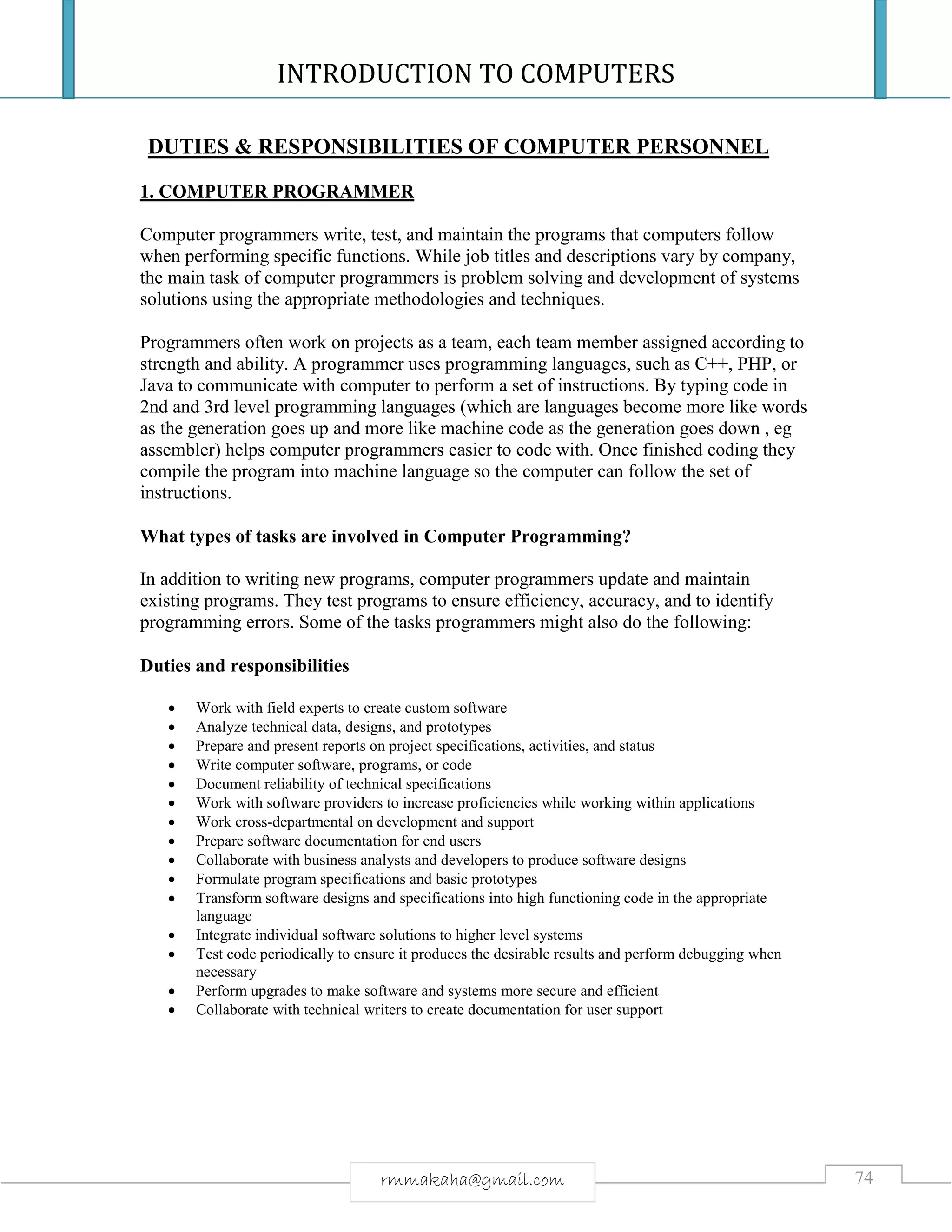 INTRODUCTION TO COMPUTERS
74rmmakaha@gmail.com
DUTIES & RESPONSIBILITIES OF COMPUTER PERSONNEL
1. COMPUTER PROGRAMMER
Computer programmers write, test, and maintain the programs that computers follow
when performing specific functions. While job titles and descriptions vary by company,
the main task of computer programmers is problem solving and development of systems
solutions using the appropriate methodologies and techniques.
Programmers often work on projects as a team, each team member assigned according to
strength and ability. A programmer uses programming languages, such as C++, PHP, or
Java to communicate with computer to perform a set of instructions. By typing code in
2nd and 3rd level programming languages (which are languages become more like words
as the generation goes up and more like machine code as the generation goes down , eg
assembler) helps computer programmers easier to code with. Once finished coding they
compile the program into machine language so the computer can follow the set of
instructions.
What types of tasks are involved in Computer Programming?
In addition to writing new programs, computer programmers update and maintain
existing programs. They test programs to ensure efficiency, accuracy, and to identify
programming errors. Some of the tasks programmers might also do the following:
Duties and responsibilities
 Work with field experts to create custom software
 Analyze technical data, designs, and prototypes
 Prepare and present reports on project specifications, activities, and status
 Write computer software, programs, or code
 Document reliability of technical specifications
 Work with software providers to increase proficiencies while working within applications
 Work cross-departmental on development and support
 Prepare software documentation for end users
 Collaborate with business analysts and developers to produce software designs
 Formulate program specifications and basic prototypes
 Transform software designs and specifications into high functioning code in the appropriate
language
 Integrate individual software solutions to higher level systems
 Test code periodically to ensure it produces the desirable results and perform debugging when
necessary
 Perform upgrades to make software and systems more secure and efficient
 Collaborate with technical writers to create documentation for user support
 