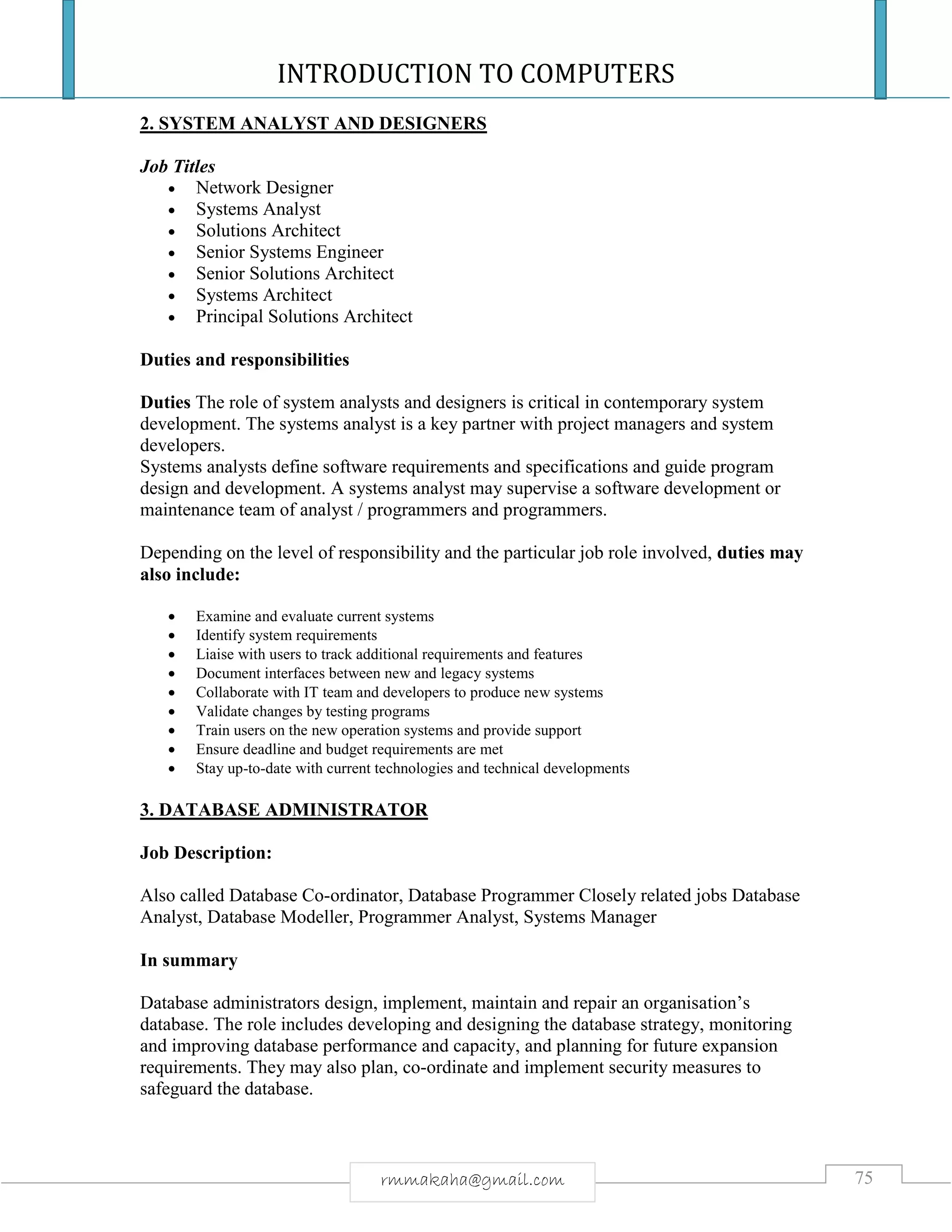 INTRODUCTION TO COMPUTERS
75rmmakaha@gmail.com
2. SYSTEM ANALYST AND DESIGNERS
Job Titles
 Network Designer
 Systems Analyst
 Solutions Architect
 Senior Systems Engineer
 Senior Solutions Architect
 Systems Architect
 Principal Solutions Architect
Duties and responsibilities
Duties The role of system analysts and designers is critical in contemporary system
development. The systems analyst is a key partner with project managers and system
developers.
Systems analysts define software requirements and specifications and guide program
design and development. A systems analyst may supervise a software development or
maintenance team of analyst / programmers and programmers.
Depending on the level of responsibility and the particular job role involved, duties may
also include:
 Examine and evaluate current systems
 Identify system requirements
 Liaise with users to track additional requirements and features
 Document interfaces between new and legacy systems
 Collaborate with IT team and developers to produce new systems
 Validate changes by testing programs
 Train users on the new operation systems and provide support
 Ensure deadline and budget requirements are met
 Stay up-to-date with current technologies and technical developments
3. DATABASE ADMINISTRATOR
Job Description:
Also called Database Co-ordinator, Database Programmer Closely related jobs Database
Analyst, Database Modeller, Programmer Analyst, Systems Manager
In summary
Database administrators design, implement, maintain and repair an organisation’s
database. The role includes developing and designing the database strategy, monitoring
and improving database performance and capacity, and planning for future expansion
requirements. They may also plan, co-ordinate and implement security measures to
safeguard the database.
 