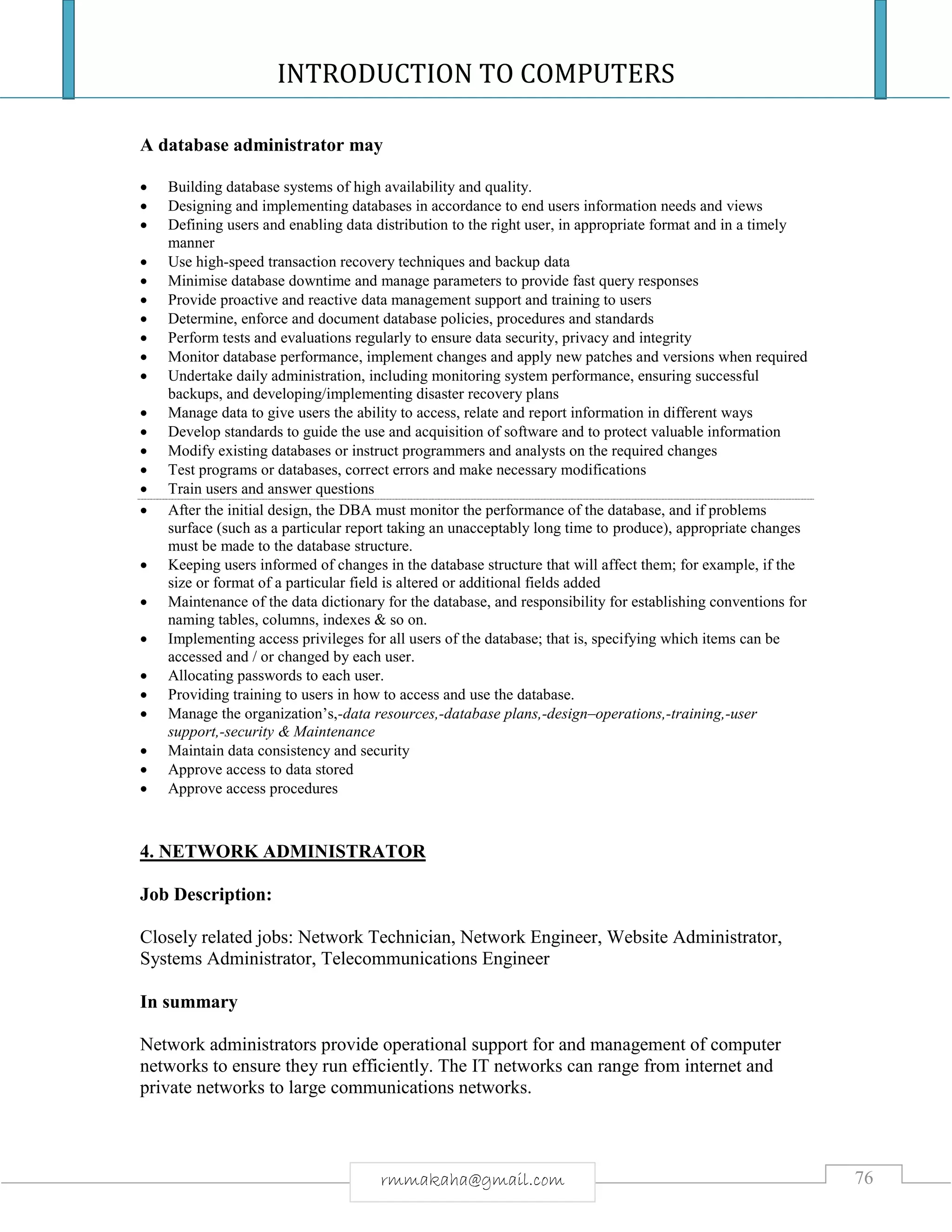 INTRODUCTION TO COMPUTERS
76rmmakaha@gmail.com
A database administrator may
 Building database systems of high availability and quality.
 Designing and implementing databases in accordance to end users information needs and views
 Defining users and enabling data distribution to the right user, in appropriate format and in a timely
manner
 Use high-speed transaction recovery techniques and backup data
 Minimise database downtime and manage parameters to provide fast query responses
 Provide proactive and reactive data management support and training to users
 Determine, enforce and document database policies, procedures and standards
 Perform tests and evaluations regularly to ensure data security, privacy and integrity
 Monitor database performance, implement changes and apply new patches and versions when required
 Undertake daily administration, including monitoring system performance, ensuring successful
backups, and developing/implementing disaster recovery plans
 Manage data to give users the ability to access, relate and report information in different ways
 Develop standards to guide the use and acquisition of software and to protect valuable information
 Modify existing databases or instruct programmers and analysts on the required changes
 Test programs or databases, correct errors and make necessary modifications
 Train users and answer questions
 After the initial design, the DBA must monitor the performance of the database, and if problems
surface (such as a particular report taking an unacceptably long time to produce), appropriate changes
must be made to the database structure.
 Keeping users informed of changes in the database structure that will affect them; for example, if the
size or format of a particular field is altered or additional fields added
 Maintenance of the data dictionary for the database, and responsibility for establishing conventions for
naming tables, columns, indexes & so on.
 Implementing access privileges for all users of the database; that is, specifying which items can be
accessed and / or changed by each user.
 Allocating passwords to each user.
 Providing training to users in how to access and use the database.
 Manage the organization’s,-data resources,-database plans,-design–operations,-training,-user
support,-security & Maintenance
 Maintain data consistency and security
 Approve access to data stored
 Approve access procedures
4. NETWORK ADMINISTRATOR
Job Description:
Closely related jobs: Network Technician, Network Engineer, Website Administrator,
Systems Administrator, Telecommunications Engineer
In summary
Network administrators provide operational support for and management of computer
networks to ensure they run efficiently. The IT networks can range from internet and
private networks to large communications networks.
 