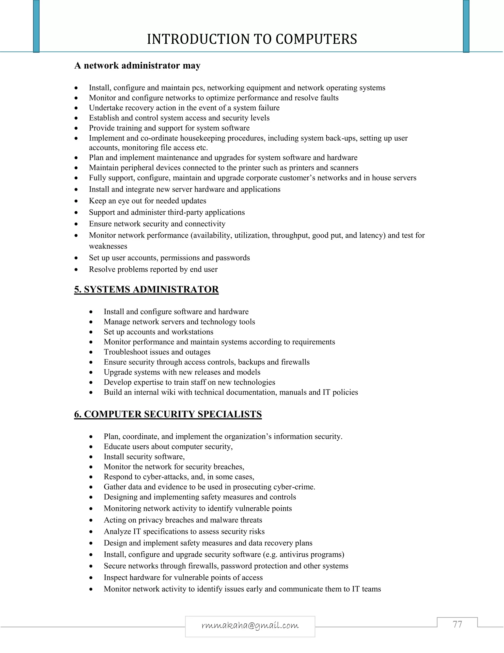 INTRODUCTION TO COMPUTERS
77rmmakaha@gmail.com
A network administrator may
 Install, configure and maintain pcs, networking equipment and network operating systems
 Monitor and configure networks to optimize performance and resolve faults
 Undertake recovery action in the event of a system failure
 Establish and control system access and security levels
 Provide training and support for system software
 Implement and co-ordinate housekeeping procedures, including system back-ups, setting up user
accounts, monitoring file access etc.
 Plan and implement maintenance and upgrades for system software and hardware
 Maintain peripheral devices connected to the printer such as printers and scanners
 Fully support, configure, maintain and upgrade corporate customer’s networks and in house servers
 Install and integrate new server hardware and applications
 Keep an eye out for needed updates
 Support and administer third-party applications
 Ensure network security and connectivity
 Monitor network performance (availability, utilization, throughput, good put, and latency) and test for
weaknesses
 Set up user accounts, permissions and passwords
 Resolve problems reported by end user
5. SYSTEMS ADMINISTRATOR
 Install and configure software and hardware
 Manage network servers and technology tools
 Set up accounts and workstations
 Monitor performance and maintain systems according to requirements
 Troubleshoot issues and outages
 Ensure security through access controls, backups and firewalls
 Upgrade systems with new releases and models
 Develop expertise to train staff on new technologies
 Build an internal wiki with technical documentation, manuals and IT policies
6. COMPUTER SECURITY SPECIALISTS
 Plan, coordinate, and implement the organization’s information security.
 Educate users about computer security,
 Install security software,
 Monitor the network for security breaches,
 Respond to cyber-attacks, and, in some cases,
 Gather data and evidence to be used in prosecuting cyber-crime.
 Designing and implementing safety measures and controls
 Monitoring network activity to identify vulnerable points
 Acting on privacy breaches and malware threats
 Analyze IT specifications to assess security risks
 Design and implement safety measures and data recovery plans
 Install, configure and upgrade security software (e.g. antivirus programs)
 Secure networks through firewalls, password protection and other systems
 Inspect hardware for vulnerable points of access
 Monitor network activity to identify issues early and communicate them to IT teams
 