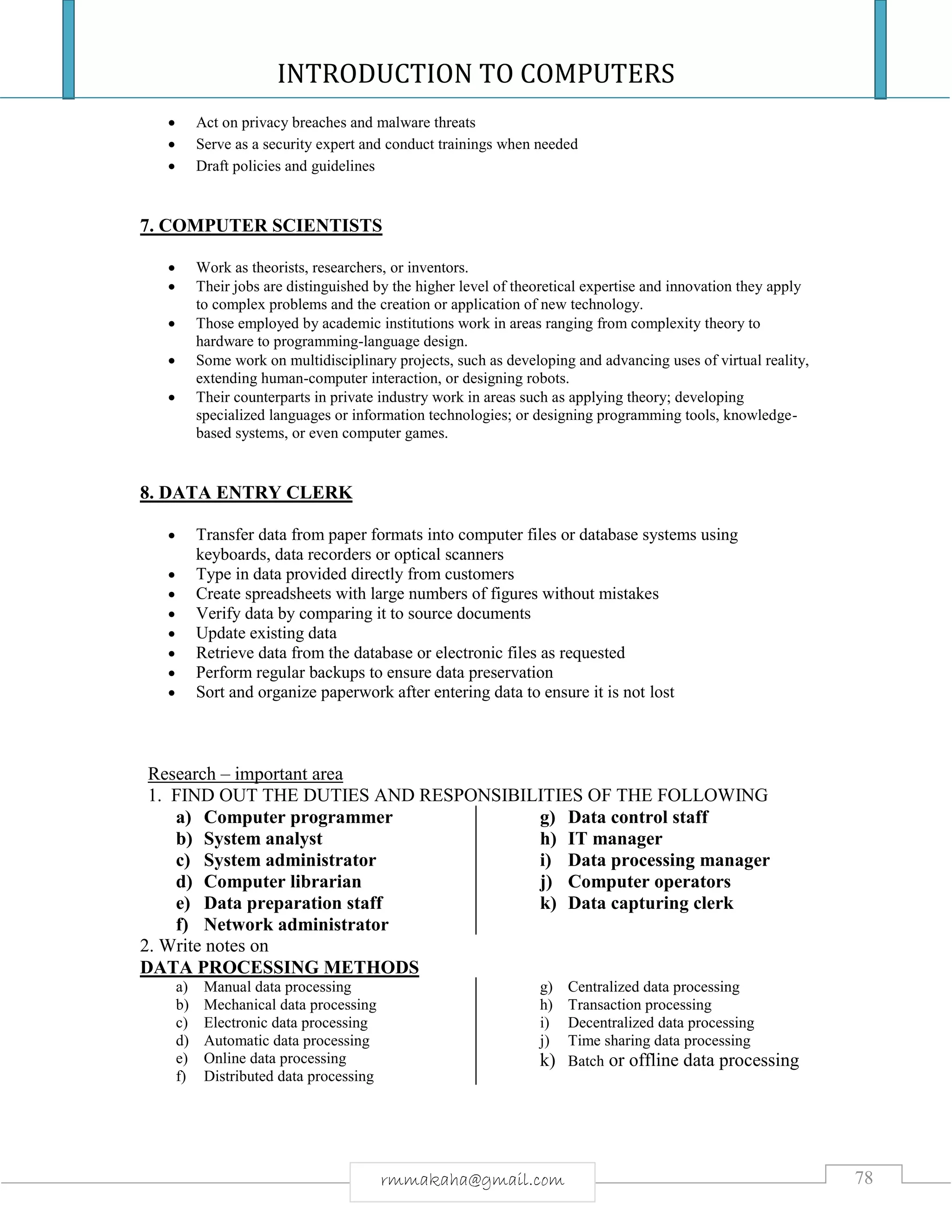 INTRODUCTION TO COMPUTERS
78rmmakaha@gmail.com
 Act on privacy breaches and malware threats
 Serve as a security expert and conduct trainings when needed
 Draft policies and guidelines
7. COMPUTER SCIENTISTS
 Work as theorists, researchers, or inventors.
 Their jobs are distinguished by the higher level of theoretical expertise and innovation they apply
to complex problems and the creation or application of new technology.
 Those employed by academic institutions work in areas ranging from complexity theory to
hardware to programming-language design.
 Some work on multidisciplinary projects, such as developing and advancing uses of virtual reality,
extending human-computer interaction, or designing robots.
 Their counterparts in private industry work in areas such as applying theory; developing
specialized languages or information technologies; or designing programming tools, knowledge-
based systems, or even computer games.
8. DATA ENTRY CLERK
 Transfer data from paper formats into computer files or database systems using
keyboards, data recorders or optical scanners
 Type in data provided directly from customers
 Create spreadsheets with large numbers of figures without mistakes
 Verify data by comparing it to source documents
 Update existing data
 Retrieve data from the database or electronic files as requested
 Perform regular backups to ensure data preservation
 Sort and organize paperwork after entering data to ensure it is not lost
Research – important area
1. FIND OUT THE DUTIES AND RESPONSIBILITIES OF THE FOLLOWING
a) Computer programmer
b) System analyst
c) System administrator
d) Computer librarian
e) Data preparation staff
f) Network administrator
g) Data control staff
h) IT manager
i) Data processing manager
j) Computer operators
k) Data capturing clerk
2. Write notes on
DATA PROCESSING METHODS
a) Manual data processing
b) Mechanical data processing
c) Electronic data processing
d) Automatic data processing
e) Online data processing
f) Distributed data processing
g) Centralized data processing
h) Transaction processing
i) Decentralized data processing
j) Time sharing data processing
k) Batch or offline data processing
 
