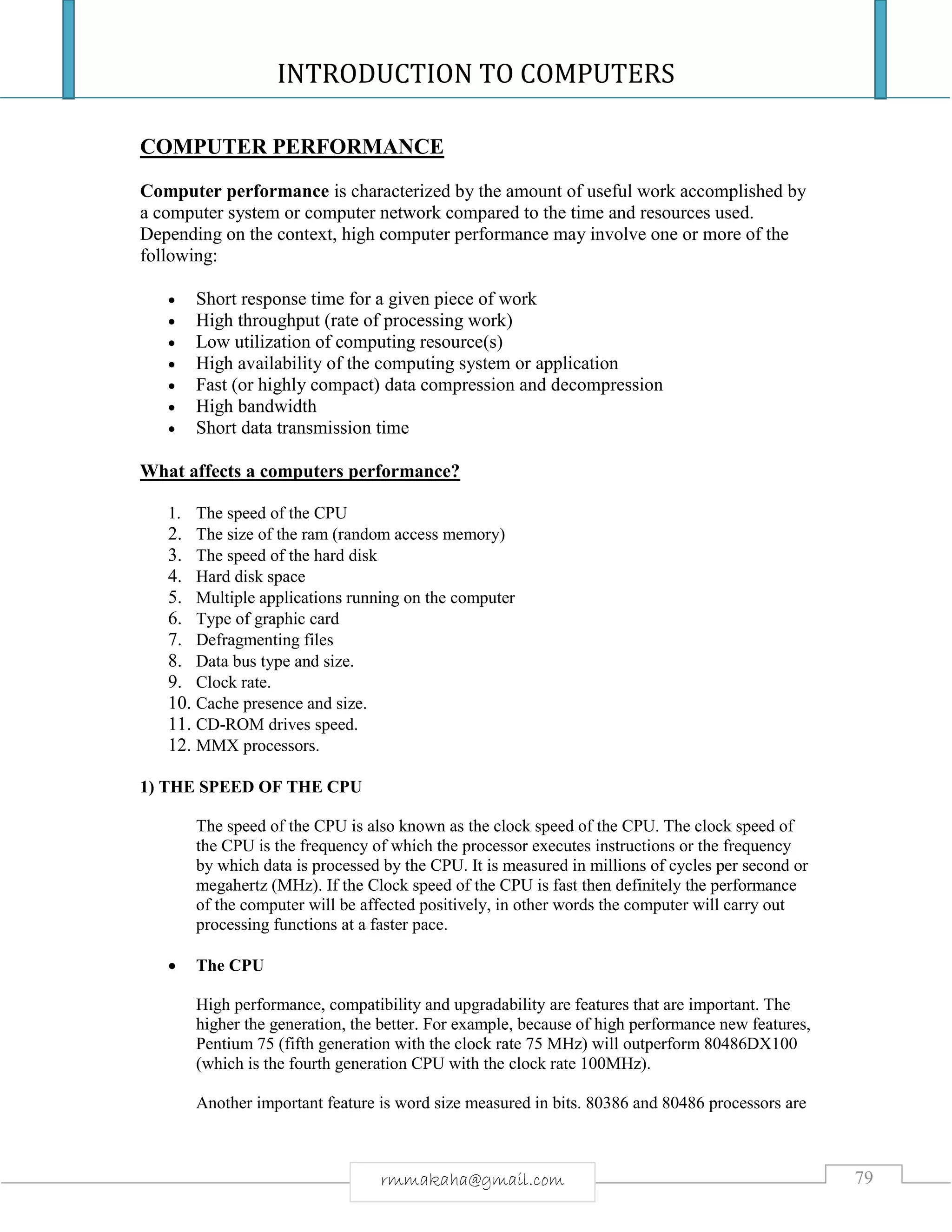 INTRODUCTION TO COMPUTERS
79rmmakaha@gmail.com
COMPUTER PERFORMANCE
Computer performance is characterized by the amount of useful work accomplished by
a computer system or computer network compared to the time and resources used.
Depending on the context, high computer performance may involve one or more of the
following:
 Short response time for a given piece of work
 High throughput (rate of processing work)
 Low utilization of computing resource(s)
 High availability of the computing system or application
 Fast (or highly compact) data compression and decompression
 High bandwidth
 Short data transmission time
What affects a computers performance?
1. The speed of the CPU
2. The size of the ram (random access memory)
3. The speed of the hard disk
4. Hard disk space
5. Multiple applications running on the computer
6. Type of graphic card
7. Defragmenting files
8. Data bus type and size.
9. Clock rate.
10. Cache presence and size.
11. CD-ROM drives speed.
12. MMX processors.
1) THE SPEED OF THE CPU
The speed of the CPU is also known as the clock speed of the CPU. The clock speed of
the CPU is the frequency of which the processor executes instructions or the frequency
by which data is processed by the CPU. It is measured in millions of cycles per second or
megahertz (MHz). If the Clock speed of the CPU is fast then definitely the performance
of the computer will be affected positively, in other words the computer will carry out
processing functions at a faster pace.
 The CPU
High performance, compatibility and upgradability are features that are important. The
higher the generation, the better. For example, because of high performance new features,
Pentium 75 (fifth generation with the clock rate 75 MHz) will outperform 80486DX100
(which is the fourth generation CPU with the clock rate 100MHz).
Another important feature is word size measured in bits. 80386 and 80486 processors are
 