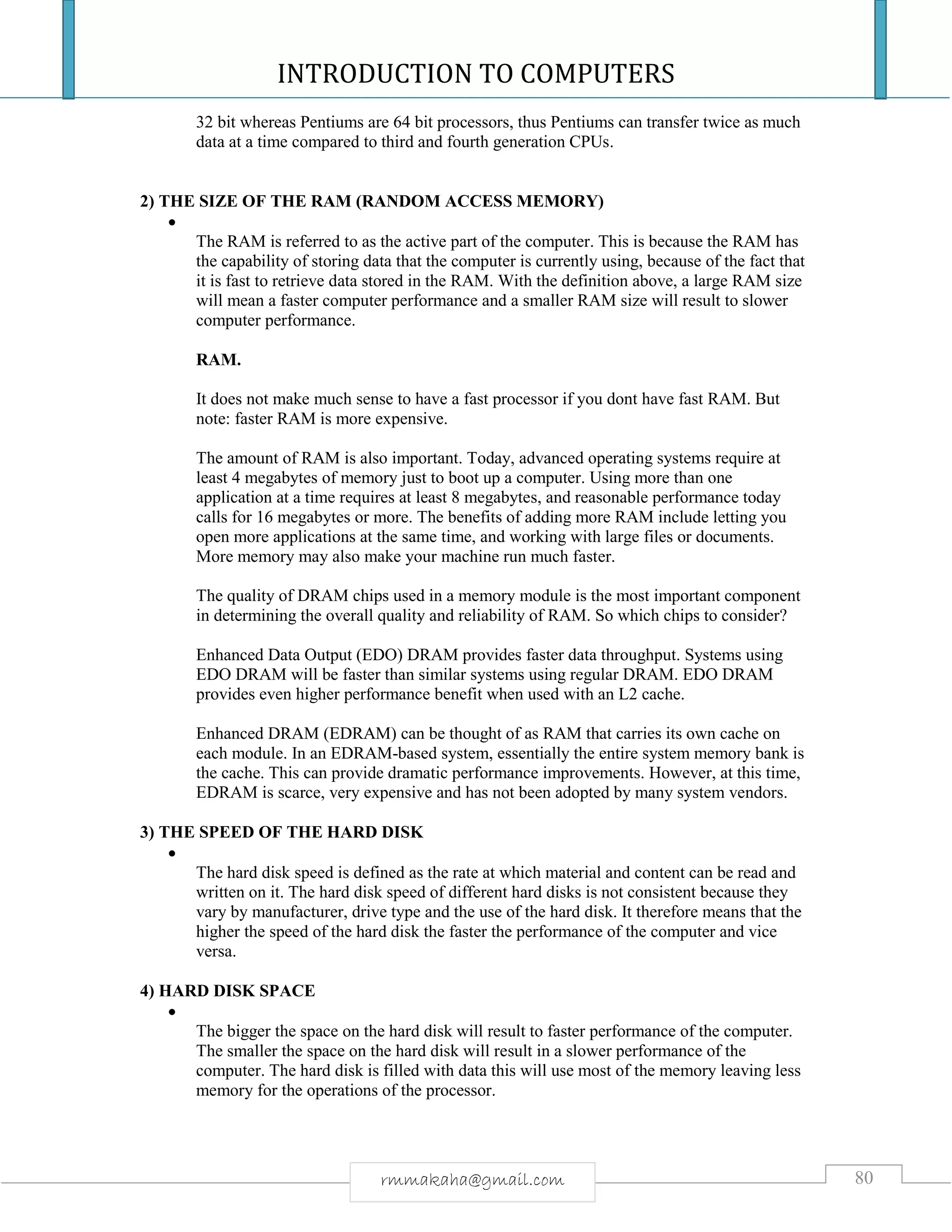 INTRODUCTION TO COMPUTERS
80rmmakaha@gmail.com
32 bit whereas Pentiums are 64 bit processors, thus Pentiums can transfer twice as much
data at a time compared to third and fourth generation CPUs.
2) THE SIZE OF THE RAM (RANDOM ACCESS MEMORY)

The RAM is referred to as the active part of the computer. This is because the RAM has
the capability of storing data that the computer is currently using, because of the fact that
it is fast to retrieve data stored in the RAM. With the definition above, a large RAM size
will mean a faster computer performance and a smaller RAM size will result to slower
computer performance.
RAM.
It does not make much sense to have a fast processor if you dont have fast RAM. But
note: faster RAM is more expensive.
The amount of RAM is also important. Today, advanced operating systems require at
least 4 megabytes of memory just to boot up a computer. Using more than one
application at a time requires at least 8 megabytes, and reasonable performance today
calls for 16 megabytes or more. The benefits of adding more RAM include letting you
open more applications at the same time, and working with large files or documents.
More memory may also make your machine run much faster.
The quality of DRAM chips used in a memory module is the most important component
in determining the overall quality and reliability of RAM. So which chips to consider?
Enhanced Data Output (EDO) DRAM provides faster data throughput. Systems using
EDO DRAM will be faster than similar systems using regular DRAM. EDO DRAM
provides even higher performance benefit when used with an L2 cache.
Enhanced DRAM (EDRAM) can be thought of as RAM that carries its own cache on
each module. In an EDRAM-based system, essentially the entire system memory bank is
the cache. This can provide dramatic performance improvements. However, at this time,
EDRAM is scarce, very expensive and has not been adopted by many system vendors.
3) THE SPEED OF THE HARD DISK

The hard disk speed is defined as the rate at which material and content can be read and
written on it. The hard disk speed of different hard disks is not consistent because they
vary by manufacturer, drive type and the use of the hard disk. It therefore means that the
higher the speed of the hard disk the faster the performance of the computer and vice
versa.
4) HARD DISK SPACE

The bigger the space on the hard disk will result to faster performance of the computer.
The smaller the space on the hard disk will result in a slower performance of the
computer. The hard disk is filled with data this will use most of the memory leaving less
memory for the operations of the processor.
 