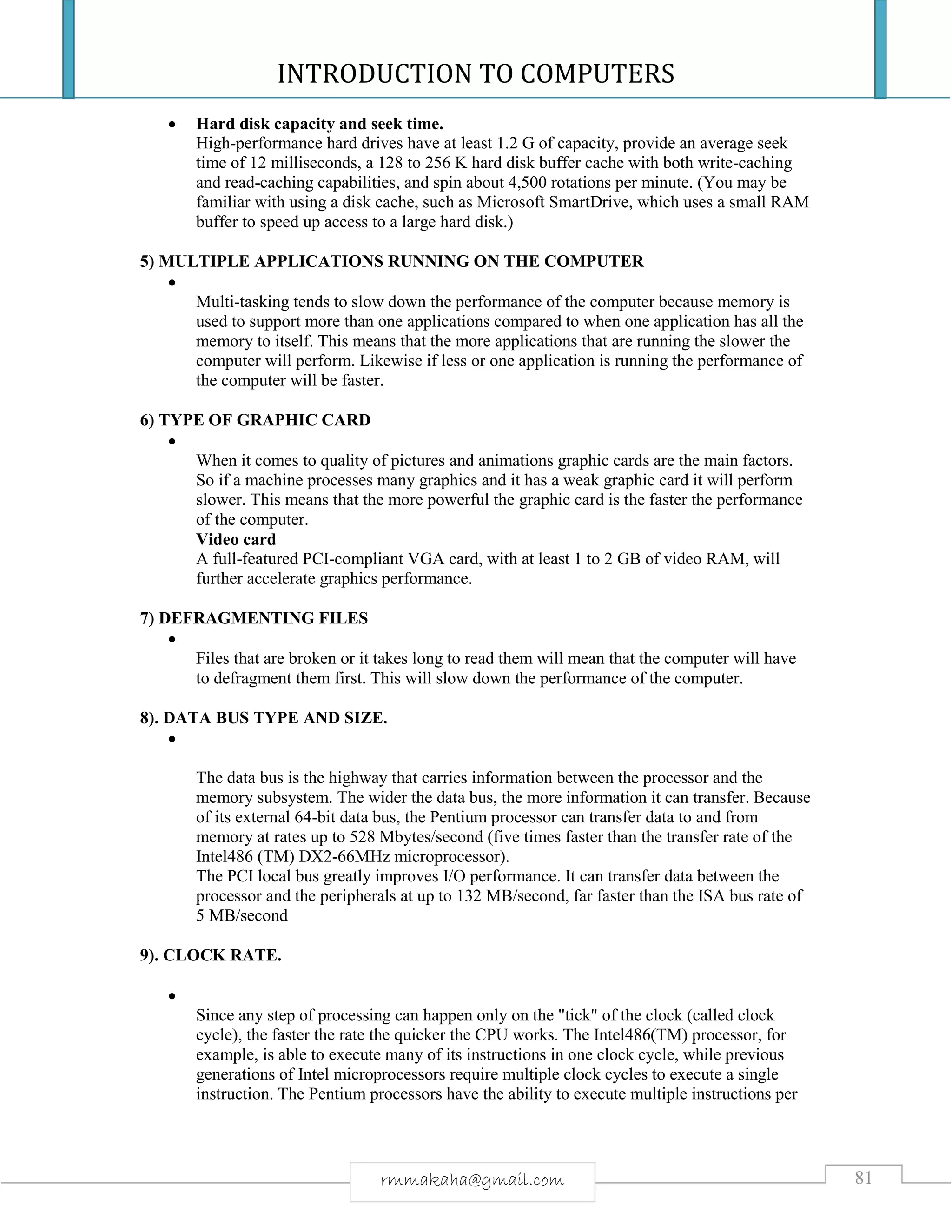 INTRODUCTION TO COMPUTERS
81rmmakaha@gmail.com
 Hard disk capacity and seek time.
High-performance hard drives have at least 1.2 G of capacity, provide an average seek
time of 12 milliseconds, a 128 to 256 K hard disk buffer cache with both write-caching
and read-caching capabilities, and spin about 4,500 rotations per minute. (You may be
familiar with using a disk cache, such as Microsoft SmartDrive, which uses a small RAM
buffer to speed up access to a large hard disk.)
5) MULTIPLE APPLICATIONS RUNNING ON THE COMPUTER

Multi-tasking tends to slow down the performance of the computer because memory is
used to support more than one applications compared to when one application has all the
memory to itself. This means that the more applications that are running the slower the
computer will perform. Likewise if less or one application is running the performance of
the computer will be faster.
6) TYPE OF GRAPHIC CARD

When it comes to quality of pictures and animations graphic cards are the main factors.
So if a machine processes many graphics and it has a weak graphic card it will perform
slower. This means that the more powerful the graphic card is the faster the performance
of the computer.
Video card
A full-featured PCI-compliant VGA card, with at least 1 to 2 GB of video RAM, will
further accelerate graphics performance.
7) DEFRAGMENTING FILES

Files that are broken or it takes long to read them will mean that the computer will have
to defragment them first. This will slow down the performance of the computer.
8). DATA BUS TYPE AND SIZE.

The data bus is the highway that carries information between the processor and the
memory subsystem. The wider the data bus, the more information it can transfer. Because
of its external 64-bit data bus, the Pentium processor can transfer data to and from
memory at rates up to 528 Mbytes/second (five times faster than the transfer rate of the
Intel486 (TM) DX2-66MHz microprocessor).
The PCI local bus greatly improves I/O performance. It can transfer data between the
processor and the peripherals at up to 132 MB/second, far faster than the ISA bus rate of
5 MB/second
9). CLOCK RATE.

Since any step of processing can happen only on the "tick" of the clock (called clock
cycle), the faster the rate the quicker the CPU works. The Intel486(TM) processor, for
example, is able to execute many of its instructions in one clock cycle, while previous
generations of Intel microprocessors require multiple clock cycles to execute a single
instruction. The Pentium processors have the ability to execute multiple instructions per
 