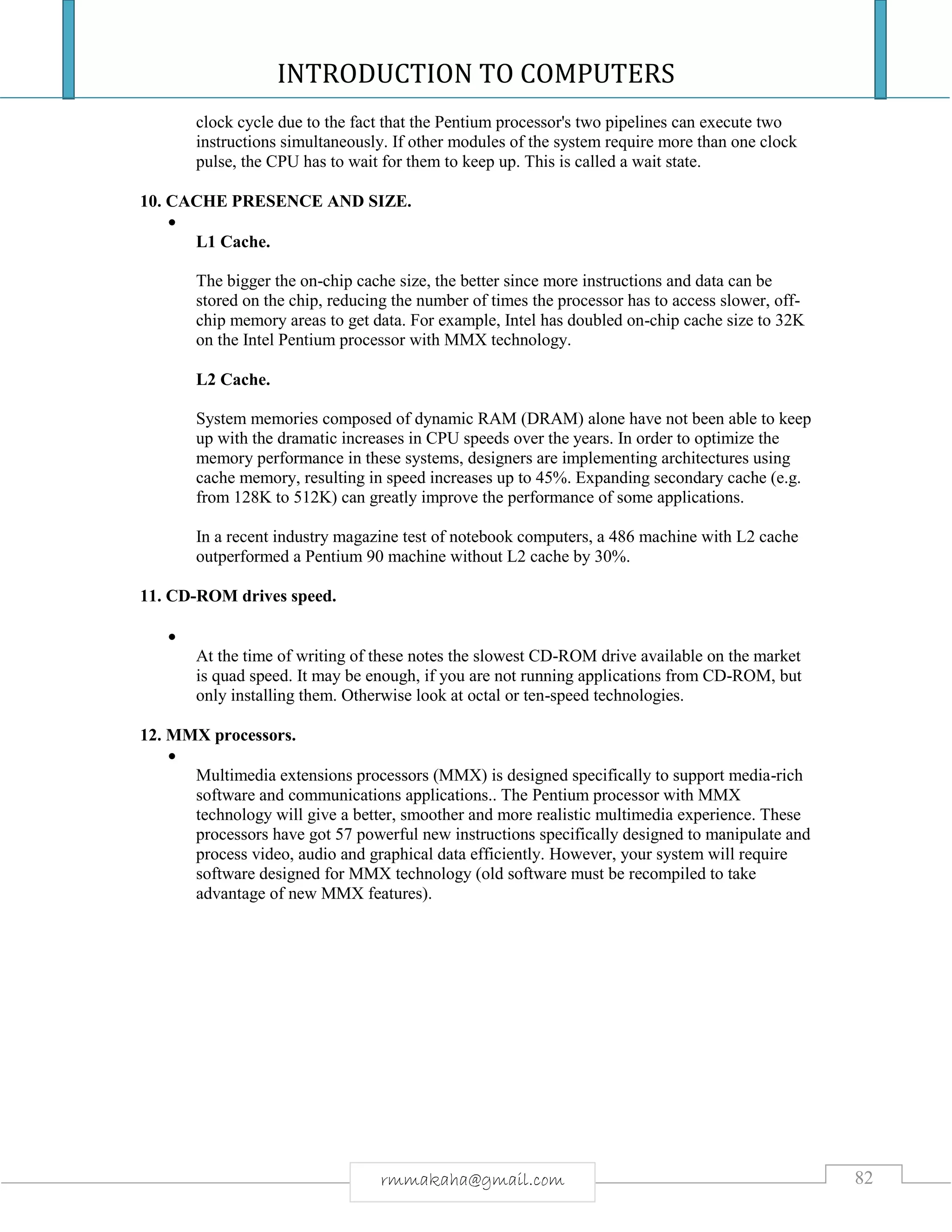INTRODUCTION TO COMPUTERS
82rmmakaha@gmail.com
clock cycle due to the fact that the Pentium processor's two pipelines can execute two
instructions simultaneously. If other modules of the system require more than one clock
pulse, the CPU has to wait for them to keep up. This is called a wait state.
10. CACHE PRESENCE AND SIZE.

L1 Cache.
The bigger the on-chip cache size, the better since more instructions and data can be
stored on the chip, reducing the number of times the processor has to access slower, off-
chip memory areas to get data. For example, Intel has doubled on-chip cache size to 32K
on the Intel Pentium processor with MMX technology.
L2 Cache.
System memories composed of dynamic RAM (DRAM) alone have not been able to keep
up with the dramatic increases in CPU speeds over the years. In order to optimize the
memory performance in these systems, designers are implementing architectures using
cache memory, resulting in speed increases up to 45%. Expanding secondary cache (e.g.
from 128K to 512K) can greatly improve the performance of some applications.
In a recent industry magazine test of notebook computers, a 486 machine with L2 cache
outperformed a Pentium 90 machine without L2 cache by 30%.
11. CD-ROM drives speed.

At the time of writing of these notes the slowest CD-ROM drive available on the market
is quad speed. It may be enough, if you are not running applications from CD-ROM, but
only installing them. Otherwise look at octal or ten-speed technologies.
12. MMX processors.

Multimedia extensions processors (MMX) is designed specifically to support media-rich
software and communications applications.. The Pentium processor with MMX
technology will give a better, smoother and more realistic multimedia experience. These
processors have got 57 powerful new instructions specifically designed to manipulate and
process video, audio and graphical data efficiently. However, your system will require
software designed for MMX technology (old software must be recompiled to take
advantage of new MMX features).
 