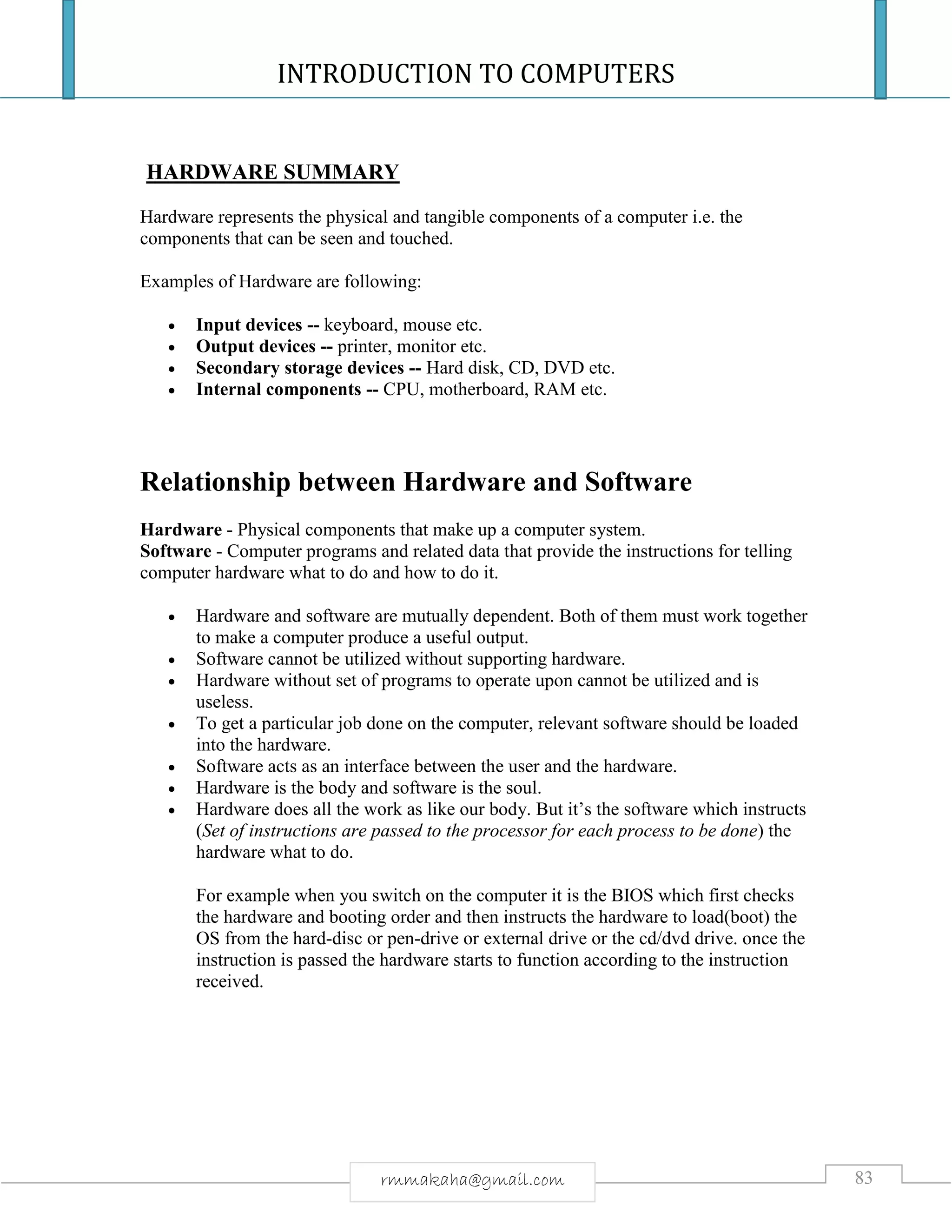 INTRODUCTION TO COMPUTERS
83rmmakaha@gmail.com
HARDWARE SUMMARY
Hardware represents the physical and tangible components of a computer i.e. the
components that can be seen and touched.
Examples of Hardware are following:
 Input devices -- keyboard, mouse etc.
 Output devices -- printer, monitor etc.
 Secondary storage devices -- Hard disk, CD, DVD etc.
 Internal components -- CPU, motherboard, RAM etc.
Relationship between Hardware and Software
Hardware - Physical components that make up a computer system.
Software - Computer programs and related data that provide the instructions for telling
computer hardware what to do and how to do it.
 Hardware and software are mutually dependent. Both of them must work together
to make a computer produce a useful output.
 Software cannot be utilized without supporting hardware.
 Hardware without set of programs to operate upon cannot be utilized and is
useless.
 To get a particular job done on the computer, relevant software should be loaded
into the hardware.
 Software acts as an interface between the user and the hardware.
 Hardware is the body and software is the soul.
 Hardware does all the work as like our body. But it’s the software which instructs
(Set of instructions are passed to the processor for each process to be done) the
hardware what to do.
For example when you switch on the computer it is the BIOS which first checks
the hardware and booting order and then instructs the hardware to load(boot) the
OS from the hard-disc or pen-drive or external drive or the cd/dvd drive. once the
instruction is passed the hardware starts to function according to the instruction
received.
 