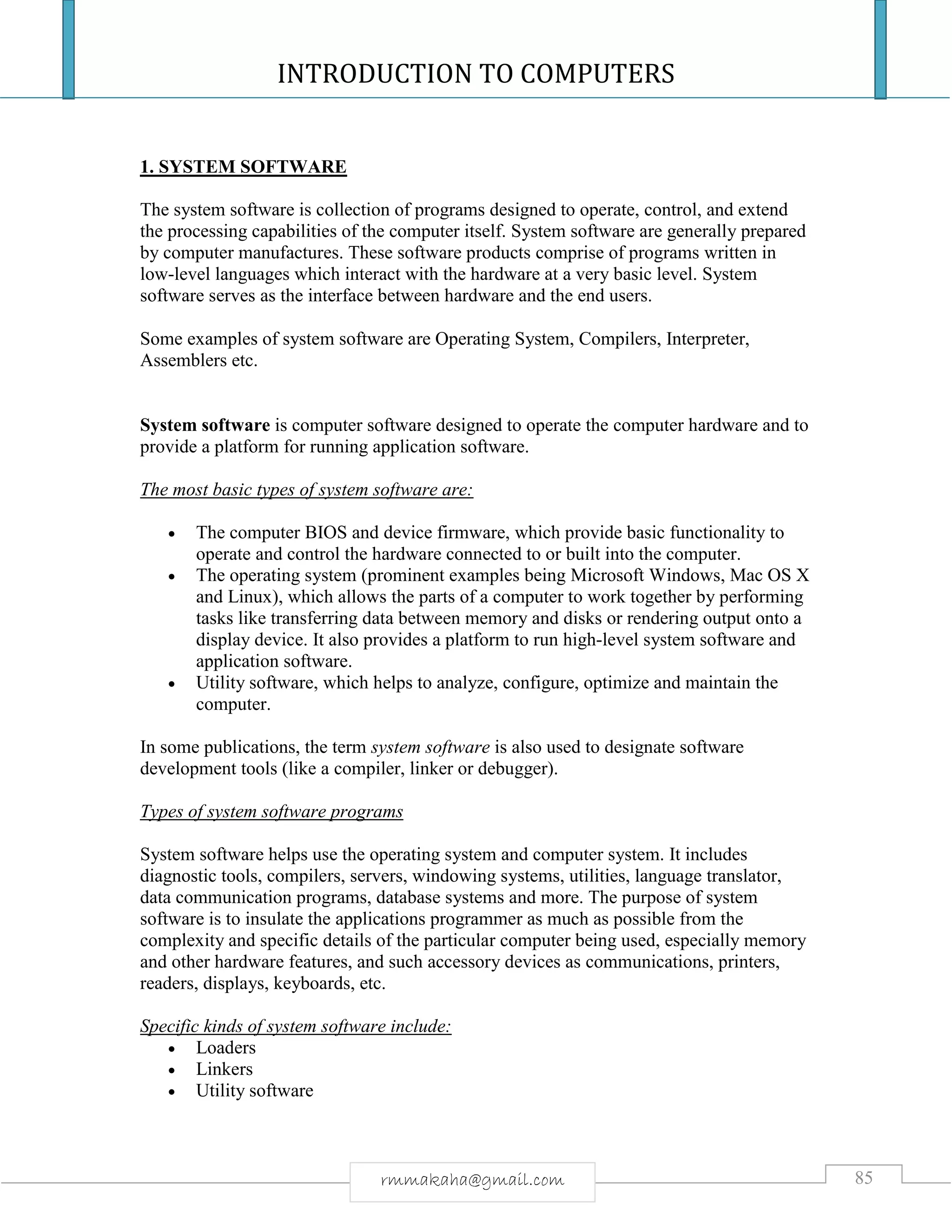 INTRODUCTION TO COMPUTERS
85rmmakaha@gmail.com
1. SYSTEM SOFTWARE
The system software is collection of programs designed to operate, control, and extend
the processing capabilities of the computer itself. System software are generally prepared
by computer manufactures. These software products comprise of programs written in
low-level languages which interact with the hardware at a very basic level. System
software serves as the interface between hardware and the end users.
Some examples of system software are Operating System, Compilers, Interpreter,
Assemblers etc.
System software is computer software designed to operate the computer hardware and to
provide a platform for running application software.
The most basic types of system software are:
 The computer BIOS and device firmware, which provide basic functionality to
operate and control the hardware connected to or built into the computer.
 The operating system (prominent examples being Microsoft Windows, Mac OS X
and Linux), which allows the parts of a computer to work together by performing
tasks like transferring data between memory and disks or rendering output onto a
display device. It also provides a platform to run high-level system software and
application software.
 Utility software, which helps to analyze, configure, optimize and maintain the
computer.
In some publications, the term system software is also used to designate software
development tools (like a compiler, linker or debugger).
Types of system software programs
System software helps use the operating system and computer system. It includes
diagnostic tools, compilers, servers, windowing systems, utilities, language translator,
data communication programs, database systems and more. The purpose of system
software is to insulate the applications programmer as much as possible from the
complexity and specific details of the particular computer being used, especially memory
and other hardware features, and such accessory devices as communications, printers,
readers, displays, keyboards, etc.
Specific kinds of system software include:
 Loaders
 Linkers
 Utility software
 