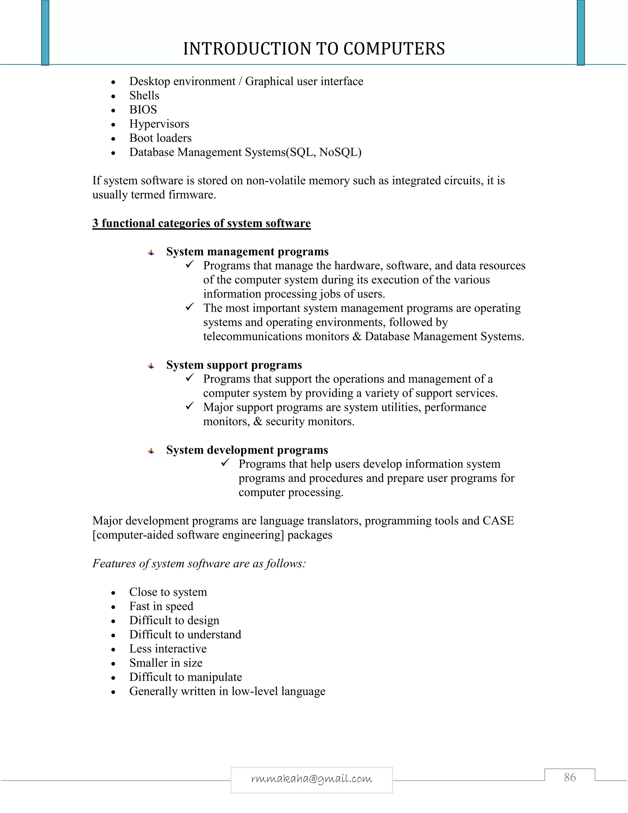 INTRODUCTION TO COMPUTERS
86rmmakaha@gmail.com
 Desktop environment / Graphical user interface
 Shells
 BIOS
 Hypervisors
 Boot loaders
 Database Management Systems(SQL, NoSQL)
If system software is stored on non-volatile memory such as integrated circuits, it is
usually termed firmware.
3 functional categories of system software
System management programs
 Programs that manage the hardware, software, and data resources
of the computer system during its execution of the various
information processing jobs of users.
 The most important system management programs are operating
systems and operating environments, followed by
telecommunications monitors & Database Management Systems.
System support programs
 Programs that support the operations and management of a
computer system by providing a variety of support services.
 Major support programs are system utilities, performance
monitors, & security monitors.
System development programs
 Programs that help users develop information system
programs and procedures and prepare user programs for
computer processing.
Major development programs are language translators, programming tools and CASE
[computer-aided software engineering] packages
Features of system software are as follows:
 Close to system
 Fast in speed
 Difficult to design
 Difficult to understand
 Less interactive
 Smaller in size
 Difficult to manipulate
 Generally written in low-level language
 