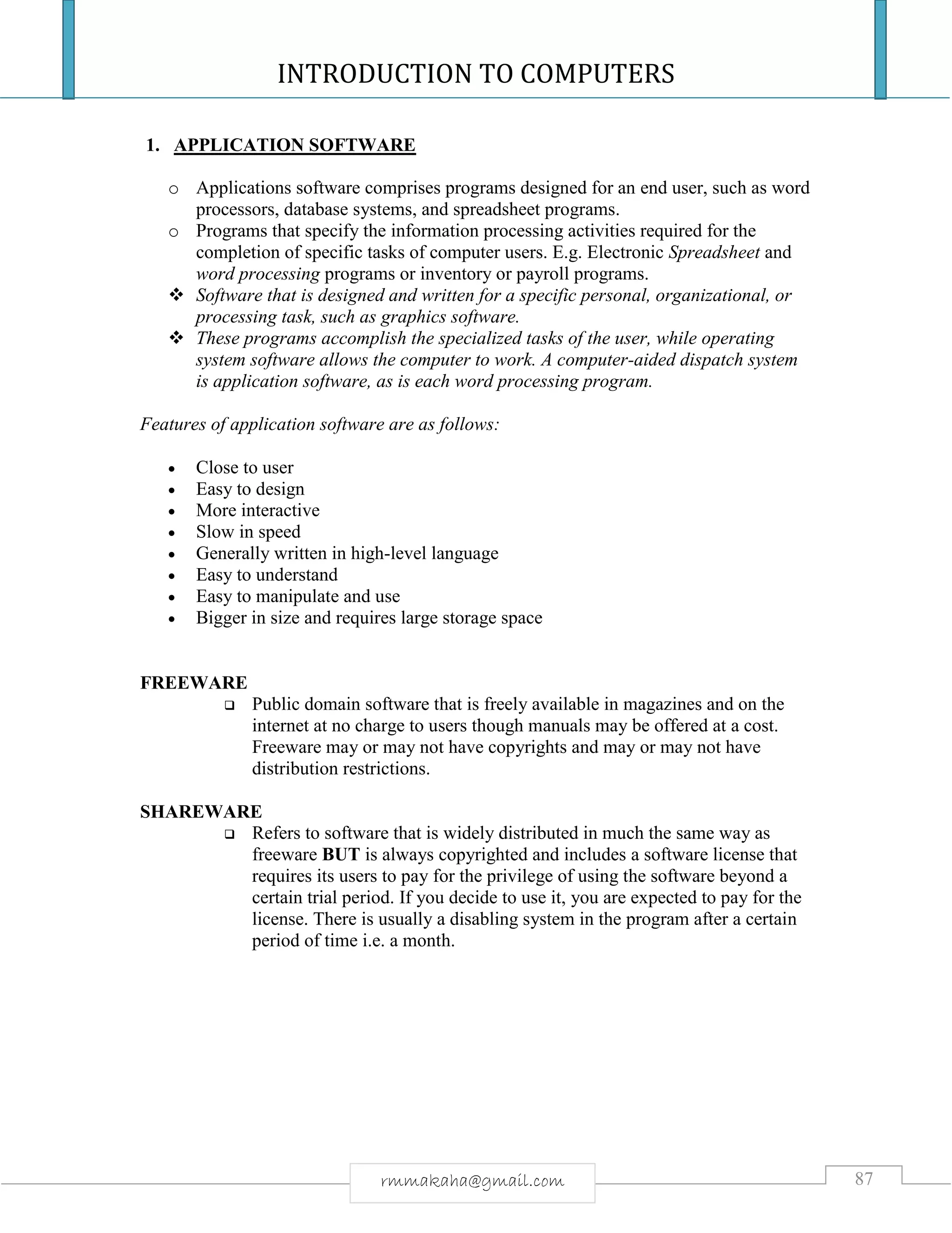 INTRODUCTION TO COMPUTERS
87rmmakaha@gmail.com
1. APPLICATION SOFTWARE
o Applications software comprises programs designed for an end user, such as word
processors, database systems, and spreadsheet programs.
o Programs that specify the information processing activities required for the
completion of specific tasks of computer users. E.g. Electronic Spreadsheet and
word processing programs or inventory or payroll programs.
 Software that is designed and written for a specific personal, organizational, or
processing task, such as graphics software.
 These programs accomplish the specialized tasks of the user, while operating
system software allows the computer to work. A computer-aided dispatch system
is application software, as is each word processing program.
Features of application software are as follows:
 Close to user
 Easy to design
 More interactive
 Slow in speed
 Generally written in high-level language
 Easy to understand
 Easy to manipulate and use
 Bigger in size and requires large storage space
FREEWARE
 Public domain software that is freely available in magazines and on the
internet at no charge to users though manuals may be offered at a cost.
Freeware may or may not have copyrights and may or may not have
distribution restrictions.
SHAREWARE
 Refers to software that is widely distributed in much the same way as
freeware BUT is always copyrighted and includes a software license that
requires its users to pay for the privilege of using the software beyond a
certain trial period. If you decide to use it, you are expected to pay for the
license. There is usually a disabling system in the program after a certain
period of time i.e. a month.
 