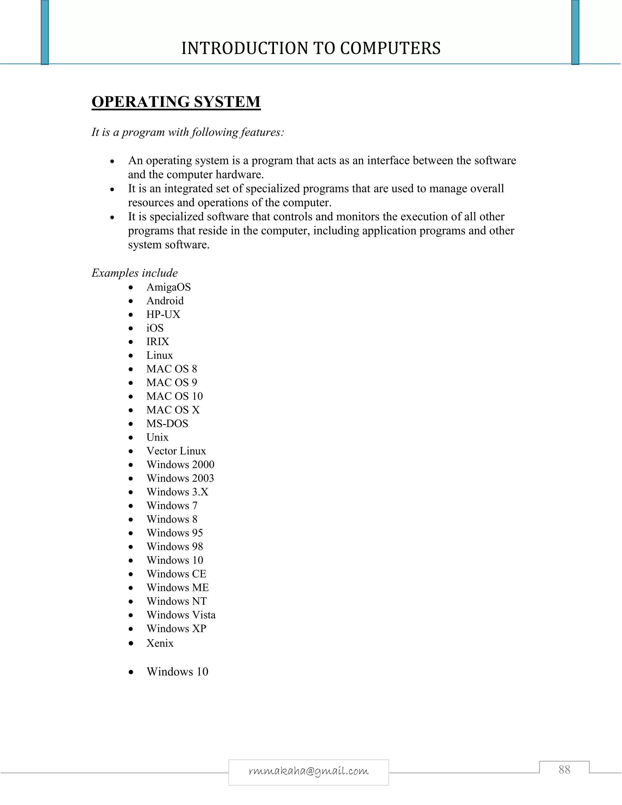 INTRODUCTION TO COMPUTERS
88rmmakaha@gmail.com
OPERATING SYSTEM
It is a program with following features:
 An operating system is a program that acts as an interface between the software
and the computer hardware.
 It is an integrated set of specialized programs that are used to manage overall
resources and operations of the computer.
 It is specialized software that controls and monitors the execution of all other
programs that reside in the computer, including application programs and other
system software.
Examples include
 AmigaOS
 Android
 HP-UX
 iOS
 IRIX
 Linux
 MAC OS 8
 MAC OS 9
 MAC OS 10
 MAC OS X
 MS-DOS
 Unix
 Vector Linux
 Windows 2000
 Windows 2003
 Windows 3.X
 Windows 7
 Windows 8
 Windows 95
 Windows 98
 Windows 10
 Windows CE
 Windows ME
 Windows NT
 Windows Vista
 Windows XP
 Xenix
 Windows 10
 